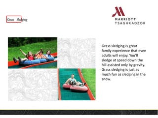 Grass Sledging
Grass sledging is great
family experience that even
adults will enjoy. You’ll
sledge at speed down the
hill assisted only by gravity.
Grass sledging is just as
much fun as sledging in the
snow.
 