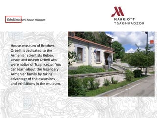 Orbeli brothers’ house-museum
House-museum of Brothers
Orbeli, is dedicated to the
Armenian scientists Ruben,
Levon and Joseph Orbeli who
were native of Tsaghkadzor. You
can learn about the legendary
Armenian family by taking
advantage of the excursions
and exhibitions in the museum.
 