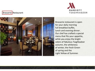 Brasserie Restaurant
Brasserie restaurant is open
for your daily morning
full breakfast buffet,
lunch and evening dinner .
Our chef has crafted a special
menu that fits your appetite,
while you enjoy the bright
colors of fabulous Tsaghkadzor
autumn, the whiteness
of winter, the fresh Green
of spring and the
Light Yellow of Summer.
 