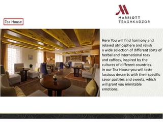Tea House
Here You will find harmony and
relaxed atmosphere and relish
a wide selection of different sorts of
herbal and International teas
and coffees, inspired by the
cultures of different countries.
In our Tea House you will taste
luscious desserts with their specific
savor pastries and sweets, which
will grant you inimitable
emotions.
 