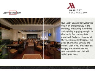 Lobby Lounge Barr
Our Lobby Lounge Bar welcomes
you in an energetic way in the
morning, motivating at mid-day,
and stylishly engaging at night. In
Our Lobby Bar our exquisite
guests will find everything what
they need: excellent Cognac- the
pride of Armenia, Whisky, and
others. Even if you are a little bit
hungry, the sandwiches and
snacks made by our chef will
satisfy your taste.
 