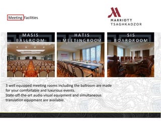 Meeting Facilities
M A S I S
B A L L R O O M
H A T I S
M E E T I N G R O OM
S I S
B O A R D R O O M
3 well equipped meeting rooms including the ballroom are made
for your comfortable and luxurious events.
State-off-the-art audio visual equipment and simultaneous
translation equipment are available.
 