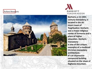 Kecharis Monastyery
Kecharis, a 11-13th-
century monastery, is
located in the ski
resort town of
Tsaghkadzor. Kecharis
was a major religious
center of Armenia and a
place of higher
education. Kecharis
monastery
is one of the unique
examples of a medieval
Christian monastery
architecture.
It’s an impressive
compound building
situated on the slope of
Teghenis mountain.
 