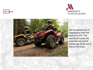 ATV Rental
See the backwoods of
Tsaghkadzor from the
back of an ATV. The
spectacular views are
matched only by the
spectacular thrills you’ll
find on ATV trails.
 