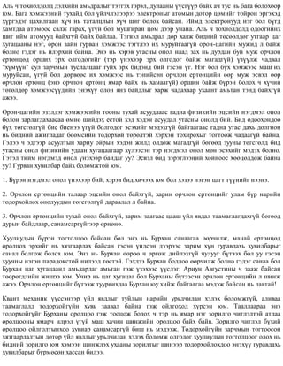 Àëü ÷ òîõèîëäîëä äýëõèéí àìüäðàëûã òýòãýõ ãýðýë, äóëààíû ¿¿ñã¿¿ð áàéõ à÷ òóñ íü áàãà áîëîõîîð
þì. Áàãà õýìæýýíèé òóõàéä áîë ¿éë÷ëýëýýðýý ýëåêòðîíûã àòîìûí äîòîð öºìèéã òîéðîí ýðãýõýä
õ¿ðãýäýã öàõèëãààí õ¿÷ íü òàòàëöëûí õ¿÷ øèã áîëîõ áàéñàí. Èéìä ýëåêòðîíóóä íýã áîë á¿ãä
õàìòäàà àòîìîîñ ñàëæ ãàðàõ, ¿ã¿é áîë ìóøãèðàí öºì äýýð óíàíà. Àëü ÷ òîõèîëäîëä îäîîãèéíõ
øèã èéì àòîìóóä áàéõã¿é áàéõ áàéëàà. Òýãâýë àìüäðàë äîð õàÿæ áèäíèé òºñººëäºã óòãààð öàã
õóãàöààíû íýã, îðîí çàéí ãóðâàí õýìæýýñ òýãòëýý èõ ìóðóéãààã¿é îðîí-öàãèéí ìóæèä ë áàéæ
áîëíî ãýäýã íü èëýðõèé áàéíà. Ýíý íü õýðýâ óòàñíû îíîë íààä çàõ íü äóðäàí áóé ìóæ îð÷ëîí
åðòºíöºä îðøèõ ýðõ îëãîäîãèéã (òýð ¿íýõýýð ýðõ îëãîäîã áàéæ ìàãàäã¿é) ¿ç¿¿ëæ ÷àäâàë
"õ¿ì¿¿í" ñóë çàð÷ìûí òóñëàëöààã ãóéõ ýðõ áèäýíä áèé ãýñýí ¿ã. Íýã áîë á¿õ õýìæýýñ ìàø èõ
ìóðóéñàí, ¿ã¿é áîë äºðâººñ èõ õýìæýýñ íü òýíèéñýí îð÷ëîí åðòºíöèéí ººð ìóæ ýñâýë ººð
îð÷ëîí åðòºíö (ýíý îð÷ëîí åðòºíö ÿìàð áàéõ íü õàìààã¿é) îðøèí áàéæ á¿ðýí áîëîõ ÷ õ¿÷èí
òºãºëäºð õýìæýýñ¿¿äèéí ýíýõ¿¿ îëîí ÿíç áàéäëûã õàðæ ÷àäàõààð óõààíò àìüòàí òýíä áàéõã¿é
àæýý.
Îðîí-öàãèéí ýçýëäýã õýìæýýñèéí òîîíû òóõàé àñóóäëààñ ãàäíà ôèçèêèéí ýöñèéí íýãäìýë îíîë
áîëîí çàðëàãäàõààñàà ºìíº øèéäýõ ¸ñòîé õýä õýäýí àñóóäàë óòàñíû îíîëä áèé. Áèä îäîîõîíäîî
á¿õ òºãñãºëã¿é áèå áèåíýý ¿ã¿é áîëãîäîã ýñýõèéã ìýäýõã¿é áàéãààãààñ ãàäíà óòàñ äàõü äîëãèîí
íü áèäíèé àæèãëàäàã áººìñèéí òîäîðõîé òºðºëòýé õýðõýí òîõèðîõûã òîãòîîæ ÷àäààã¿é áàéíà.
Ãýëýý ÷ ýäãýýð àñóóëòûí õàðèó îéðûí õýäýí æèëä îëäîæ ìàãàäã¿é áºãººä çóóíû òºãñãºëä áèä
óòàñíû îíîë ôèçèêèéí óäààí õóãàöààãààð õ¿ëýýñýí òýð íýãäìýë îíîë ìºí ýñýõèéã ìýäýõ áîëíî.
Ãýòýë òèéì íýãäìýä îíîë ¿íýõýýð áàéäàã óó? Ýñâýë áèä çýðýãëýýíèé õîéíîîñ õººöºëäºæ áàéíà
óó? Ãóðâàí õóâèëáàð áàéõ áîëîìæòîé þì.
1. Á¿ðýí íýãäìýë îíîë ¿íýõýýð áèé, õýðýâ áèä õè÷ýýõ þì áîë õýçýý íýãýí öàãò ò¿¿íèéã íýýíý.
2. Îð÷ëîí åðòºíöèéí òàëààð ýöñèéí îíîë áàéõã¿é, õàðèí îð÷ëîí åðòºíöèéã óëàì á¿ð íàðèéí
òîäîðõîéëîõ îíîëóóäûí òºãñãºëã¿é äàðààëàë ë áàéíà.
3. Îð÷ëîí åðòºíöèéí òóõàé îíîë áàéõã¿é, çàðèì çààãààñ öààø ¿éë ÿâäàë òààìàãëàãäàõã¿é áºãººä
äóðûí áàéäëààð, ñàíàìñàðã¿éãýýð ºðíºíº.
Õóóëèóäûí á¿ðýí òîãòîëöîî áàéñàí áîë ýíý íü Áóðõàí ñàíààãàà ººð÷èëæ, ìàíàé åðòºíöºä
îðîëöîõ ýðõèéã íü õÿçãààðëàõ áàéñàí ãýñýí ¿íäñýí äýýðýýñ çàðèì õ¿í ãóðàâäàõü õóâèëáàðûã
ñàíàë áîëãîæ áîëîõ þì. Ýíý íü Áóðõàí ººðºº ÷ ºðãºæ äèéëýõã¿é ÷óëóóã á¿òýýõ áîë óó ãýñýí
õóó÷íû íýãýí ïàðàäîêñòîé íèëýýä òºñòýé. Ãýõäýý Áóðõàí áîäëîî ººð÷èëæ áîëíî ãýäýã ñàíàà áîë
Áóðõàí öàã õóãàöààíä àìüäàðäàã àìüòàí ãýæ ¿çýõýýñ ¿¿ñäýã. Àðèóí Àâãóñòèíû ÷ çààæ áàéñàí
òººðºãäëèéí æèøýý þì. Ó÷èð íü öàã õóãàöàà áîë Áóðõàíû á¿òýýñýí îð÷ëîí åðòºíöèéí ë øèíæ
àæýý. Îð÷ëîí åðòºíöèéã á¿òýýæ òóóðâèõäàà Áóðõàí þó õèéæ áàéãààãàà ìýäýæ áàéñàí íü ëàâòàé!
Êâàíò ìåõàíèê ¿¿ññýíýýð ¿éë ÿâäëûã òóéëûí íàðèéí óðüä÷èëàí õýëýõ áîëîìæã¿é, àëèâàà
òààìàãëàëä òîäîðõîéã¿éí õóâü çààâàë áàéíà ãýæ îéëãîõîä õ¿ðñýí þì. Òààëëààðàà ýíý
òîäîðõîéã¿éã Áóðõàíû îðîëöîî ãýæ òîîöîæ áîëîõ ÷ òýð íü ÿìàð íýã çîðèëãî ÷èãëýëòýé àòëàà
îðîëöîîíû ÿìàð÷ èëðýë ¿ã¿é ìàø õà÷èí øèíæèéí îðîëöîî áàéõ áàéâ. Çîðèëãî ÷èãëýë á¿õèé
îðîëöîî îéëãîëòûíõîî õóâèàð ñàíàìñàðã¿é áèø íü ìýäýýæ. Òîäîðõîéã¿éí çàð÷ìûí òîãòîîñîí
õÿçãààðëàëòûí äîòîð ¿éë ÿâäëûã óðüä÷èëàí õýëýõ áîëîìæ îëãîäîã õóóëèóäûí òîãòîëöîîã îëîõ íü
áèäíèé çîðèëãî þì õýìýýí øèíæëýõ óõààíû çîðèëòûã øèíýýð òîäîðõîéëîõäîî ýíýõ¿¿ ãóðàâäàõü
õóâèëáàðûã á¿ðìºñºí õàññàí áèëýý.
 