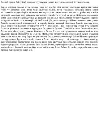 áèäíèé îðøèí áàéõóéòàé òîõèðäîã õóóëèóäûí òàëààð íèëýýí òºñººëëèéã á¿ãä àâ÷ ÷àäíà.
Á¿ðýí íýãäìýë îíîëûã íýýæ ÷àäëàà ãýõýä ýíý íü áèä ¿éë ÿâäëûã óðüä÷èëàí òààìàãëàæ ÷àäíà
ãýñýí ¿ã õàðààõàí áèø. ¯¿íä õî¸ð øàëòãààí áàéíà. Íýãä, òààìàãëàõ áîëîëöîî ìààíü êâàíò
ìåõàíèêèéí òîäîðõîéã¿éí çàð÷ìààð õÿçãààðëàãäàíà, õî¸ðä òààìàãëàõ òàë äýýð áèä þó ÷ õèéæ
÷àäàõã¿é. Àìüäðàë äýýð õî¸ðäàõü õÿçãààðëàëò ýõíèéõýýñ õ¿÷òýé íü ¿íýí. Õî¸ðäàõü õÿçãààðëàëò
õýðýâ ìàø ýíãèéí òîõèîëäëóóäûã ¿ë òîîöâîë áèä îíîëûã òàéëáàðëàäàã òýãøèòãýë¿¿äèéí íàðèéí
òîäîðõîé øèéäèéã îëæ ÷àäàõã¿éòýé õîëáîîòîé. (Áèä òàòàëöëûí òóõàé Íüþòîíû îíîë äàõü ãóðâàí
áèåèéí õºäºëãººíèé òýãøèòãýëèéã ÷ íàðèéí áîäîæ ÷àäàõã¿é áîëîõîîð áèåèéí òîî íýìýãäýõ,
îíîë ýýäðýýòýé áîëîõîä õ¿íäðýë¿¿ä á¿ð ÷ íýìýãäýíý.) Òóí îíöãîéãîîñ áóñàä á¿õ íºõöºëä
áîäèñûí ¿éëäëèéã æîëîîääîã õóóëèóäûã áèä ìýääýã áîëñîí. Òóõàéëáàë õèìè, áèîëîãèéí ¿íäýñ
áîëäîã õàìãèéí ÷óõàë õóóëèóäûã áèä ìýääýã áèëýý. Ãýëýý ÷ ýäãýýð øèíæëýõ óõààíûã øèéäýãäñýí
àñóóäëûí òîîíä îðóóëàõã¿é íü ìýäýýæ. Ìàòåìàòèê òýãøèòãýëèéí ¿íäñýí äýýð õ¿íèé ¿éëäëèéã
òààìàãëàæ õýëýõ òàë äýýð áàðàã ÿìàð÷ àìæèëò áèä îäîîõîíäîî îëîîã¿é áàéíà! Èíãýõëýýð ¿íäñýí
ãîë õóóëèóäûí á¿ðýí ñèñòåìèéã îëñîí ÷ áîäèò íàðèéí ýýäðýýòýé íºõöë¿¿ä äýõ áîëîëöîîò ¿ð
ä¿íã àìæèëòòàé òààìàãëàõàä òóñ áîëîõ øèíý ñàéí àðãóóäûã áîëîâñðóóëàõ çîðèëò îëîí æèëèéí
òóðø îþóí óõààíû ìààíü äóóäëàãà áàéõ áîëíî. Á¿ðýí, çºð÷èëã¿é íýãäìýë îíîë áîë çºâõºí àíõíû
àëõàì áºãººä áèäíèé çîðèëãî áîë ýðãýí òîéðîíäîî áîëæ áàéãàà á¿õíèéã, ººðñäèéíõºº îðøèí
áàéãààã á¿ðýí îéëãîõ ÿâäàë þì.
 