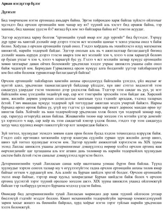 Àðâàí íýãä¿ãýýð á¿ëýã
Ä¿ãíýëò
Áèä òººð÷èõñºí íýãýí åðòºíöºä àìüäàð÷ áàéíà. Ýðãýí òîéðîíäîî õàðæ áàéãàà ç¿éëñýý îéëãîõûã
õ¿ñýõäýý áèä îð÷ëîí åðòºíöèéí ìºí ÷àíàð þó âý? ò¿¿íèé àëü õýñýãò áèä îðøèæ áàéíà, òýð
õààíààñ, áèä õààíààñ ¿¿ññýí áý? ÿàãààä á¿õ þì ýíý áàéãààðàà áàéíà âý? õýìýýí àñóóäàã.
Ýäãýýð àñóóëòàíä õàðèó áîëãîæ "åðòºíöèéí òóõàé ÿìàð íýã ä¿ð çóðãèéã" áèä á¿òýýäýã. Òýðõ¿¿
ä¿ð çóðàã íü õàâòãàé äýëõèéã ººð äýýðýý òýýñýí ÿñò ìýëõèéí öàìõàã ÷ ýñâýë óòàñíû îíîë ÷ áàéæ
áîëíî. Õî¸óëàà ë îð÷ëîí åðòºíöèéí òóõàé îíîë. Ãýõäýý õî¸ðäàõü íü ýõíèéõýýñýý èë¿¿ ìàòåìàòèê
øèíæòýé, íàðèéí òîäîðõîé áàéäàã. Ýäãýýð îíîëûí àëü íü ÷ àæèãëàëòààð áàòëàãäààã¿é áºãººä
äýëõèéã ìààíü íóðóóí äýýðýý òýýñýí àâàðãà òîì ÿñò ìýëõèéã õýí ÷, õýçýý ÷ îëæ õàðààã¿é áîëîâ÷
åð áóñûí óòñûã ÷ õýí ÷, õýçýý ÷ õàðààã¿é áóñ óó. Ãýëýý ÷ ÿñò ìýëõèéí çàãâàð õ¿ì¿¿ñ åðòºíöèéí
õºâºº õÿçãààðûã äàâàí îé÷èõ áîëîìæèéã óðüä÷èëàí õýëäýã ó÷ðààñ øèíæëýõ óõààíû ñàéí îíîë
áàéæ ÷àäàõã¿é þì. Áåðìóäûí Ãóðâàëæèíä îðñîí õ¿ì¿¿ñ àëãà áîëäîãèéã ¿¿ãýýð òàéëáàðëàõã¿é
þì áîë èéì áîëîìæ òóðøèëòààð áàòëàãäààã¿é áàéãàà!
Îð÷ëîí åðòºíöèéã òàéëáàðëàõ õàìãèéí àíõíû îðîëäëîãóóä áàéãàëèéí ¿çýãäýë, ¿éë ÿâäëûã ÿã
õ¿íòýé àäèë, óðüä÷èëàí òààìàãëàãäàõã¿é áàéäëààð ¿éëääýã, õ¿í øèã ñýòãýë õºäëºëòýé ýçýí
ñàâäàãóóä óäèðääàã ãýñýí òºñººëºë äýýð ¿íäýñëýæ áàéëàà. Òýäãýýð ýçýí ñàâäàã íü óóë, óñ ìýò
áàéãàëèéí þìñ ¿çýãäëèéí òºäèéã¿é íàð, ñàð ìýò òýíãýðèéí ýðõýñèéí ýçýí áàéäàã àæ. Õºðñíèé
øèì, æèëèéí äºðâºí óëèðëûí ñîëèãäîëòûã õàíãàõûí òóëä òýäíèéã àðãàäàæ, òýäýíä òàëàðõàõ
¸ñòîé. Ãýâ÷ ÿâààíäàà õ¿ì¿¿ñ òîäîðõîé ç¿é òîãòëóóäûã àæèãëàí ìýäýõ ó÷èðòàé áàéæýý. Íàðíû
áóðõàíä ºðãºë ºðãºæ áàéíà óó, ¿ã¿é þó ãýäãýýñ ¿ë õàìààðàí íàð ÿìàãò äîðíîîñ ìàíäàí ºðíº ç¿ã
øèíãýæ áàéâ. Õîé÷èéã íü ìàø òîäîðõîéãîîð óðüä÷èëàí õýëæ áîëîõ òóí òîäîðõîé çàìààð íàð,
ñàð, ãàðàãóóä îãòîðãóéä àÿëàí áàéëàà. Æîøâàãèéí òºëºº íàð çîãññîí ãýõ ìýòèéí ¿ëãýð äîìãèéã
¿ë õýðýãñëýý ÷ íàð, ñàð õî¸ð íü ýçýí ñàâäàãòàé õýâýýð ¿ëäýæ áîëíî, ãýõäýý òýð ýçýí ñàâäàãóóä
õàòóó ÷àíä õóóëèíä ÿìàð÷ ãàæèëòã¿éãýýð èëò çàõèðàãäàæ áàéæýý.
Ç¿é òîãòîë, õóóëèóäûã ýõýíäýý çºâõºí îäîí îðîí áîëîí áóñàä õýäõýí òîõèîëäîëä èëð¿¿ëæ áàéæ.
Ãýõäýý ñî¸ë èðãýíøèë õºãæèõèéí õýðýýð ÿëàíãóÿà ñ¿¿ëèéí ãóðâàí çóóí æèëèéí äîòîð øèíý,
øèíý ç¿é òîãòîë õóóëèóäûã íýýñýí þì. Ýäãýýð õóóëèéã àìæèëòòàé õýðýãëýñýí íü ÕIÕ çóóíû
ýõýíä Ëàïëàñ øèíæëýõ óõààíû äåòåðìèíèçìûã äýâø¿¿ëýõýä ººðººð õýëáýë îð÷ëîí åðòºíö ÿàæ
ººð÷ëºãäºõèéã öàã õóãàöààíû àëü íýã àãøèí äàõü òºëºâººð íü íàðèéí òîäîðõîéëîõ õóóëèóäûí
ñèñòåì áàéõ ¸ñòîé ãýñýí ñàíàëûã äýâø¿¿ëýõýä õ¿ðãýñýí áèëýý.
Äåòåðìèíèçìèéí òóõàé Ëàïëàñûí ñàíàà õî¸ð øàëòãààíû óëìààñ á¿ðýí áèø áàéëàà. Ò¿¿íä
õóóëèóäûã õýðõýí ñîíãîõ òàëààð þó ÷ ºã¿¿ëýýã¿éãýýñ ãàäíà îð÷ëîí åðòºíöèéí àíõíû òºëºâ ÿìàð
áàéõûã îãòõîí ÷ äóðäààã¿é þì. Àëü àëèéã íü Áóðõàí øèéäýõ ýðõòýé áîëäîã. Îð÷ëîí åðòºíöèéí
ýõëýë ÿìàð áàéõûã, òýðýýð ÿìàð õóóëüä çàõèðàãäàõûã Áóðõàí øèéäñýí áàéæ áîëîõ ÷ îð÷ëîí
åðòºíö ¿¿ñýõòýé çýðýã ò¿¿íèé îðîëöîî çîãññîí àæýý. XIX çóóíû øèíæëýõ óõààíä îéëãîìæã¿é
áàéñàí òýð òàëáàðóóä ¿íýíäýý Áóðõàíû ìýäýëä ¿ëäñýí áàéíà.
ªíººäºð áèä äåòåðìèíèçìèéí òóõàé Ëàïëàñûí ìºðººäºë äîð õàÿæ ò¿¿íèé îéëãîñîí óòãààð
áèåëýõã¿é ãýäãèéã ìýääýã áîëëîî. Êâàíò ìåõàíèêèéí òîäîðõîéãóéí çàð÷ìààð õýìæèãäýõ¿¿íèé
çàðèì õîñûã æèøýý íü áººìèéí áàéðëàë, õóðä õî¸ðûã íýãýí çýðýã òóéëûí íàðèéí óðüä÷èëàí
õýëýõ áîëîìæã¿é.
 