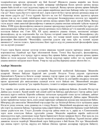 òîäîðõîéëîãäîõ îð÷ëîí åðòºíöèéã þó áèé áîëãîâ? Øèíæëýõ óõààíû æèðèéí çàì áîëîõ
ìàòåìàòèê çàãâàðûã áàéãóóëàõ íü òóõàéí çàãâàðààð òàéëáàðëàæ áîëîõ îð÷ëîí åðòºíö ÿàãààä
îðøèí áàéõ ¸ñòîé âý ãýäýã àñóóëòàíä õàðèó ºã÷ ÷àäàõã¿é. ßàãààä îð÷ëîí åðòºíö îðøèí áàéõóéí
á¿õ îðîëäëîãûã õèéäýã âý? Íýãäìýë îíîë ººðºº ººðèéíõºº øàëòãààí áàéõààð òèéì õ¿÷ ÷àäàëòàé
ãýæ ¿¿? Ýñâýë ò¿¿íä Á¿òýýã÷ õýðýãòýé þó?, õýðýâ õýðýãòýé áîë òýðýýð îð÷ëîí åðòºíöºä ÿìàð íýã
ººð íºëºº ¿ç¿¿ëýõ ¿¿? Ãýòýë ò¿¿íèéã á¿òýýã÷ íü õýí áý? Îäîîãîîð èõýíõ ýðäýìòýä îð÷ëîí
åðòºíö ãýæ þó âý ãýäãèéã òàéëáàðëàõ øèíý îíîëóóäûã áîëîâñðóóëàõàä èõýýõýí õ¿÷ ÷àðìàéëò
ãàðãàæ áàéãàà ó÷ðààñ ººðñäººñºº îð÷ëîí åðòºíö ÿàãààä îðøèí áóéã àñóóõ çàâã¿é áàéíà. ßàãààä
ãýñýí àñóóëò òàâèõ àæèëòàé ôèëîñîôè÷èä ÷ øèíæëýõ óõààíû îíîëûí õºãæëèéã ã¿éöýæ ÷àäàõã¿é
áàéíà. XVIII çóóíä ôèëîñîôè÷èä øèíæëýõ óõààíûã îðîëöóóëààä õ¿íèé ìýäëýãèéí á¿õ õ¿ðýýã ¿éë
àæèëëàãààíûõàà òàëáàð õýìýýí ¿çýæ, îð÷ëîí åðòºíöºä ýõëýë áàéñàí óó? ãýõ ìàÿãèéí àñóóäëóóäûã
õýëýëöýæ áàéñàí þì. Ãýâ÷ XIX, XX çóóíä øèíæëýõ óõààíû òîîöîî, ìàòåìàòèê àïïàðàò
ôèëîñîô÷äîä, åð íü ìýðýãæëèéí áóñ õýí á¿õýíä õýòýðõèé òºâºãòýé áîëîâ. Ôèëîñîôè÷èä ¿éë
àæèëëàãààíûõàà õ¿ðýýã óëàì ÿâöóóðóóëàõàä õ¿ð÷, ýíý òàëààð ìàíàé çóóíû õàìãèéí àëäàðòàé
ôèëîñîôè÷ Âèòãåíøòåéí "Ôèëîñîôèä îäîîãîîð ¿ëäñýí öîð ãàíö ç¿éë íü õýëíèé çàäëàí
øèíæèëãýý" õýìýýí õýëæýý. Àðèñòîòåëèîñ Êàíò õ¿ðòýë àãóó èõ óëàìæëàëòàé ôèëîñîôèéí õóâüä
ýíý íü þóòàé ãóòàìøèã!
Ãýõäýý õýðýâ á¿ðýí îíîëûã ¿íýõýýð íýýâýë ÿâààíäàà ò¿¿íèé ¿íäñýí çàð÷ìóóä çºâõºí õýäõýí
ìýðýãæèëòýíä òºäèéã¿é õ¿í á¿ðò îéëãîìæòîé áîëíî. Òýãâýë áèä á¿ãäýýðýý, ôèëîñîôè÷èä,
ýðäýìòýä, æèðèéí ýãýë õ¿ì¿¿ñ õ¿ðòýë ÿàãààä áèä îðøèæ áàéíà, ÿàãààä îð÷ëîí åðòºíö îðøèí
áàéíà âý ãýñýí àñóóäëûã õýëýëöýæ ÷àäíà. Ýäãýýð àñóóëòûí õàðèóã îëáîë ýíý íü õ¿íèé îþóí
óõààíû æèíõýíý ÿëãóóñàí ÿëàëò áîëíî. Ó÷èð íü òýð ¿åä áèä Áóðõàíû ñàíààã îéëãîõ áèç ýý.
Àëüáåðò Ýéíøòåéí
Öºìèéí çýâñýã äýýð ¿íäýñëýñýí óëñòºðèéí áîäëîãîòîé õîëáîîòîé áàéñíààðàà Ýéíøòåéí
àëäàðòàé. Íºõöºë áàéäëûã áóóðüòàé àâ÷ ¿çýõèéã Íýãäñýí Óëñàä óõóóëàí ñóðòàë÷èëæ
Åðºíõèéëºã÷ Ðóçâåëüòýä áè÷ñýí àëäàðò çàõèàíä òýðýýð ãàðûí ¿ñýã çóðæ, äàéíû äàðàà öºìèéí
äàéíûã àðèëãàõûí òºëºº õ¿÷èí ç¿òãýë ãàðãàæ áàéâ. Ýíý á¿õýí íü óëñòºðèéí àìüäðàëä òàòàãäàí
îðñîí ýðäýìòíèé ¿éë àæèëëàãààíû ñàëøã¿é íýãýí õýñýã áàéñàí þì. Ýéíøòåéíèé àìüäðàë
ò¿¿íèé ººðèéíõ õýëñýíýýð "óëñ òºðèéí áîäëîãî, òýãøèòãýë õî¸ðûí õîîðîíä õóâààãäñàí" áàéëàà.
Óëñ òºðèéí ýõýí ¿åèéí àæèëëàãàà íü ò¿¿íèéã Áåðëèíä ïðîôåññîð áàéñàí, Äýëõèéí Íýãä¿ãýýð
Äàéíû ¿åä ýõýëæýý. Õ¿íèé àìèéã õèé äýìèé ñ¿éòãýæ áàéãààä äóðã¿éöýõäýý òýðýýð äàéíû ýñðýã
æàãñààëä õ¿ðòýë íèéëýâ. Öýðãèéí àëáàíààñ òàòãàëçñàí õ¿ì¿¿ñèéã îëíû ç¿ãýýñ ñàéøààõ, äàéíûã
¿ë äàãàõ ýðõèéã õàìãààëæ õýëñýí ¿ã íü ò¿¿íä àëäàð íýð àâ÷èðñàíã¿é. Äàéíû äàðàà Ýéíøòåéí
õ¿÷èí ÷àðìàéëòàà òàëóóä ýâñýõ, îëîí óëñûí õàðèëöààã ñàéæðóóëàõ àñóóäàë ðóó õàíäóóëñàí áàéíà.
Èéìýðõ¿¿ ¿éë àæèëëàãàà Ýéíøòåéíèé íýð àëäàðò áàñ òóñ áîëîîã¿é áºãººä õýñýã õóãàöààíû äàðàà
Íýãäñýí óëñàä çî÷èëæ, ëåêö óíøèõàä íü ÷ õýö¿¿ áîëæýý. Ýéíøòåéíèé àìüäðàëûí ººð íýã ÷óõàë
¿éë õýðýã íü ñèîíèçì áàéëàà. Ãàðëûíõàà õóâüä åâðåé áàéñàí ÷ Ýéíøòåéí Áóðõàíû òóõàé áèáëèéí
ñàíààã ¿ã¿éñãýñýí þì. Ãýõäýý Äýëõèéí íýãä¿ãýýð äàéíû ºìíº íü ÷, äàðàà íü ÷ Ñåìèòèçìèéí
ýñðýã ºñºí íýìýãäýæ áàéñàí ò¿ðýëòèéí óëìààñ Ýéíøòåéí ººðèéãºº åâðåéí íèéòëýãòýé
èæèëñ¿¿ëýõýä õ¿ð÷, ñèîíèçìûí òàëûã á¿ðýí áàðèìòëàã÷ áîëîí õóâèðñàí áèëýý. Íýð õ¿íä íü õýä
õýäýí óäàà óíàñàí ÷ Ýéíøòåéí ¿çýë áîäëîî ÷ºëººòýé èëýðõèéëñýýð áàéëàà. Ò¿¿íèé îíîëûã äàéð÷
äàâøèëæ ýõýëñýí òºäèéã¿é Ýéíøòåéíèé ýñðýã áàéãóóëëàãà ÷ áèé áîëîâ. Íýã õ¿í Ýéíøòåéíèéã
õ¿í àìèíû õýðýãò ã¿òãýæ, ø¿¿õýä ºã÷ áàéñàí (áºãººä çóðãààí äîëëàðààð òîðãóóëæ áàéæýý).
 