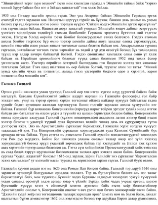 "Ýéíøòåéíèé ýñðýã çóóí çîõèîã÷" ãýñýí íîì õýâëýãäýí ãàðàõàä ÷ Ýéíøòåéí òàéâàí áàéæ "õýðâýý
ìèíèé áóðóó áàéñàí áîë íýã ë áàéõàä õàíãàëòòàé" ãýæ õýëæ áàéëàà.
1933 îíä Ãèòëåð çàñãèéí ýðõýíä ãàðàâ. Ýíý ¿åä Àìåðèêò áàéñàí Ýéíøòåéí Ãåðìàíä ýðãýæ
î÷èõã¿é ãýäãýý çàðëàñàí þì. Íàöèñòûí öýðã¿¿ä ãýðèéã íü á¿ñýëæ, áàíêèí äàõü äàíñûã íü óëñûí
áîëãîõ òýð ¿åä áåðëèíû íýãýí ñîíèí òýðã¿¿í í¿¿ðýý "Ñàéõàí ìýäýý-Ýéíøòåéí ýðãýæ èðýõã¿é íü"
ãýæ ãàð÷èãëàñàí áàéëàà. Íàöèñòûí àþóë çàíàëòàé ó÷èðñàí Ýéíøòåéí ÿìàð÷ äàéíûã ýñýðã¿¿öýõ
¿çëýýñýý õºíäèéðñºí òºäèéã¿é àòîìûí áºìáºãèéã Ãåðìàíû ýðäýìòýä á¿òýý÷èõ âèé ãýäãýýñ
ýìýýæ, Íýãäñýí Óëñàä ººðèéí ãýñýí áºìáºã áîëîâñðóóëàõûã ñàíàë áîëãîæýý. Ãýõäýý àòîìûí
àíõíû áºìáºã òýñðýõýýñ á¿ð ºìíº òýðýýð öºìèéí äàéíû àþóë çàíàëûã îëîíä ñýðýìæë¿¿ëæ,
öºìèéí çýâñãèéí îëîí óëñûí õÿíàëò òîãòîîõûã ñàíàë áîëãîæ áàéñàí þì. Àìüäðàëûíõàà òóðøèä
ãàðãàñàí, ýíõòàéâíûã òîãòîîõ ãýñýí ÷àðìàéëò íü òºäèé ë ¿ð ä¿í ºãººã¿é áºãººä á¿õ òîõèîëäîëä
ò¿¿íä íýð àëäàð àâ÷èð÷ áàéãààã¿é áîëòîé. Ãýõäýý ñèîíèçìûã õàìãààëæ îëíû ºìíº ¿ã õýëæ
áàéñàí íü Èçðàéëûí åðºíõèéëºã÷ áîëîõûã ò¿¿íä ñàíàë áîëãîñîí 1952 îíä çîõèõ ¸ñîîð
¿íýëýãäñýí àæýý. Óëñòºðä ººðèéãºº õýòýðõèé áàë÷èðäàíà ãýæ áîääîãîî õýëýýä ýíý ñàíàëààñ
òàòãàëçñàí áàéäàã. Ãýâ÷ öààä øàëòãààí íü ººð áàéñàí áîëòîé, ò¿¿íýýñ àõèí ýø òàòúÿ: "Ìèíèé
õóâüä õàìãèéí ÷óõàë íü òýãøèòãýë, ÿàãààä ãýâýë óëñòºðèéí áîäëîãî îäîî ë õýðýãòýé, õàðèí
òýãøèòãýë áîë ìºíõèéí þì".
Ãàëèëåî Ãàëèëåé
Îð÷èí ¿åèéí øèíæëýõ óõààí ¿¿ñýõýä Ãàëèëåé ººð õýí íýãýí õ¿íýýñ èë¿¿ ¿¿ðýãòýé áàéñàí áàéæ
ìàãàäã¿é. Êàòîëèê Ñ¿ìèéíõýíòýé õèéñýí àëäàðò ìàðãààí íü Ãàëèëåéí ôèëîñîôèä ãîë áàéð
ýçýëäýã þì, ó÷èð íü òýðýýð åðòºíö õýðõýí òîãòñîíûã îéëãîõ íàéäâàð õ¿ì¿¿ñò áàéãààãààñ ãàäíà
¿¿íèéã áîäèò åðòºíöºº àæèãëàí õýðýãæ¿¿ëæ áîëíî ãýäãèéã çàðëàñàí àíõíû õ¿ì¿¿ñèéí íýã
áàéëàà. Ãàëèëåé á¿ð àíõíààñàà Êîïåðíèêèéí (ãàðàãóóä íàðûã òîéðîí ýðãýäýã òóõàé) îíîëä èòãýæ
áàéñàí àâ÷ áàòàëãààã íü îëñîí ¿åäýý ë ò¿¿íèéã èë öàãààí áàðèìòëàõ áîëñîí áàéíà. Êîïåðíèêèéí
îíîëä çîðèóëñàí àæëóóäàà Ãàëèëåé (õ¿ëýýí çºâøººðºãäñºí àêàäåìèê ëàòèí õýëýýð áèø) èòàëè
õýëýýð áè÷ñýí ÷ óäàëã¿é ò¿¿íèé ¿çýë áàðèìòëàë õèëèéí ÷èíàä äàõü èõ ñóðãóóëèóäàä ò¿ãýí
äýëãýðñýí àæýý. Ýíý íü Àðèñòîòåëèéí ñóðãààëûã áàðèìòëàæ, Ãàëèëåéí ýñðýã íýãäñýí õ¿ì¿¿ñò
òààëàãäààã¿é þì. Òýä Êîïåðíèêèéí ñóðãààëûã õîðèãëóóëàõûí òóëä Êàòîëèê Ñ¿ìèéíõèéã á¿õ
àðãààðàà ÿòãàæ áàéëàà. ¯¿íä ñýòãýë íü äýíñýëñýí Ãàëèëåé ñ¿ìèéí ìÿíäàãòàíãóóäòàé çºâëºëäºõ
ãýæ Ðîì ðóó ìîðäæýý. Áèáëè áîë øèíæëýõ óõààíû îíîëûí òàëààð ÿìàð íýã ç¿éë õýëýõýä
çîðèóëàãäààã¿é áºãººä ýð¿¿ë óõààíòàé çºð÷èëäºæ áàéãàà òýð õýñã¿¿äèéã íü ¸ãòëîë ãýæ õ¿ëýýí
àâàõ õýðýãòýéã òýðýýð ñàíàë áîëãîñîí àæ. Ãýòýë ñ¿ì õèéäèéíõýí Ïðîòåñòàíòóóäòàé õèéõ òýìöýëä
íü ñààä áîëîõ õýð¿¿ë øóóãèàíààñ áîëãîîìæèëæ çàëõààõ àðãà õýìæýý àâñàí áàéíà. Êîïåðíèêèéí
ñóðãààë "õóäàë, àëäààòàé" áîëîõûã 1616 îíä çàðëàæ, õàðèí Ãàëèëåéã ýíý ñóðãààëûã "áàðèìòàëñàí
ýñâýë õàìãààëñàí" ¿ã õýëýõèéã íàñàí òóðøèä íü õîðèãëîñîí çàðëèã ãàðãàâ. Ãàëèëåé áóóæ ºãëºº.
Ãàëèëåéí õóó÷èí àíäûí íýã íü 1623 îíä Ðîìûí Ïàï áîëñîí áàéíà. Ãàëèëåé òýð äàðóé 1616 îíû
çàðëèãûã õ¿÷èíã¿é áîëãóóëàõûã îðîëäîæ ýõýëæýý. Òýð íü á¿òýëã¿éòñýí áîëîâ÷ àëü íýã òàëûã
áàðèìòëààã¿é áàéõ, ìºí ò¿¿í÷ëýí á¿õíèéã ÷àäàõ Áóðõàíû ÷àäâàðûã õàçààðëàõ ýðõã¿é õ¿ì¿¿íèé
óõààí ñàíààíä îðîìã¿é ýëäýâ àðãààð ÿìàð ÷ ¿éëèéã Áóðõàí õèéæ ÷àäàõ ó÷ðààñ åðòºíö õýðõýí
á¿òñýíèéã õ¿ì¿¿ñ õýçýý ÷ îéëãîõã¿é õýìýýí ä¿ãíýñýí áàéõ ãýñýí õî¸ð áîëçîëòîéãîîð
Àðèñòîòåëèéí îíîëûã ÷, Êîïåðíèêèéí îíîëûã ÷ àâ÷ ¿çñýí íîì áè÷èõ çºâøººðëèéã àâñàí áàéíà.
"Äýëõèéí òóõàé õî¸ð ãîë òîãòîëöîîíû òàëààðõ õàðèëöàí ÿðèà" õýìýýõ íîì íü áýëýí áîëæ, õÿíàëò
øàëãàëòûí á¿ðýí äýìæñýíýýð 1632 îíä õýâëýãäñýí áºãººä òýð äàðóéäàà Åâðîï äàÿàð óðàíçîõèîë,
 