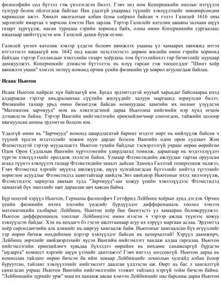 ôèëîñîôèéí ñîä á¿òýýë ãýæ ¿íýëýãäñýí áèëýý. Ãýâ÷ ýíý íîì Êîïåðíèêèéí îíîëûã èòã¿¿ëýõ
òóëãóóð áîëîí îéëãîãäîæ áàéãààã Ïàï óäàëã¿é óõààðààä ò¿¿íèéã õýâë¿¿ëýõèéã çºâøººðñºíäºº
õàðàìññàí àæýý. Õÿíàëò øàëãàëòûí àëáàí ¸ñíû ñî¸ðõîë áàéñàí ÷ ãýëýý Ãàëèëåé 1616 îíû
çàðëèãèéã ÿìàðòàà ÷ çºð÷ñºí õýìýýí Ïàï çàðëàâ. Òýðýýð Ãàëèëåéã êàòîëèê øàøíû çàëõààí ø¿¿õ
ãàçàðò õ¿ðã¿¿ëæ, íàñàí òóðøäàà ãýðèéí õîðèîíä áàéõ, îëíû ºìíº Êîïåðíèêèéí ñóðãààëààñ
íÿöàõààð øèéòã¿¿ëñýí þì. Ãàëèëåé äàõèí áóóæ ºãëºº.
Ãàëèëåé ¿íýí÷ êàòîëèê õýâýýð ¿ëäñýí áîëîâ÷ øèíæëýõ óõààíû ¿ë õàìààðàõ øèíæèä èòãýõ
èòãýëýýñýý íÿöààã¿é þì. 1642 îíä íàñàí ýöýñëýõýýñýý äºðâºí æèëèéí ºìíº ãýðèéí õîðèîíä
áàéõäàà òýðýýð Ãîëëàíäûí õýâëýëèéí ãàçàðò õî¸ðäàõü òîì á¿òýýëèéíõýý ãàð áè÷ìýëèéã íóóöààð
äàìæóóëæýý. Êîïåðíèêèéã äýìæñýí á¿òýýëýýñ íü èë¿¿ ãàðñàí ãýæ òîîöîãääîã "Øèíý õî¸ð
øèíæëýõ óõààí" õýìýýõ ýíýõ¿¿ íîìîíä îð÷èí ¿åèéí ôèçèêèéí ¿ð õºâðºë àãóóëàãäàæ áàéëàà.
Èñààê Íüþòîí
Èñààê Íüþòîí íàéðñàã õ¿í áàéãààã¿é þì. Áóñàä ýðäýìòýäòýé ìóóõàé õàðüöäàã áàéñíààðàà èõýä
àëäàðøñàí òýðýýð àìüäðàëûíõàà ñ¿¿ëèéí æèë¿¿äèéã õàëóóí ìàðãààíä çîðèóëñàí áèëýý.
Ôèçèêèéí òàëààð óðüä ºìíº áè÷èãäýæ áàéñàí íîìíóóäààñ õàìãèéí èõ íºëººã ¿ç¿¿ëñýí
"Ìàòåìàòèê çàð÷ìóóä" íîì íü õýâëýãäñýíèé äàðàà Íüþòîíû íèéãìèéí íýð õ¿íä îãöîì
äýýøèëñýí áàéíà. Òýðýýð Âàíãèéí íèéãýìëýãèéí åðºíõèéëºã÷ººð ñîíãîãäîí, òàéæèéí öîëîîð
øàãíóóëñàí àíõíû ýðäýìòýí áîëñîí þì.
Óäàëã¿é ºìíº íü "Çàð÷ìóóä" íîìîíä øààðäëàãàòàé áàðèìò ìýäýýã ººðò íü íèéë¿¿ëæ áàéñàí ÷
ò¿¿íèé õ¿ññýí ìýäýýëëèéã õîæèì íóóí äàðäàã áîëñîí Âàíãèéí îäîí îðîí ñóäëàà÷ Æîí
Ôëåìñòèäòýé òýðýýð ìóóäàëöæýý. Íüþòîí òóõàéí áàéäëûã òýñâýðëýýã¿é ó÷ðààñ ºåðºº ººðèéãºº
Îäîí Îðîí Ñóäëàëûí Âàíãèéí õ¿ðýýëýíãèéí óäèðäëàãàä òîìèëæ, äàðààãààð íü ìýäýýëë¿¿äýý
ò¿ðãýí õýâë¿¿ëýõèéã îðîëäîæ ýõýëñýí áàéíà. Óëìààð Ôëýìñòèäèéí àæëóóäûã ãàðòàà îðóóëñàí
àãààä ò¿¿íýý õýâë¿¿ëýõ òàëààð Ôëýìñòèäèéí çàíàëò äàéñàí Ýäìîíä Ãàëëòàé òîõèðîëöîæ ÷àäæýý,
Ãýâ÷ Ôëýìñòèä õýðãèéã ø¿¿õýä øèëæ¿¿ëæ, ø¿¿õ õóëãàéëàãäñàí á¿òýýëèéã íèéòýä ò¿ãýýõèéã
õîðèãëîí àñóóäëûã Ôëýìñòèäýä àøèãòàéãààð øèéäýâ.Ýíý øèéäâýð Íüþòîíûã èõýä õèëýãí¿¿ëæ,
Ôëýìñòèäýýñ õàðèóãàà àâàõûí òóëä "Çàð÷ìóóä"-ûí õîæóó ¿åèéí õýâëýë¿¿äýýñ Ôëýìñòèäýä
õàìààòàé á¿õ ýøëýëèéã øàò äàðààëàí àâ÷ õàÿñàí áàéíà.
Á¿ð íîöòîé õýð¿¿ë Íüþòîí, Ãåðìàíû ôèëîñîôè÷ Ãîòòôðèä Ëåéáíèö õî¸ðûí äóíä äýãäýâ. Îð÷èí
¿åèéí ôèçèêèéí èõýíõ õýñãèéí ¿íäñèéã á¿ðä¿¿ëäýã äèôôåðåíöèàëü òîîëîë õýìýýõ
ìàòåìàòèêèéí ñàëáàðûã Ëåéáíèö, Íüþòîí õî¸ð áèå áèåíýýñýý ¿ë õàìààðàí áîëîâñðóóëæýý.
Íüþòîí äèôôåðåíöèàëü òîîëëûã Ëåéáíèöýýñ ºìíº íýýñýí ÷ òýðýýð àæëàà ò¿¿íýýñ õîæóó
õýâë¿¿ëñýí áàéäàã. Õýí íü àíõäàã÷ áý ãýñýí øàëòãààíààð àãóó èõ õýð¿¿ë ìàðãààí àñëàà. Ýðäýìòýä
õî¸ð ñºðãºëäºã÷èéí àëü àëèíèéã íü øàðãóó õàìãààëæ áàéâ. Íüþòîíûã õàìãààëñàí á¿õ ºã¿¿ëëèéã
òýð ººðºº áè÷èæ íºõäèéíõºº íýðýýð õýâë¿¿ëäýã áàéñàí íü õà÷èðõàëòàé! Õýð¿¿ë äààìæèð÷,
Ëåéáíèö çºð÷ëèéã øèéäâýðëýõèéã õ¿ñýí Âàíãèéí íèéãýìëýãò õàíäàæ àëäàà ãàðãàëàà. Íüþòîí
íèéãýìëýãèéí åðºíõèéëºã÷ õóâüäàà á¿õýëäýý ººðèéíõ íü íºõäººñ ñàíàìñàðã¿é á¿ðäñýí
"øóäàðãà" êîìèññò õýðãèéã ø¿¿í ¿çýõèéã äààòãàæýý! Ãýâ÷ èíãýýä çîãññîíã¿é. Íüþòîí äàðàà íü
êîìèññûí òàéëàíã ººðºº áè÷ñýí áà èéì çàìààð Ëåéáíèöèéã çîõèîëûí õóëãàéä àëáàí ¸ñîîð
áóðóóòãàí, òàéëàíã õýâë¿¿ëýõèéã íèéãýìëýãò äààëãàí ¿ëäýýñýí àæ. ªºðò íü áàñ ë õàíãàëòã¿é
ñàíàãäñàí ó÷ðààñ Íüþòîí Âàíãèéí íèéãýìëýãèéí ýýëæèò òàéëàíä íýðã¿é òîéì áè÷ñýí áàéíà.
"Ëåéáíèöèéí ç¿ðõèéã óðæ" ìàø èõ õàíàìæ àâñàí õýìýýí Ëåéáíèöèéã íàñ áàðñàíû äàðàà Íüþòîí
 