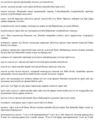 èõ õààãäàëò: îð÷ëîí åðòºíöèéí òºãñãºë äýõ îíöãîé öýã.
êâàíò: äîëãèîí ÿëãàð÷ ýñâýë øèíãýæ áîëîõ õàìãèéí áàãà õóâü õýñýã.
êâàíò ìåõàíèê: Ïëàíêèéí êâàíò ìåõàíèêèéí çàð÷èì, Ãåéçåíáåðãèéí òîäîðõîéã¿éí çàð÷ìûí
¿íäñýí äýýð áîëîâñðîãäñîí îíîë.
êâàðê: õ¿÷òýé õàðèëöàí ¿éë÷ëýëä ºðòäºã (öýíýãòýé) ýãýë áººì. Ïðîòîí, íåéòðîí òóñ á¿ð ãóðàâ
ãóðâàí êâàðêààñ òîãòîíî.
êîíôàéíìåíò: ºíãºò êâàðê, ãëþîíóóä íü àäðîí äîòîð áàðüöàëäàõ, ¿ë ñàëàõ áàéäàë.
êîîðäèíàòóóä: îðîí çàé, öàã õóãàöààíä öýãèéí áàéðëàëûã òîäîðõîéëäîã òîîíóóä.
ìàññ: áèåä õàäãàëàãäàõ áîäèñûí òîî. Áèåèéí èíåðöèéí õýìæýý ýñâýë õóðäàòãàëûã ýñýðã¿¿öýõ
ò¿âøèí.
íåéòðèíî: çºâõºí ñóë áîëîí òàòàëöëûí õàðèëäàí ¿éë÷ëýëä ºðòäºã ìàø õºíãºí (ìàññã¿é áàéæ
áîëîõ) ýãýë áººì.
íåéòðîí: øèíæýýðýý ïðîòîíòîé ìàø òºñòýé, öýíýãã¿é áººì. Íåéòðîíóóä èõýíõ àòîìûí öºìèéí
á¿òöýä áàãòäàã áººìñèéí òàëààñ èë¿¿ã íü á¿ðä¿¿ëäýã.
íåéòðîí îä: õîðèãèéí çàð÷ìààð ò¿ëõýëöñýí íåéòðîíóóäààñ òîãòñîí õ¿éòýí îä.
í¿öãýí îíöãîé öýã: õàð í¿õýýð õ¿ðýýëýãäýýã¿é îðîí-öàãèéí îíöãîé öýã.
îíöãîé öýã: îðîí-öàãèéí ìóðóé òºãñãºëã¿é áîëäîã îðîí-öàã äàõü öýã.
îíöãîé öýãèéí òóõàé òåîðåì: òîäîðõîé íºõöë¿¿äýä îíöãîé öýã áàéõ ¸ñòîé, òóõàéëáàë îð÷ëîí
åðòºíöèéí ýõëýëä îíöãîé öýã áàéõ ¸ñòîé ãýäãèéã íîòëîäîã òåîðåì.
îðîí: öàã õóãàöààíû íýã àãøèíä çºâõºí íýã öýã äýýð îðøäîã áººìººñ ÿëãààòàé íü îðîí çàé, öàã
õóãàöààíä íèëýíõ¿éä íü îðøèæ áàéãàà ç¿éë.
îðîí-öàã: öýã á¿ðò íü ¿éë ÿâäàë õàðãàëçäàã äºðâºí õýìæýýñò îðîí çàé.
îðîí çàéí õýìæýýñ: îðîí-öàãèéí îðîí çàéí òºñòýé ãóðâàí õýìæýýñèéí àëü íýã íü òîäðóóëáàë öàã
õóãàöààíààñ áóñàä äóðûí õýìæýýñ.
îð÷ëîí ñóäëàë: îð÷ëîí åðòºíöèéã á¿õýë áàéäëààð íü ñóäëàõûã ýðìýëçäýã óõààí.
ïîçèòðîí: ýëåêòðîíû ýñðýã (ýåðýã öýíýãòýé) ýãýë áººì.
ïðîòîí: ýåðýã öýíýãòýé áººì. Èõýíõ àòîìûí öºìèéí á¿òöýä îðäîã á¿õ áººìèéí áàðàã òàëûã íü
ïðîòîíóóä á¿ðä¿¿ëäýã.
ïðîïîðöèîíàëü øèíæ: "õ íü ó-òýé ïðîïîðöèîíàëü" ãýäýã íü ¿ -èéã ÿìàð íýã òîîãîîð ¿ðæ¿¿ëýõýä
X ìºí ýíý òîîãîîð ¿ðæèãäýíý ãýäãèéã çààäàã. "Õ íü ¯-òýé óðâóó ïðîïîðöèîíàëü" ãýäýã íü Y-èéã
 