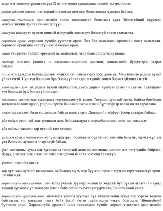ÿìàð íýã òîîãîîð ¿ðæèãäýõ ¿åä Õ ÿã òýð òîîíä õóâààãäàíà ãýäãèéã èëýðõèéëäýã.
ðàäèî-èäýâõò øèíæ: íýã òºðëèéí àòîìûí öºì ººð áîëæ àÿíäàà õóâèðàõ áàéäàë.
ñàíñðûí òîãòìîë: îðîí-öàãèéã òýëýõ õàíäëàãàòàé áîëãîõûí òóëä Ýéíøòåéíèé îðóóëñàí
ìàòåìàòèêèéí òóñëàõ õýìæèãäýõ¿¿í.
ñàíñðûí øàëãóóð: í¿öãýí îíöãîé öýã¿¿äèéã çºâøººð÷ áîëîõã¿é ãýñýí òààìàãëàë.
ñîðîíçîí îðîí: ñîðîíçîí õ¿÷èéã ¿¿ñãýäýã îðîí. Ýíý áîë öàõèëãààí îðîíãèéí õàìò öàõèëãààí-
ñîðîíçîí îðîíãèéí ñàëøã¿é õýñýã áîëäîã îðîí.
ñïèí: òýíõëýãýý òîéðîí ýðãýõòýé íü õîëáîîòîé, ýãýë áººìèéí äîòîîä øèíæ.
ñïåêòð: äîëãèîí (æèøýý íü öàõèëãààí-ñîðîíçîí äîëãèîí) äàâòàìæèéí á¿ðäëýýðýý çàäðàõ
áàéäàë.
ñóë õ¿÷: ìýäýãäýæ áàéãàà äºðâºí õ¿÷íýýñ ñóë øèíæýýðýý õî¸ð äàõü íü. Ìàø áîãèíî ðàäèóñ á¿õèé
¿éë÷ëýëòýé. Ñóë õ¿÷ áîäèñûí á¿õ áººìä ¿éë÷èëäýã ÷ õ¿÷èéã çººã÷ áººìñò ¿éë÷èëäýãã¿é.
òàòàëöëûí õ¿÷: èõ ðàäèóñ á¿õèé ¿éë÷ëýëòýé, ñóóðü äºðâºí õ¿÷íýýñ õàìãèéí ñóë íü. Òàòàëöëûí
õ¿÷ áîäèñûí á¿õ áººìä ¿éë÷èëäýã.
òîãòîíãè òºëºâ: öàã õóãàöààíä ººð÷ëºãääºãã¿é òºëºâ. Òîãòìîë õóðäòàé ýðãýæ áàéãàà áºìáºëºã
òîãòîíãè òºëºâò îðäîã, ó÷èð íü ýðãýæ áàéëàà ÷ ãýñýí àãøèí á¿ðò òýðýýð íýãýí èæèë õàðàãäàíà.
óëààí øèëæèëò: áèäíýýñ õîëäîæ áàéãàà îäíû ãýðýë Äîïëåðèéí ýôôåêò ¸ñîîð óëààðàõ áàéäàë.
¿éë ÿâäàë: îðîí çàé, öàã õóãàöààí äàõü áàéðëàëààðàà òîäîðõîéëîãääîã, îðîí-öàã äàõü öýã,
¿éë ÿâäëûí õàÿàâ÷: õàð í¿õíèé õèë õÿçãààð.
¿íýìëýõ¿é òýã òåìïåðàòóð: òåìïåðàòóðûï áîëîìæèò á¿õ óòãààñ õàìãèéí áàãà íü, ¿íýìëýõ¿é òýã
¿åä áîäèñ íü äóëààíû ýíåðãèã¿é áàéäàã.
ôàç: äîëãèîíû õóâüä öàã õóãàöààíû òîäîðõîé àãøèíä äîëãèîíû ìº÷ëºã äýõ öýã¿¿äèéí áàéðëàë.
Íóðóó, õîòãîðò ýñâýë àëü íýã çàéä íýã îðøèí áàéãàà ýñýõèéí õýìæ¿¿ð.
ôîòîí: ãýðëèéí êâàíò.
õàð í¿õ: ìàø õ¿÷òýé òàòàëöëààñ íü áîëîîä þó ÷, òýð á¿¿ õýë ãýðýë ÷ ò¿¿íýýñ ãàð÷ ÷àääàãã¿é îðîí-
öàãèéí ìóæ.
õàðüöàíãóéí òóñãàé îíîë: øèíæëýõ óõààíû õóóëèóä ÷ºëººòýé õºäºëæ áóé á¿õ àæèãëàã÷èéí õóâüä
òýäíèé õóðäíààñ ¿ë õàìààðàí èæèë áàéõ ¸ñòîé ãýäýãò òóëãóóðëàäàã, Ýéíøòåéíèé îíîë.
õàðüöàíãóéí åðºíõèé îíîë: øèíæëýõ óõààíû õóóëèóä á¿õ àæèãëàã÷èéí õóâüä òýä õýðõýí õºäºëæ
áàéãààãààñ ¿ë õàìààðàí èæèë áàéõ ¸ñòîé ãýñýí òààìàãëàëûã ¿íäýñ áîëãîäîã, Ýéíøòåéíèé
á¿òýýñýí îíîë. Õàðüöàíãóéí åðºíõèé îíîë òàòàëöëûí õ¿÷èéã äºðâºí õýìæýýñò îðîí-öàãèéí
 