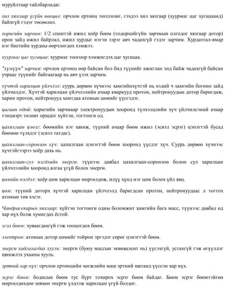 ìóðóéëòààð òàéëáàðëàäàã.
õèë õÿçãààð ¿ã¿éí íºõöºë: îð÷ëîí åðòºíö òºãñãºëºã, ãýõäýý õèë õÿçãààð (õóóðìàã öàã õóãàöààíä)
áàéõã¿é ãýäýã òºñººëºë.
õîðèãèéí çàð÷èì: 1/2 ñïèíòýé èæèë õî¸ð áººì (òîäîðõîéã¿éí çàð÷ìûí îëãîäîã õÿçãààð äîòîð)
îðîí çàéä èæèë áàéðëàë, èæèë õóðäûã íýãýí çýðýã àâ÷ ÷àäàõã¿é ãýäýã çàð÷èì. Õóðäàòãàë-ÿìàð
íýã áèåòèéí õóðäíû ººð÷ëºãäºõ õýìæýý.
õóóðìàã öàã õóãàöàà: õóóðìàã òîîãîîð õýìæèãäýõ öàã õóãàöàà.
"õ¿ì¿¿í" çàð÷èì: îð÷ëîí åðòºíö ººð áàéñàí áîë áèä ò¿¿íèéã àæèãëàí ýíä áàéæ ÷àäàõã¿é áàéñàí
ó÷ðààñ ò¿¿íèéã áàéãààãààð íü àâ÷ ¿çýõ çàð÷èì.
õ¿÷òýé õàðèëöàí ¿éë÷ëýë: ñóóðü äºðâºí õ¿÷íýýñ õàìãèéíõ¿÷òýé íü õýäèé ÷ õàìãèéí áîãèíî çàéä
¿éë÷èëäýã. Õ¿÷òýé õàðèëöàí ¿éë÷ëýëèéí à÷ààð êâàðêóóä ïðîòîí, íåéòðîíóóäûí äîòîð áàðèãäàæ,
õàðèí ïðîòîí, íåéòðîíóóä õàìòäàà àòîìûí öºìèéã ¿¿ñãýäýã.
öàãààí îäîé: õîðèãèéí çàð÷ìààð ýëåêòðîíóóäûí õîîðîíä ò¿ëõýëöëèéí õ¿÷ ¿éë÷èëñýíèé à÷ààð
òýíöâýðò òºëºâò îðøäîã õ¿éòýí, òîãòîíãè îä.
öàõèëãààí öýíýã: áººìèéí íýã øèíæ, ò¿¿íèé à÷ààð áººì èæèë (ýñâýë ýñðýã) öýíýãòýé áóñàä
áººìºº ò¿ëõäýã (ýñâýë òàòäàã).
öàõèëãààí-ñîðîíçîí õ¿÷: öàõèëãààí öýíýãòýé áººì õîîðîíä ¿¿ñäýã õ¿÷. Ñóóðü äºðâºí õ¿÷íýýñ
õ¿÷òýéãýýðýý õî¸ð äàõü íü.
öàõèëãààí-ñóë íýãäëèéí ýíåðãè: ò¿¿íýýñ äàâáàë öàõèëãààí-ñîðîíçîí áîëîí ñóë õàðèëöàí
¿éë÷ëýëèéí õîîðîíä ÿëãàà ¿ã¿é áîëîõ ýíåðãè.
öºìèéí íýãäýë: õî¸ð öºì õàðèëöàí ìºðãºëäºæ, èë¿¿ õ¿íä íýã öºì áîëîõ ¿éë ÿâö.
öºì: ò¿¿íèé äîòîðõ õ¿÷òýé õàðèëöàí ¿éë÷ëýëä áàðèãäñàí ïðîòîí, íåéòðîíóóäààñ ë òîãòîõ
àòîìûí òºâ õýñýã.
×àíäðàñåêàðûí õÿçãààð: õ¿éòýí òîãòîíãè îäíû áîëîìæèò õàìãèéí áàãà ìàññ, ò¿¿íýýñ äàâáàë îä
õàð í¿õ áîëæ õóìèãäàõ ¸ñòîé.
ýãýë áººì: õóâààãäàõã¿é ãýæ òîîöîãäîõ áººì.
ýëåêòðîí: àòîìûí äîòîð öºìèéã òîéðîí ýðãýäýã ñºðºã öýíýãòýé áººì.
ýíåðãè õàäãàëàãäàõ õóóëü: ýíåðãè (áóþó ìàññûí ýêâèâàëåíò íü) ¿¿ñýõã¿é, óñòàõã¿é ãýæ ºã¿¿ëäýã
øèíæëýõ óõààíû õóóëü.
ýðòíèé õàð í¿õ: îð÷ëîí åðòºíöèéí õºãæëèéí ìàø ýðòíèé øàòàíä ¿¿ññýí õàð í¿õ.
ýñðýã áººì: áîäèñûí áººì òóñ á¿ðò òîõèðîõ ýñðýã áººì áàéäàã. Áººì ýñðýã áººìòýéãºº
ìºðãºëäºõäºº çºâõºí ýíåðãè ¿ëäýýæ õàðèëöàí ¿ã¿é áîëäîã.
 