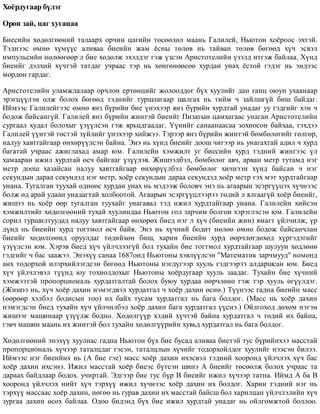 Õî¸ðäóãààð á¿ëýã
Îðîí çàé, öàã õóãàöàà
Áèåñèéí õºäºëãººíèé òàëààðõ îð÷èí öàãèéí òºñººëºë ìààíü Ãàëèëåé, Íüþòîí õî¸ðîîñ ýõòýé.
Òýäíýýñ ºìíº õ¿ì¿¿ñ àëèâàà áèåèéí æàì ¸ñíû òºëºâ íü òàéâàí òºëºâ áºãººä õ¿÷ ýñâýë
èìïóëüñèéí íºëººãººð ë áèå õºäºëæ ýõýëäýã ãýæ ¿çñýí Àðèñòîòåëèéí ¿çýëä èòãýæ áàéëàà. Õ¿íä
áèåèéã äýëõèé õ¿÷òýé òàòäàã ó÷ðààñ òýð íü õºíãºíººñºº õóðäàí óíàõ ¸ñòîé ãýäýã íü ýíäýýñ
ìºðäºí ãàðäàã.
Àðèñòîòåëèéí óëàìæëàëààð îð÷ëîí åðòºíöèéã æîëîîääîã á¿õ õóóëèéã äàí ãàíö îþóí óõààíààð
ýðýãö¿¿ëýí îëæ áîëîõ áºãººä òýäíèéã òóðøëàãààð øàëãàõ íü òèéì ÷ çàéëøã¿é áèø áàéäàã.
Èéìýýñ Ãàëèëåéãýýñ ºìíº ÿíç á¿ðèéí áèå ¿íýõýýð ÿíç á¿ðèéí õóðäòàé óíàäàã óó ãýäãèéã õýí ÷
áîäîæ áàéñàíã¿é. Ãàëèëåé ÿíç á¿ðèéí æèíòýé áèåèéã Ïèçàãûí öàìõàãààñ óíàãàí Àðèñòîòåëèéí
ñóðãààë õóäàë áîëîõûã ¿ç¿¿ëñýí ãýæ ÿðüöäãààäàã. ¯¿íèéã ñàíààíààñàà çîõèîñîí áàéõàà, ãýõäýý
Ãàëèëåé ¿¿íòýé òºñòýé ç¿éëèéã ¿íýõýýð õèéæýý. Òýðýýð ÿíç á¿ðèéí æèíòýé áºìáºëºãèéã ãºëãºð,
íàëóó õàâòãàéãààð ºíõºð¿¿ëñýí áàéíà. Ýíý íü õ¿íä áèåèéã äîîø ÷èãýýð íü óíàãàõòàé àäèë ÷ õóðä
áàãàòàé ó÷ðààñ àæèãëàõàä àìàð þì. Ãàëèëåéí õýìæèëò óã áèåñèéí õóðä òýäíèé æèíãýýñ ¿ë
õàìààðàí èæèë õóðäòàé ºñ÷ áàéãààã ¿ç¿¿ëýâ. Æèøýýëáýë, áºìáºëºã àâ÷, àðâàí ìåòð òóòàìä íýã
ìåòð äîîø õàçàéñàí íàëóó õàâòãàéãààð ºíõºð¿¿ëáýë áºìáºëºã õè÷íýýí õ¿íä áàéñàí ÷ íýã
ñåêóíäûí äàðàà ñåêóíäýä íýã ìåòð, õî¸ð ñåêóíäûí äàðàà ñåêóíäýä õî¸ð ìåòð ãýõ ìýò õóðäòàéãààð
óíàíà. Òóãàëãàí òóóõàé ºäíººñ õóðäàí óíàõ íü ìýäýýæ áîëîâ÷ ýíý íü àãààðûí ýñýðã¿¿öýõ õ¿÷íýýñ
áîëæ ºä àðàé óäààí óíàäàãòàé õîëáîîòîé. Àãààðûí ýñýðã¿¿öëýýðýý òºäèé ë ÿëãààã¿é õî¸ð áèåèéã,
æèøýý íü õî¸ð ººð òóãàëãàí òóóõàéã óíàãàâàë òýä èæèë õóðäòàéãààð óíàíà. Ãàëèëåéí õèéñýí
õýìæèëòèéã õºäºëãººíèé òóõàé õóóëèíäàà Íüþòîí ãîë çàð÷èì áîëãîí õýðýãëýñýí þì. Ãàëèëåéí
ñîðèë òóðøèëòóóäàä íàëóó õàâòãàéãààð ºíõºðºõ áèåä íýã ë õ¿÷ (áèåèéí æèí) ÿìàãò ¿éë÷èëæ, ¿ð
ä¿íä íü áèåèéí õóðä òîãòìîë ºñ÷ áàéâ. Ýíý íü õ¿÷íèé áîäèò íºëºº ºìíº áîäîæ áàéñàí÷ëàí
áèåèéã õºäºëãººíä îðóóëäàã òºäèéõºí áèø, õàðèí áèåèéí õóðä ººð÷ëºãäºõºä õ¿ðãýäýãèéã
¿ç¿¿ëñýí þì. Õýðýâ áèåä õ¿÷ ¿éë÷ëýýã¿é áîë òóõàéí áèå òîãòìîë õóðäòàéãààð øóëóóí õºäëºíº
ãýäãèéã ÷ áàñ çààæýý. Ýíýõ¿¿ ñàíàà 1687îíä Íüþòîíû õýâë¿¿ëñýí "Ìàòåìàòèê çàð÷ìóóä" íîìîíä
àíõ òîäîðõîé èëýðõèéëýãäñýí áºãººä Íüþòîíû íýãä¿ãýýð õóóëü ãýäãýýðýý àëäàðøñàí þì. Áèåä
õ¿÷ ¿éë÷ëýâýë ò¿¿íä þó òîõèîëäîõûã Íüþòîíû õî¸ðäóãààð õóóëü çààäàã. Òóõàéí áèå õ¿÷íèé
õýìæýýòýé ïðîïîðöèîíàëü õóðäàòãàëòàé áîëîõ áóþó õóðäàà ººð÷ëºíº ãýæ òýð õóóëü ºã¿¿ëäýã.
(Æèøýý íü, õ¿÷ õî¸ð äàõèí íýìýãäâýë õóðäàòãàë ÷ õî¸ð äàõèí ºñíº.) Ò¿¿íýýñ ãàäíà áèåèéí ìàññ
(ººðººð õýëáýë áîäèñûí òîî) èõ áàéõ òóñàì õóðäàòãàë íü áàãà áîëäîã. (Ìàññ íü õî¸ð äàõèí
íýìýãäñýí áèåä òóõàéí õ¿÷ ¿éë÷èëáýë õî¸ð äàõèí áàãà õóðäàòãàë ¿¿ñíý.) Îéëãîõîä äºõºì íýãýí
æèøýýã ìàøèíààð ¿ç¿¿ëæ áîäíî. Õºäºëã¿¿ð õýäèé õ¿÷òýé áàéíà õóðäàòãàë ÷ òºäèé èõ áàéíà,
ãýâ÷ ìàøèí ìààíü èõ æèíòýé áîë òóõàéí õºäºëã¿¿ðèéí õóâüä õóðäàòãàë íü áàãà áîëäîã.
Õºäºëãººíèé ýíýõ¿¿ õóóëèàñ ãàäíà Íüþòîí á¿õ áèå áóñàä àëèâàà áèåòýé òóñ á¿ðèéíõýý ìàññòàé
ïðîïîðöèîíàëü õ¿÷ýýð òàòàëöäàã ãýñýí, òàòàëöëûí õ¿÷èéã òîäîðõîéëäîã õóóëèéã íýýñýí áèëýý.
Èéìýýñ íýã áèåèéíõ íü (À áèå ãýå) ìàññ õî¸ð äàõèí èõýñâýë òýäíèé õîîðîíä ¿éë÷ëýõ õ¿÷ áàñ
õî¸ð äàõèí èõñýíý. Èæèë ìàññòàé õî¸ð áèåýñ á¿òñýí øèíý À áèåèéã òºñººëæ áîëîõ ó÷ðààñ òà
äàðààõ áàéäëààð áîäîõ. ó÷èðòàé. Ýäãýýð áèå òóñ á¿ð Â áèåèéã èæèë õ¿÷ýýð òàòíà. Èéìä À áà Â
õîîðîíä ¿éë÷ëýõ íèéò õ¿÷ òýðõ¿¿ èæèë õ¿÷íýýñ õî¸ð äàõèí èõ áîëäîã. Õàðèí òýäíèé íýã íü
òýðõ¿¿ ìàññààñ õî¸ð äàõèí, íºãºº íü ãóðàâ äàõèí èõ ìàññòàé áàéñø áîë õàðèëöàí ¿éë÷ëýëèéí õ¿÷
çóðãàà äàõèí ºñºõ áàéëàà. Îäîî áèäýíä á¿õ áèå èæèë õóðäòàé óíàäàã íü îéëãîìæòîé áîëëîî.
 