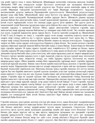 òýð ¿åèéã õ¿ðòýë õýíä ÷ òàíèë áàéãààã¿é, Øâåéöàðûí ïàòåíòèéí òîâ÷îîíû àæèëòàí Àëüáåðò
Ýéíøòåéí 1905 îíä õýâë¿¿ëñýí àëäàðò á¿òýýëäýý ¿íýìëýõ¿é öàã õóãàöààíû îéëãîëòîîñ
òàòãàëçâàë ÿìàð÷ ýôèð õýðýãã¿é ãýäãèéã ¿ç¿¿ëñýí þì. Õýäõýí äîëîî õîíîãèéí äàðàà ÿã èéì
¿çëèéã Ôðàíöûí òýðã¿¿íèé ìàòåìàòèê÷äûí íýã Àíðè Ïàóíêàðå èëýðõèéëëýý. Àñóóäëûã
ìàòåìàòèêèéí ¿¿äíýýñ øèéäñýí Ïàóíêàðåãèéí ¿íäýñëýãýýíýýñ Ýéíøòåéíèé ¿íäýñëýãýýí¿¿ä
ôèçèêò èë¿¿ îéð áàéâ. Ýéíøòåéíèéã øèíý îíîë á¿òýýã÷ ãýæ ÿðüäàã ÷ Ïàóíêàðåãèéí íýðèéã
ò¿¿íèé ÷óõàë õýñã¿¿äèéã áîëîâñðóóëàõòàé õîëáîí äóðääàã áèëýý. Øèíæëýõ óõààíû õóóëèóä
õºäºëæ áàéãàà á¿õ àæèãëàã÷èéí õóâüä òýäíèé õºäºëãººíèé õóðäíààñ ¿ë õàìààðàí àäèëõàí áàéõ
¸ñòîé ãýäýãò õàðüöàíãóéí ãýãäýõ ýíý îíîëûí ñóóðü ¿¿ñãýë ¿íýí îðøèíî. Ýíý ¿¿ñãýë ¿íýí íü
õºäºëãººíèé òóõàé Íüþòîíû õóóëèóäûí õóâüä ¿íýí áàéñàí áîë îäîî òýð íü Ìàêñâåëëèéí îíîëä,
ãýðëèéí õóðäàíä ÷ õàìààòàé áîëëîî. Èéìä äóðûí àæèãëàã÷èéí õýìæñýí ãýðëèéí õóðä
àæèãëàã÷èä ÿìàð õóðäààð õºäºëæ áàéãààãààñ ¿ë õàìààðàí àäèë áàéõ ¸ñòîé. Ýíý ýíãèéí çàð÷ìààñ
õýä õýäýí, àëäàðòàé ìºðäºëãºº óðãàí ãàðñàí áèëýý. Òýäíýýñ õàìãèéí àëäàðòàé íü Ýéíøòåéíèé
E=mc^2 (ýíä E-ýíåðãè, m -ìàññ, ñ -ãýðëèéí õóðä) ãýñýí àëäàðò òîìú¸îíä èëðýëýý îëñîí ìàññ,
ýíåðãè õî¸ð òýíö¿¿ õèéãýýä þó ÷ ãýðëýýñ õóðäàí õºäºëæ ÷àäàõã¿é ãýäýã õóóëü áèç ýý. Ìàññ,
ýíåðãè õî¸ð òýíö¿¿ áîëîõîîð õºäºëæ áàéãàà áèåèéí ýíåðãè íü ìàññàà íýìýãä¿¿ëíý. Òîäðóóëáàë
ýíåðãè èõ áàéõ òóñàì õóðäûã íýìýãä¿¿ëýõýä áýðõøýýë ó÷ðàõ áîëíî. Ýíý íºëºº ¿íýíäýý ãýðëèéí
õóðäàíä îéðîëöîî õóðäòàé õºäºëæ áàéãàà áèåòèéí õóâüä ë ÷óõàë áàéäàã. Õýðýâ ÿìàð íýã áèåòèéí
õóðä ãýðëèéí õóðäíû 10 õóâüä õ¿ðâýë ò¿¿íèé ìàññ õýâèéíõýýñýý 0,5 õóâèàð èõ áîëíî, õàðèí
ãýðëèéí õóðäíû 90 õóâüä õ¿ðâýë ìàññ íü õýâèéíõýýñýý õî¸ð äàõèí èõ áîëîõ þì. Ãýðëèéí õóðäàíä
äºõºõèéí õýðýýð áèåòèéí ìàññ óëàì íýìýãäýæ, èéí öààø õóðäñàõàä óëàì èõ ýíåðãè øààðäàãäàíà.
¯íýíäýý òýðýýð ãýðëèéí õóðäàíä õýçýý ÷ õ¿ð÷ ÷àäàõã¿é, ó÷èð íü òýð ¿åä ò¿¿íèé ìàññ òºãñãºëã¿é
èõ áîëîõ áºãººä ìàññ ýíåðãèòýé òýíö¿¿ òóë òèéì õóðäàíä õ¿ðýõýä òºãñãºëã¿é èõ ýíåðãè
øààðäàãäàõàä õ¿ðíý. Èéìä æèðèéí àëèâàà áèåò õàðüöàíãóéí çàð÷ìààð ÿìàãò ãýðëèéí õóðäíààñ
õýòðýõã¿é õóðäòàé õºäëºíº. Çºâõºí ãýðýë áîëîí õóâèéí ìàññã¿é áóñàä äîëãèîí ë ãýðëèéí õóðäòàé
õºäºëæ ÷àäíà. Õàðüöàíãóéí îíîëûí ººð íýã àëäàðò ìºðäºëãºº ÷ îðîí çàé öàã õóãàöààíû òàëààðõ
áèäíèé òºñººëëèéã ººð÷èëñºí þì. Íüþòîíû îíîëûí õóâüä ãýðëèéí èìïóëüñ íýã öýãýýñ íºãººä
õ¿ðñýí áîë ÿíç á¿ðèéí àæèãëàã÷ ò¿¿íèé òóóëñàí õóãàöààí äýýð (öàã õóãàöàà ¿íýìëýõ¿é ó÷ðààñ)
ñàíàë íèéëäýã ÷ ãýðýë õýð õîë çàì òóóëñàí òóõàéä (îðîí çàé ¿íýìëýõ¿é áèø ó÷ðààñ) ÿìàãò ñàíàë
çºðäºã. Ãýðëèéí õóðä íü ò¿¿íèé òóóëñàí çàéã õóãàöààíä íü õóâààñàíòàé òýíö¿¿ áîëîõîîð ÿíç
á¿ðèéí àæèãëàã÷ ãýðýëä ººð ººð õóðä îíîîíî. Õàðüöàíãóéí îíîëûí õ¿ðýýíä õàðèí ýñðýãýýð á¿õ
àæèãëàã÷ ãýðýë ÿìàð õóðäòàé òàðõäàã äýýð ñàíàë íèéëýõ ¸ñòîé áàéäàã. Ãýõäýý ãýðëèéí òóóëñàí
çàéíû òóõàéä ñàíàë ÷ºðñºí õýâýýð áàéäàã òóë ãýðýë õýäýí öàã ÿâñàí äýýð ÷ ñàíàë çºðºõ áîëíî.
(ßâàëòûí õóãàöàà áîë àæèãëàã÷äûí ñàíàë íèéëäýãã¿é ãýðëèéí òóóëñàí çàéã òýäíèé ñàíàë
íèéëäýã ãýðëèéí õóðäàíä õóâààñàíòàé òýíö¿¿.) ªºðººð õýëáýë õàðüöàíãóéí îíîë ¿íýìëýõ¿é öàã
õóãàöààíû îéëãîëòîíä öýã òàâüñàí þì! Àæèãëàã÷ á¿ð ººðò áàéãàà öàãààð õýìæèõ öàã õóãàöààíû
ººðèéí ãýõ õýìæ¿¿ðòýé áàéõ ¸ñòîé áºãººä àæèãëàã÷ á¿ðò áàéãàà íýã çàãâàðûí öàãóóä íü
òààðàõã¿é áàéæ áîëîõ àæýý.
Ãýðëèéí èìïóëüñ ýñâýë ðàäèî äîëãèîí èëãýýæ ¿éë ÿâäàë õýçýý, õààíà áîëñîíûã òîäîðõîéëîõäîî
ðàäèî äîëãèîíîîð á¿ðòãýã÷ àøèãëàæ áîëíî. Èëãýýñýí äîõèîíû çàðèì õýñýã ¿éë ÿâäàë äýýð ýðãýí
îéõ áºãººä àæèãëàã÷ ýíýõ¿¿ öóóðàé-äîõèîã õ¿ëýýí àâñàí õóãàöààãàà òýìäýãëýäýã. Äîõèîã
èëãýýãýýä ýðãýí õ¿ëýýí àâñàí õóãàöààíû äóíäàæààð òóõàéí ¿éë ÿâäàë õýçýý áîëñîíûã òîãòîîõ
áºãººä ¿éë ÿâäàë õ¿ðòýëõ çàé íü ÿâæ èðýõýä çàðöóóëñàí õóãàöààíû ýíý äóíäæèéã ãýðëèéí
õóðäààð ¿ðæ¿¿ëñýíòýé òýíö¿¿. (¯éë ÿâäëûã îðîí çàéí òîäîðõîé íýã öýãò, öàã õóãàöààíû
òîäîðõîé íýã àãøèíä áîëñîí ÿìàð íýã ç¿éë ãýäýã óòãààð îéëãîíî.) ªã¿¿ëñýí á¿õíèéã îðîí-
öàãèéí äèàãðàììûí æèøýý áîëîõ 2.1 çóðàãò ¿ç¿¿ëëýý. Áèå áèåòýéãýý õàðèëöàí àäèëã¿é õºäºëæ
 