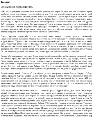 Òàëàðõàë
Ýíýõ¿¿ íîìûã Æåéíä çîðèóëàâ.
1982 îíä Õàðâàðäàä Ë¸áîâûí áàãö ëåêöèéã óíøñàíûõàà äàðàà áè îðîí çàé öàã õóãàöààíû òóõàé
õÿëáàðøóóëñàí íîì áè÷èæ ¿çýõýýð øèéäñýí þì. Òýð ¿åä ýðòíèé îð÷ëîí åðòºíö, õàð í¿õíèé
òóõàé îëîí òîîíû íîì áàéñíû äîòîð Ñòèâåí Âàéíáåðãèéí "Ýõíèé ãóðâàí õîðîì" øèã ñàéí íîì,
ýíä íýðèéã íü äóðäàõûí õýðýãã¿é ìóó íîì ÷ áàéñàí áèëýý. Ãýõäýý îð÷ëîí ñóäëàë áîëîí êâàíò
îíîëûã ñóäëàõ õ¿ñëèéã íàäàä òºð¿¿ëñýí îð÷ëîí åðòºíö õààíààñ ¿¿ññýí áý? ÿàæ, ÿàõ ãýæ ¿¿ññýí
áý? òýð ìºõºõ ¿¿, õýðýâ ìºõºõ áîë ÿàæ ìºõºõ âý? çýðýã àñóóäëûã òýäíèé íýã íü ÷ õºíäººã¿é þì
øèã ñàíàãääàã. Ýäãýýð àñóóëòûã áèä á¿ãäýýðýý ñîíèðõäîã. Ãýòýë ýäãýýð àñóóäëûã øèéäýõýä
òóñàëäàã ìàòåìàòèêèéí ó÷ðûã öººí òîîíû ìýðãýæèëòýí ë îéëãîæ ÷àäàõààð òèéì èõ ìýäëýã, óð
÷àäâàð øààðäñàí øèíæèéã îð÷èí ¿åèéí øèíæëýõ óõààí îëæýý.
Ãýõäýý îð÷ëîí åðòºíöèéí ¿¿ñýë, öààøäûí õóâü çàÿàíû òàëààðõ ¿íäñýí òºñººëëèéã
ìàòåìàòèêã¿éãýýð øèíæëýõ óõààíû áîëîâñðîë îëîîã¿é õ¿ì¿¿ñò ÷ îéëãîìæòîéãîîð èëòãýí
ºã¿¿ëæ áîëíî. ¯¿íèéã ë áè ýíý íîìäîî ã¿éöýëä¿¿ëýõèéã õè÷ýýñýí þì. Èíãýæ ÷àäñàí ýñýõèéã
ìèíü óíøèã÷èä ø¿¿íý áèç ýý. Íîìîíä îðñîí òîìú¸î á¿ð õóäàëäàí àâàã÷äûí òîîã õî¸ð äàõèí
áóóðóóëäàã ãýæ íàäàä õýëæ áàéñàí. Òýãýõýä íü áè ÿìàð ÷ òîìú¸îã¿éãýýð àñóóäàëä õàíäàõààð
øèéäñýí þì. Ãýëýý ÷ ýöñèéí ýöýñò íýã ë òîìú¸î, Ýéíøòåéíèé àëäàðò E=mc^2 òîìú¸îã îðóóëëàà.
Ýíý íü ÷àäâàðëàã óíøèã÷äûí ìààíü òýí õàãàñûã ¿ðãýý÷èõã¿é ãýäýãò áè èòãýæ áàéíà.
Õàæóóãèéí õàòèíãèðàëò õàòóóðàë áóþó õºäºëãººíèé ìýäðýëèéí ýñèéí ºâ÷íººð ºâäñºíèéã ìèíü
ýñ òîîöâîë áóñàä á¿õ ç¿éëä íàìàéã àç ò¿øèæ áàéëàà. Ýõíýð Æåéí, õ¿¿ Ðîáåðò, Òèììè, îõèí
Ëþñè íàðûí ìààíü íàäàä ¿ç¿¿ëñýí òóñëàìæ äýìæëýã àìüäðàëûí õýâèéí áàéäàëäàà ýðãýí îðæ,
àæèëäàà àìæèëò ãàðãàõ áîëîëöîî îëãîñîí. Îíîëûí ôèçèêèéã ñîíãîñîí ìààíü áàñ àç áîëîâ, ó÷èð
íü òýð á¿õýëäýý îé óõààíä ìèíü áàéñàí þì. Òýãýõýýð ìèíèé áèåèéí äîðîéòîë íîöòîé ñààä
áîëîîã¿é. Øèíæëýõ óõààíû íàéç íºõºä ìèíü á¿ãäýýðýý òóéëûí èõ äýìæëýã ¿ç¿¿ëæ áàéëàà.
Àæëûí ìààíü ýõíèé, "ñîíãîäîã" ¿åä îéðûí òóñëàã÷, õàìòðàã÷èä ìààíü Ðîæåð Ïåíðîóç, Ðîáåðò
Ãåðîê, Áðåíäîí Êàðòåð, Æîðæ Ýëëèñ íàð áàéâ. Íàäàä òóñàëæ, õàìòðàí àæèëëàñàí òýäýíäýý
òàëàðõàæ áàéíà. Ýëëèñòýé õàìòðàí áè÷ñýí "Îðîí-öàãèéí òîì õýìæýýíèé á¿òýö" íîì 1973 îíä
õýâëýãäñýíýýð ýíý ¿å ºíäºðëºñºí þì. Óã íîìîîñ íýìýëò ìýäýýëýë àâ÷ áîëíî ãýæ óíøèã÷äàäàà
çºâëºìººðã¿é áàéíà. Ó÷èð íü òýð íîì õýòýðõèé ìàòåìàòèê øèíæòýé, òýãýýä ÷ óíøèõàä õ¿íä. Òýð
¿åýñ õîéø èë¿¿ îéëãîìæòîé áè÷èæ ñóðñàí ãýäýãòýý áè èòãýëòýé áàéäàã.
1974 îíîîñ ýõýëñýí àæëûíõàà õî¸ð äàõü, "êâàíòûí" ¿åäýý Ãàððè Ãèáñîí, Äîí Ïåéæ, Æèì Õàðòë
íàðòàé ãîëëîí àæèëëàñàí þì. Òóñëàìæ ãýäýã ¿ãèéí øóóä óòãààð ÷, øèëæñýí óòãààð ÷ òóñëàìæ
¿ç¿¿ëñýí òýäýíäýý áîëîí øàâü íàðòàà áè ìàø èõ òàëàðõàæ áàéíà. Øàâü íàðààñàà õîöðîõã¿é áàéõ
õýðýãöýý øààðäëàãà íàìàãò øèãäýõýýñ íàìàéã àâàðñàí õàìãèéí ÷óõàë ò¿ëõýö áîëñîí ãýäýãò áè
èòãýäýã. Ýíý íîìûã áîëîâñðóóëàõàä øàâü íàðûí ìààíü íýã Áðàéí Óèòò èõ òóñ õ¿ðãýñýí áèëýý.
Íîìûíõîî àíõíû íîîðãèéã áè÷÷èõñýí áàéñàí 1985 îíä áè óóøèãíû õàòãàëãàà òóñëàà. Òºâºíõºä
ãóóðñ ñóóëãàõ õàãàëãàà õèéëãýõ õýðýãòýé áîëæ, õàãàëãààíû äàðàà áè ÿðüæ ÷àäàõàà áîëüñîí þì.
Èíãýýä õàðèëöàõ áîëîìæîî áàðàã àëäàâ. Íîìîî äóóñãàæ ÷àäàõã¿é íü äýý ãýæ òýð ¿åä áîäîæ
áàéëàà. Ãýâ÷ Áðàéí íîìûã çàñàæ ñàéæðóóëàõàä òºäèéã¿é Êàëèôîðíèéí Ñàííèâåëèéí Words plus,
Inc êîìïàíèéí Âîëò Âîëòîøîîñ íàäàä áýëýãëýñýí õàðèëöààíû Living center ïðîãðàììûã àøèãëàæ
ñóðàõàä ìèíü òóñàëñàí. Ýíý ïðîãðàììûí òóñëàìæòàéãààð íîì, ºã¿¿ëýë áè÷èæ, Ñàíííâåëèéí ººð
 