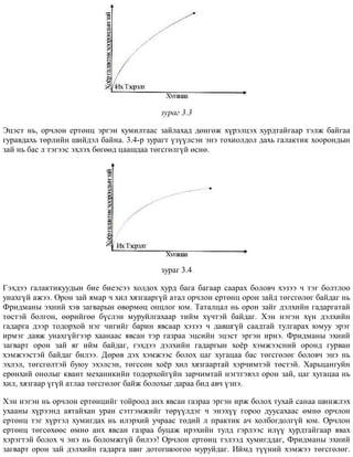 çóðàã 3.3
Ýöýñò íü, îð÷ëîí åðòºíö ýðãýí õóìèëòààñ çàéëàõàä äºíãºæ õ¿ðýëöýõ õóðäòàéãààð òýëæ áàéãàà
ãóðàâäàõü òºðëèéí øèéäýë áàéíà. 3.4-ð çóðàãò ¿ç¿¿ëñýí ýíý òîõèîëäîë äàõü ãàëàêòèê õîîðîíäûí
çàé íü áàñ ë òýãýýñ ýõëýõ áºãººä öààøäàà òºãñãºëã¿é ºñíº.
çóðàã 3.4
Ãýõäýý ãàëàêòèêóóäûí áèå áèåýñýý õîëäîõ õóðä áàãà áàãààð ñààðàõ áîëîâ÷ õýçýý ÷ òýã áîëòëîî
óíàõã¿é àæýý. Îðîí çàé ÿìàð ÷ õèë õÿçãààðã¿é àòàë îð÷ëîí åðòºíö îðîí çàéä òºãñãºëºã áàéäàã íü
Ôðèäìàíû ýõíèé õýâ çàãâàðûí ºâºðìºö îíöëîã þì. Òàòàëöàë íü îðîí çàéã äýëõèéí ãàäàðãàòàé
òºñòýé áîëãîí, ººðèéãºº á¿ñëýí ìóðóéëãàõààð òèéì õ¿÷òýé áàéäàã. Õýí íýãýí õ¿í äýëõèéí
ãàäàðãà äýýð òîäîðõîé íýã ÷èãèéã áàðèí ÿâñààð õýçýý ÷ äàâøã¿é ñààäòàé òóëãàðàõ þìóó ýðýã
èðìýã äàâæ óíàõã¿éãýýð õààíààñ ÿâñàí òýð ãàçðàà ýöñèéí ýöýñò ýðãýí èðíý. Ôðèäìàíû ýõíèé
çàãâàðò îðîí çàé ÿã èéì áàéäàã, ãýõäýý äýëõèéí ãàäàðãûí õî¸ð õýìæýýñíèé îðîíä ãóðâàí
õýìæýýñòýé áàéäàã áèëýý. Äºðºâ äýõ õýìæýýñ áîëîõ öàã õóãàöàà áàñ òºãñãºëºã áîëîâ÷ ýíý íü
ýõëýë, òºãñãºëòýé áóþó ýõýëñýí, òºãññºí õî¸ð õèë õÿçãààðòàé õýð÷èìòýé òºñòýé. Õàðüöàíãóéí
åðºíõèé îíîëûã êâàíò ìåõàíèêèéí òîäîðõîéã¿éí çàð÷èìòàé íýãòãýâýë îðîí çàé, öàã õóãàöàà íü
õèë, õÿçãààð ¿ã¿é àòëàà òºãñãºëºã áàéæ áîëîõûã äàðàà áèä àâ÷ ¿çíý.
Õýí íýãýí íü îð÷ëîí åðòºíöèéã òîéðîîä àíõ ÿâñàí ãàçðàà ýðãýí èðæ áîëîõ òóõàé ñàíàà øèíæëýõ
óõààíû õ¿ðýýíä àÿòàéõàí óðàí ñýòãýìæèéã òºð¿¿ëäýã ÷ ýíýõ¿¿ ãîðîî äóóñàõààñ ºìíº îð÷ëîí
åðòºíö òýã õ¿ðòýë õóìèãäàõ íü èëýðõèé ó÷ðààñ òºäèé ë ïðàêòèê à÷ õîëáîãäîëã¿é þì. Îð÷ëîí
åðòºíö òºãñºõººñ ºìíº àíõ ÿâñàí ãàçðàà áóöàæ èðýõèéí òóëä ãýðëýýñ èë¿¿ õóðäòàéãààð ÿâàõ
õýðýãòýé áîëîõ ÷ ýíý íü áîëîìæã¿é áèëýý! Îð÷ëîí åðòºíö òýëýýä õóìèãääàã, Ôðèäìàíû ýõíèé
çàãâàðò îðîí çàé äýëõèéí ãàäàðãà øèã äîòîãøîîãîî ìóðóéäàã. Èéìä ò¿¿íèé õýìæýý òºãñãºëºã.
 