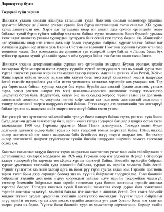 Äºðºâä¿ãýýð á¿ëýã
Òîäîðõîéã¿éí çàð÷èì
Øèíæëýõ óõààíû îíîëûí ÿëàíãóÿà òàòàëöëûí òóõàé Íüþòîíû îíîëûí íºëººãººð ôðàíöûí
ýðäýìòýí Ìàðêóñ äå Ëàïëàñ îð÷ëîí åðòºíö áîë á¿ðýí øàëòãààíöñàí ãýñýí ñàíàëûã XIX çóóíû
ýõýíä äýâø¿¿ëñýí þì. Õýðýâ öàã õóãàöààíû ÿìàð íýã àãøèí äàõü îð÷ëîí åðòºíöèéí òºëºâ
áàéäëûí òóõàé á¿ðýí ã¿éöýò òàéëáàð ìýäýãäýæ áàéâàë ò¿¿íä òîõèîëäîæ áîëîõ á¿õíèéã óðüäààñ
õýëæ ÷àäàõ øèíæëýõ óõààíû õóóëèóäûí öóãëóóëãà áàéõ ¸ñòîé ãýæ òýðýýð áîäñîí àæ. Æèøýýëáýë
öàã õóãàöààíû ÿìàð íýã àãøèí äàõü íàð áîëîí ãàðàãóóäûí áàéðëàë, õóðäûã ìýäýæ áàéâàë öàã
õóãàöààíû äóðûí ººð àãøèí äàõü Íàðíû Ñèñòåìèéí òºëºâèéã Íüþòîíû õóóëèéí òóñëàìæòàéãààð
òîîöîîëæ ÷àäíà. Ýíý òîõèîëäîëä äåòåðìèíèçì òóí òîäîðõîé èëýð÷ áàéãàà ÷ Ëàïëàñ áóñàä á¿õ
ç¿éëä òýð äóíäàà õ¿íèé ¿éëäëèéí õóâüä ÷ èéì õóóëèóä áàéíà ãýæ áàòëàí öààø ÿâñàí áèëýý.
Øèíæëýõ óõààíû äåòåðìèíèçìèéí ñóðãààë ýíý åðòºíöèéí àìüäðàëä Áóðõàí îðîëöîõ ýðõèéã
õÿçãààðëàæ áóéã ìýäýðñýí èõýíõ õ¿ì¿¿ñ ò¿¿íèéã õ¿÷òýé ýñýðã¿¿öñýí ÷ ýíý íü ìàíàé çóóíû ýõýí
õ¿ðòýë øèíæëýõ óõààíû æèðèéí òààìàãëàë õýâýýð ¿ëäæýý. Àíãëèéí ôèçèê÷ Æîí Ðåëýé, Æåéìñ
Æèíñ íàðûí õèéñýí òîîöîî îä ìàÿãèéí õàëóóí áèåñ òºãñãºëã¿é õýìæýýíèé ýíåðãè öàöðóóëàõ
¸ñòîé ãýäãèéã èëýðõèéëýõ ¿åä èéì èòãýë ¿íýìøëýýñ òàòãàëçàõ õýðýãòýéã àíõ óõààðñàí þì. Òýð
¿åä áàðèìòàëæ áàéñàí õóóëèàð õàëóóí áèå òºðºë á¿ðèéí äàâòàìæòàé (ðàäèî äîëãèîí, ¿çýãäýõ
ãýðýë, ýñâýë ðåíòãåí öàöðàã ãýõ ìýò) öàõèëãààí-ñîðîíçîí äîëãèîíûã òýíö¿¿ õýìæýýãýýð
öàöðóóëàõ ¸ñòîé áàéâ. Òîäðóóëáàë, õàëóóí áèå íü ñåêóíäýä õî¸ðîîñ ãóðâàí ñàÿûí ñàÿ äîëãèîíû
äàâòàìæòàé äîëãèîíä ÷, ñåêóíäýä íýãýýñ õî¸ð ñàÿûí ñàÿ äîëãèîíû äàâòàìæòàé äîëãèîíä ÷
òýíö¿¿ õýìæýýíèé ýíåðãè öàöðóóëàõ ¸ñòîé áàéëàà. Ãýòýë ñåêóíä äýõ äàâòàìæèéí òîî õÿçãààðã¿é
áàéäàã òóë ýíý íü öàöàðñàí íèéò ýíåðãè òºãñãºëã¿é áàéíà ãýñýí ¿ã þì.
Èëò óòãàã¿é ýíý ä¿ãíýëòýýñ çàéëñõèéõèéí òóëä óã áèåýñ öàöàð÷ áàéãàà ãýðýë, ðåíòãåí òóÿà áîëîí
áóñàä äîëãèîí äóðûí õýìæýýãýýð áèø, õàðèí êâàíò ãýãäýõ òîäîðõîé áàãöààð ë öàöðàõ ¸ñòîé ãýñýí
òààìàãëàëûã 1900 îíä Ãåðìàíû ýðäýìòýí Ìàêñ Ïëàíê äýâø¿¿ëëýý. Òýãýõäýý êâàíò á¿õýí
äîëãèîíû äàâòàìæ ºíäºð áàéõ òóñàì èõ áàéõ òîäîðõîé òîîíû ýíåðãèòýé áàéíà. Èéìä íèëýýä
ºíäºð äàâòàìæòàé íýã êâàíò öàöðàõäàà áàéõ ¸ñòîéãîîñ èë¿¿ ýíåðãè øààðäàõ þì. Èíãýõëýýð
ºíäºð äàâòàìæòàé öàöðàëò ¿ã¿éñãýãäýæ òóõàéí áèåèéí öàöðóóëàõ ýíåðãèéí õýìæýý òºãñãºëºã
áîëîõ þì.
Êâàíòûí òààìàãëàë õàëóóí áèåñýýñ ãàðàõ öàöðàëòûí àæèãëàãäàõ óòãûã ìàø ñàéí òàéëáàðëàñàí ÷
äåòåðìèíèçìä õàìààðàõ ìºðäºëãºº íü 1926 îíä Ãåðìàíû ººð íýã ýðäýìòýí Âåðíåð Ãåéçåíáåðã
àëäàðò òîäîðõîéã¿éí çàð÷ìàà òîìú¸îëîõ õ¿ðòýë èëðýýã¿é áàéíà. Áººìèéí èðýýä¿éí áàéðëàë,
õóðäûã óðüä÷èëàí õýëýõèéí òóëä îäîîãèéí áàéðëàë, õóðäûã íü íàðèéí õýìæñýí áàéõ ¸ñòîé.
¯¿íèéã ã¿éöýòãýõ õàìãèéí õÿëáàð àðãà íü áººì ð¿¿ ãýðýë òóñãàõ ÿâäàë þì. Ãýðëèéí äîëãèîíû
çàðèì õýñýã áººì äýýð ñàðíèäàã áºãººä ýíý íü ò¿¿íèé áàéðëàëûã òîäîðõîéëíî. Ãýâ÷ áººìèéí
áàéðëàëûã ãýðëèéí äîëãèîíû íóðóó õîîðîíäûí çàéíààñ èë¿¿ íàðèéí òîäîðõîéëæ ÷àäàõã¿é,
òýãýõýýð áººìñèéí áàéðëàëûã ìàø íàðèéí òîãòîîõûí òóëä áîãèíî äîëãèîíû ãýðëèéã àøèãëàõ
õýðýãòýé áîëäîã. Òýãýõäýý êâàíòûí òóõàé Ïëàíêèéí òààìàãëàë ¸ñîîð äóðûí áàãà õýìæýýíèé
ãýðëèéã àøèãëàæ ÷àäàõã¿é, õàìãèéí áàãàäàà íýã êâàíòûã ë àøèãëàõ ¸ñòîé. Ýíý êâàíò áººìèéã
õºíäºæ ò¿¿íèé õóðäûã óðüä÷èëàí õýëýõèéí àðãàã¿éãýýð ººð÷èëäºã. Ò¿¿íýýñ ãàäíà áàéðëàëûã
èë¿¿ íàðèéí òîãòîîõ òóòàì õýðýãëýãäýõ ãýðëèéí äîëãèîíû óðò óëàì áîãèíî áîëæ íýã êâàíòûí
ýíåðãè óëàì èõ áîëíî. ¯¿íýýñ áîëæ áººìèéí õóðä èõ õýìæýýãýýð ººð÷ëºãäºíº. ªºðººð õýëáýë
 