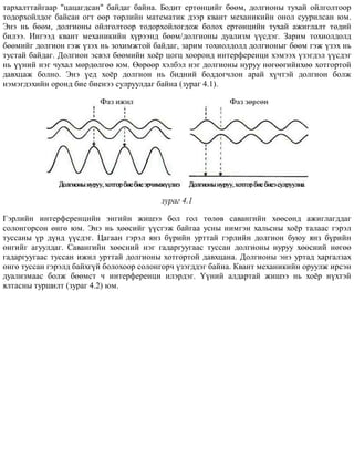 òàðõàëòòàéãààð "öàöàãäñàí" áàéäàã áàéíà. Áîäèò åðòºíöèéã áººì, äîëãèîíû òóõàé îéëãîëòîîð
òîäîðõîéëäîã áàéñàí îãò ººð òºðëèéí ìàòåìàòèê äýýð êâàíò ìåõàíèêèéí îíîë ñóóðèëñàí þì.
Ýíý íü áººì, äîëãèîíû îéëãîëòîîð òîäîðõîéëîãäîæ áîëîõ åðòºíöèéí òóõàé àæèãëàëò òºäèé
áèëýý. Èíãýýä êâàíò ìåõàíèêèéí õ¿ðýýíä áººì/äîëãèîíû äóàëèçì ¿¿ñäýã. Çàðèì òîõèîëäîëä
áººìèéã äîëãèîí ãýæ ¿çýõ íü çîõèìæòîé áàéäàã, çàðèì òîõèîëäîëä äîëãèîíûã áººì ãýæ ¿çýõ íü
òóñòàé áàéäàã. Äîëãèîí ýñâýë áººìèéí õî¸ð öîãö õîîðîíä èíòåðôåðåíöè õýìýýõ ¿çýãäýë ¿¿ñäýã
íü ¿¿íèé íýã ÷óõàë ìºðäºëãºº þì. ªºðººð õýëáýë íýã äîëãèîíû íóðóó íºãººãèéíõºº õîòãîðòîé
äàâõöàæ áîëíî. Ýíý ¿åä õî¸ð äîëãèîí íü áèäíèé áîääîã÷ëîí àðàé õ¿÷òýé äîëãèîí áîëæ
íýìýãäýõèéí îðîíä áèå áèåíýý ñóëðóóëäàã áàéíà (çóðàã 4.1).
çóðàã 4.1
Ãýðëèéí èíòåðôåðåíöèéí ýíãèéí æèøýý áîë ãîë òºëºâ ñàâàíãèéí õººñºíä àæèãëàãääàã
ñîëîíãîðñîí ºíãº þì. Ýíý íü õººñèéã ¿¿ñãýæ áàéãàà óñíû íèìãýí õàëüñíû õî¸ð òàëààñ ãýðýë
òóññàíû ¿ð ä¿íä ¿¿ñäýã. Öàãààí ãýðýë ÿíç á¿ðèéí óðòòàé ãýðëèéí äîëãèîí áóþó ÿíç á¿ðèéí
ºíãèéã àãóóëäàã. Ñàâàíãèéí õººñíèé íýã ãàäàðãóóãààñ òóññàí äîëãèîíû íóðóó õººñíèé íºãºº
ãàäàðãóóãààñ òóññàí èæèë óðòòàé äîëãèîíû õîòãîðòîé äàâõöàíà. Äîëãèîíû ýíý óðòàä õàðãàëçàõ
ºíãº òóññàí ãýðýëä áàéõã¿é áîëîõîîð ñîëîíãîð÷ ¿çýãääýã áàéíà. Êâàíò ìåõàíèêèéí îðóóëæ èðñýí
äóàëèçìààñ áîëæ áººìñò ÷ èíòåðôåðåíöè èëýðäýã. ¯¿íèé àëäàðòàé æèøýý íü õî¸ð í¿õòýé
ÿëòàñíû òóðøèëò (çóðàã 4.2) þì.
 