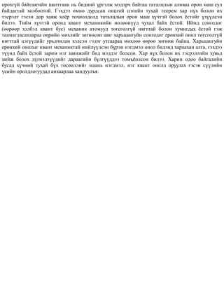 îðîõã¿é áàéãààãèéí øàëòãààí íü áèäíèé ¿ðãýëæ ìýäýð÷ áàéãàà òàòàëöëûí àëèâàà îðîí ìàø ñóë
áàéäàãòàé õîëáîîòîé. Ãýõäýý ºìíº äóðäñàí îíöãîé öýãèéí òóõàé òåîðåì õàð í¿õ áîëîí èõ
òýñðýëò ãýñýí äîð õàÿæ õî¸ð òîõèîëäîëä òàòàëöëûí îðîí ìàø õ¿÷òýé áîëîõ ¸ñòîéã ¿ç¿¿ëñýí
áèëýý. Òèéì õ¿÷òýé îðîíä êâàíò ìåõàíèêèéí íºëººí¿¿ä ÷óõàë áàéõ ¸ñòîé. Èéìä ñîíãîäîã
(ººðººð õýëáýë êâàíò áóñ) ìåõàíèê àòîìóóä òºãñãºëã¿é íÿãòòàé áîëîí õóìèãäàõ ¸ñòîé ãýæ
òààìàãëàñàíààðàà ººðèéí ìºõëèéã çºãíºñºí øèã õàðüöàíãóéí ñîíãîäîã åðºíõèé îíîë òºãñãºëã¿é
íÿãòòàé öýã¿¿äèéã óðüä÷èëàí õýëñýí ãýäýã óòãààðàà ìºõëºº ººðºº çºãíºæ áàéíà. Õàðüöàíãóéí
åðºíõèé îíîëûã êâàíò ìåõàíèêòàé íèéë¿¿ëñýí á¿ðýí íýãäìýë îíîë áèäýíä õàðààõàí àëãà, ãýõäýý
ò¿¿íä áàéõ ¸ñòîé çàðèì íýã øèíæèéã áèä ìýääýã áîëñîí. Õàð í¿õ áîëîí èõ òýñðýëòèéí õóâüä
õèéæ áîëîõ ä¿ãíýëò¿¿äèéã äàðààãèéí á¿ëã¿¿ääýý òîìú¸îëñîí áèëýý. Õàðèí îäîî áàéãàëèéí
áóñàä õ¿÷íèé òóõàé á¿õ òºñººëëèéã ìààíü íýãäìýë, íýã êâàíò îíîëä îðóóëàõ ãýñýí ñ¿¿ëèéí
¿åèéí îðîëäëîãóóäàä àíõààðëàà õàíäóóëúÿ.
 