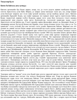 Òàâäóãààð á¿ëýã
Áººìñ áà áàéãàëü äàõü õ¿÷í¿¿ä
Îð÷ëîí åðòºíöèéí á¿õ áîäèñ øîðîî, àãààð, ãàë, óñ ãýñýí ¿íäñýí äºðâºí ìàõáîäèîñ á¿ðääýã
õýìýýí Àðèñòîòåëü ¿çýæ áàéâ. Øîðîî, óñ õî¸ðûã äîîø ÷àíãààäàã òàòàõ õ¿÷, ãàë, àãààð õî¸ðûã
äýýø áîëãîäîã õººðãºõ õ¿÷ ãýñýí õî¸ð õ¿÷íèé íºëººíä ýäãýýð ìàõáîäü ºðòäºã àæýý. Îð÷ëîí
åðòºíöèéí á¿ðäëèéã áîäèñ, õ¿÷ õî¸ðò õóâààñàí ýíý õóâààëò ºíººã õ¿ðòýë õýðýãëýãäýæ áàéíà.
Áîäèñ òàñðàëòã¿é, ººðººð õýëáýë áîäèñûí äóðûí õýñýã óëàì áàãà õýñã¿¿äýä òýõäýý öààøèä
õóâààãäàõã¿é ìàø º÷¿¿õýí òèéì ¿ðòýñ áîëîõã¿éãýýð, òºãñãºëã¿é õóâààãäàæ ÷àäíà ãýäýãò
Àðèñòîòåëü èòãýæ áàéñàí þì. Ãýõäýý ãðåêèéí çàðèì ôèëîñîôè÷ æèøýý íü Äåìîêðèò áîäèñ óã
÷àíàðààðàà ìºõëºã á¿òýöòýé áºãººä ÿíç á¿ðèéí, îëîí òîîíû àòîìààñ (àòîì ãýäýã ãðåê ¿ã íü "¿ë
õóâààãäàõ" ãýñýí óòãàòàé) á¿õ þì òîãòîíî ãýñýí ¿çëèéã áàðèìòàëæ áàéëàà. Ìàðãààí àëü íýã
òàëûíõ íü çºâèéã íîòëîõ áîäèò ÿìàð÷ íîòîëãîîã¿éãýýð õýäýí çóóíûã äàìíàí ¿ðãýëæèëñýí þì.
Ãýâ÷ õèìèéí íýãäë¿¿ä äàíäàà òîäîðõîé õóâü õýìæýýãýýð íýãääýãèéã àòîìóóä ìîëåêóë õýìýýõ
íýãæèéã ¿¿ñãýí á¿ëýãëýäýãýýð òàéëáàðëàæ áîëíî ãýäãèéã 1803 îíä Àíãëèéí õèìè÷, ôèçèê÷ Æîí
Äàëüòîí ¿ç¿¿ëæýý. Ãýõäýý ìàíàé çóóíû ýõýí õ¿ðòýë äýýðõ õî¸ð ñóðãààë õîîðîíäûí ìàðãààí
àòîìèñòóóäàä àøèãòàéãààð ýöýñëýí öøéäýãäýýã¿é ë áàéëàà. Ýíý ìàðãààíûã øèéäâýðëýõ ôèçèê
íîòîëãîîíû íýãýí ÷óõàë õýñãèéã Ýéíøòåéí èëð¿¿ëñýí þì. 1905 îíä, õàðüöàíãóéí òóñãàé îíîëûí
òàëààðõ àëäàðò á¿òýýëýýñýý õýäõýí äîëîî õîíîãèéí ºìíº áè÷ñýí ºã¿¿ëýëäýý øèíãýí ç¿éëä áàéãàà
òîîñíû æèæèãõýí áººìñèéí òîãòâîðã¿é, ýìõ çàìáàðààã¿é, Áðîóíû ãýãäýõ õºäºëãººíèéã òîîñíû
ýäãýýð áººìèéã øèíãýíèé àòîìóóä ìºðãºäºãººð òàéëáàðëàæ áîëíî ãýäãèéã Ýéíøòåéí ¿ç¿¿ëñýí
áèëýý. Àòîìóóä ¿ë õóâààãäàõ ç¿éë áèø ãýñýí óòãàòàé õýä õýäýí ¿íäýñëýë òýð ¿åä áàéæýý. Õýäõýí
æèëèéí óðüä Êåìáðèæèéí Òðèíèòè Êîëëåæèéí Æ.Æ.Òîìñîí õàìãèéí õºíãºí àòîìûí ìàññààñ
ìÿíãà äàõèí áàãà ìàññòàé ýëåêòðîí ãýãäýõ áîäèñûí áººì áàéäãèéã èëð¿¿ëñýí áàéâ. Òîìñîíû
òóðøèëòüø òºõººðºìæ îð÷èí ¿åèéí çóðàãòíû ä¿ðñíèé áîðòîãûã èõýýõýí ñàíàãäóóëäàã.
Óëàéñãàñàí ìåòàëë óòàñ íü ýëåêòðîí ¿¿ñã¿¿ðèéí ¿¿ðýã ã¿éöýòãýñýí áºãººä ýëåêòðîíóóä ñºðºã
öýíýãòýé ó÷èð ôîñôîðîîð á¿ðñýí äýëãýö ð¿¿ òýäíèéã õóðäëóóëàõûí òóëä öàõèëãààí îðîíã
àøèãëàæýý. Ýëåêòðîíóóä äýëãýöýí äýýð òóñàõ ¿åä ò¿¿í äýýð î÷ ¿ñýð÷ áàéëàà. Óäàëã¿é ýäãýýð
ýëåêòðîí àòîìîîñ òàñàð÷ ãàðñàí íü òîäîðõîé áîëæ, 1911 îíä Àíãëèéí ôèçèê÷ Ýðíåñò Ðåçåðôîðä
áîäèñûí àòîìóóä ¿íýõýýð äîòîîä á¿òýöòýéã, òýä ýåðýã öýíýãòýé ìàø º÷¿¿õýí öºì ò¿¿íèéã
òîéðîí ýðãýõ ýëåêòðîíóóäààñ òîãòäîã ãýäãèéã áàñ íîòîëñîí þì. Ðàäèî-èäýâõò àòîìûí öàäðóóëäàã
ýåðýã öýíýã á¿õèé àëüôà-áººìñ íü àòîìòàé ìºðãºëäºõ ¿åäýý õýðõýí õàçàéæ áàéãààã ñóäëàí ýíý
ä¿ãíýëòýíä Ðåçîðôîðä õ¿ð÷ýý.
Ýëåêòðîí õèéãýýä "àíõíû" ãýñýí óòãà á¿õèé ãðåê ¿ãíýýñ ãàðàëòàé ïðîòîí ãýãäýõ ýåðýã öýíýãòýé
áººìñººñ àòîìûí öºì òîãòäîã ãýæ ýõýíäýý áîäîöãîîæ áàéñàí þì. Ó÷èð íü ïðîòîí áîäèñûã
á¿ðä¿¿ëäýã ñóóðü õýñýã ãýæ òîîöîãääîã áàéëàà. Ãýâ÷ öºìèéí äîòîð ïðîòîíòîé áàðàã òýíö¿¿
ìàññòàé, ãýõäýý öàõèëãààí öýíýãã¿é íåéòðîí ãýäýã ººð áººìñ áàéäãèéã 1932 îíä Ðåçåðôîðäûí
õàìòðàã÷, Êåìáðèæèéí Èõ Ñóðãóóëèéí Æåéìñ ×åäâèê èëð¿¿ëýâ. Ýíý íýýëòèéíõýý òºëºº ×åäâèê
Íîáåëèéí øàãíàë õ¿ðòýí, Êåìáðèæèéí Èõ Ñóðãóóëèéí (ìèíèé îäîî àæèëëàæ áàéãàà) Êîíâèëë-
ýíä-Êàéóñ êîëëåæèéí òýðã¿¿íýýð ñîíãîãäñîí þì. Õîæèì òýðýýð õàìòðàí ç¿òãýã÷èäòýéãýý ñàíàë
çºðñíèé óëìààñ ýíýõ¿¿ àëáàí òóøààëààñàà òàòãàëçàõàä õ¿ðñýí áèëýý. Äàéíû äàðàà áóöàæ èðñýí
õýñýã çàëóóñ àõìàä àëáàí õààã÷èä îëîí æèëèéí ºìíººñ ë õàøèæ áàéñàí àëáàí òóøààëäàà áàéñààð
áàéãààã ýñýðã¿¿öýõ áîëñîí ¿åýñ ýõýëñýí õýð¿¿ë ìàðãààí êîëëåæèä áàéíãà ÿâàãäàæ áàéñàí àæýý.
Ýíý á¿õýí íàäààñ á¿ð ºìíº áîëñîí õýðýã, áè êîëëåæèä 1965 îíîîñ àæèëëàæ ýõýëñýí áºãººä òýð
¿åä êîëëåæèéí ººð íýã òýðã¿¿í, Íîáåëèéí øàãíàëò Íåâèëë Ìîòò áàñ ë îãöðîõ õýðýãòýé áîëæ
 