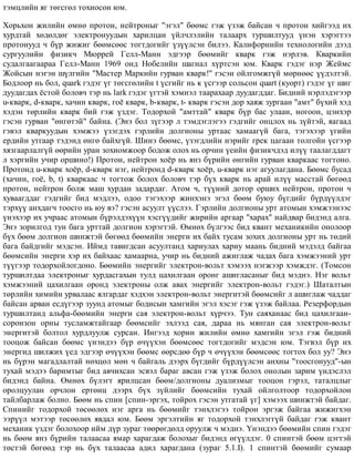 òýìöëèéí ÿã òºãñãºë òîõèîñîí þì.
Õîðüõîí æèëèéí ºìíº ïðîòîí, íåéòðîíûã "ýãýë" áººìñ ãýæ ¿çýæ áàéñàí ÷ ïðîòîí õèéãýýä èõ
õóðäòàé õºäºëäºã ýëåêòðîíóóäûí õàðèëöàí ¿éë÷ëýëèéí òàëààðõ òóðøèëòóóä ¿íýí õýðýãòýý
ïðîòîíóóä ÷ á¿ð æèæèã áººìñººñ òîãòäîãèéã ¿ç¿¿ëñýí áèëýý. Êàëèôîðíèéí òåõíîëîãèéí äýýä
ñóðãóóëèéí ôèçèê÷ Ìþððåé Ãåëë-Ìàíí ýäãýýð áººìèéã êâàðê ãýæ íýðëýâ. Êâàðêèéí
ñóäàëãààãààðàà Ãåëë-Ìàíí 1969 îíä Íîáåëèéí øàãíàë õ¿ðòñýí þì. Êâàðê ãýäýã íýð Æåéìñ
Æîéñûí íýãýí ø¿ëãèéí "Ìàñòåð Ìàðêèéí ãóðâàí êâàðê!" ãýñýí îéëãîìæã¿é ìºðíººñ ¿¿äýëòýé.
Áîäëîîð íü áîë, quark ãýäýã ¿ã òºãñãºëèéí t ¿ñãèéã íü ê ¿ñãýýð ñîëüñîí quart (êóîðò) ãýäýã ¿ã øèã
äóóäàãäàõ ¸ñòîé áîëîâ÷ òýð íü lark ãýäýã ¿ãòýé õýìíýë òààðàõààð äóóäàãääàã. Áèäíèé íýðëýäýãýýð
u-êâàðê, d-êâàðê, õà÷èí êâàðê, ãî¸ êâàðê, b-êâàðê, t- êâàðê ãýñýí äîð õàÿæ çóðãààí "àìò" á¿õèé õýä
õýäýí òºðëèéí êâàðê áèé ãýæ ¿çäýã. Òîäîðõîé "àìòòàé" êâàðê á¿ð áàñ óëààí, íîãîîí, öýíõýð
ãýñýí ãóðâàí "ºíãºòýé" áàéíà. (Ýíý áîë ç¿ãýýð ë òýìäýãëýãýý ãýäãèéã îíöëîõ íü ç¿éòýé, ÿàãààä
ãýâýë êâàðêóóäûí õýìæýý ¿çýãäýõ ãýðëèéí äîëãèîíû óðòààñ õàìààã¿é áàãà, òýãýõýýð ¿ãèéí
åðäèéí óòãààð òýäýíä ºíãº áàéõã¿é. Øèíý áººìñ, ¿çýãäëèéí íýðèéã ãðåê öàãààí òîëãîéí ¿ñãýýð
õÿçãààðëàëã¿é ººðèéí óðàí çîõèîìæîîð áîäîæ îëîõ íü îð÷èí ¿åèéí ôèçèê÷äýä èë¿¿ òààëàãääàãò
ë õýðãèéí ó÷èð îðøèíî!) Ïðîòîí, íåéòðîí õî¸ð íü ÿíç á¿ðèéí ºíãèéí ãóðâàí êâàðêààñ òîãòîíî.
Ïðîòîíä u-êâàðê õî¸ð, d-êâàðê íýã, íåéòðîíä d-êâàðê õî¸ð, u-êâàðê íýã àãóóëàãäàíà. Áººìñ áóñàä
(õà÷èí, ãî¸, b, t) êâàðêààñ ÷ òîãòîæ áîëîõ áîëîâ÷ òýð á¿õ êâàðê íü àðàé èë¿¿ ìàññòàé áºãººä
ïðîòîí, íåéòðîí áîëæ ìàø õóðäàí çàäàðäàã. Àòîì ÷, ò¿¿íèé äîòîð îðøèõ íåéòðîí, ïðîòîí ÷
õóâààãääàã ãýäãèéã áèä ìýäëýý, îäîî òýãýõýýð æèíõýíý ýãýë áººì áóþó á¿ãäèéã á¿ðä¿¿ëäýã
òýðõ¿¿ àíõäàã÷ òîîñãî íü þó âý? ãýñýí àñóóëò ¿¿ñëýý. Ãýðëèéí äîëãèîíû óðò àòîìûí õýìæýýíýýñ
¿íýõýýð èõ ó÷ðààñ àòîìûí á¿ðýëäýõ¿¿í õýñã¿¿äèéã æèðèéí àðãààð "õàðàõ" íàéäâàð áèäýíä àëãà.
Ýíý çîðèëãîä òóí áàãà óðòòàé äîëãèîí õýðýãòýé. ªìíºõ á¿ëãýýñ áèä êâàíò ìåõàíèêèéí îíîëîîð
á¿õ áººì äîëãèîí øèíæòýé áºãººä áººìèéí ýíåðãè èõ áàéõ òóñàì çîõèõ äîëãèîíû óðò íü òºäèé
áàãà áàéäãèéã ìýäñýí. Èéìä òàâèãäñàí àñóóëòàíä õàðèóëàõ õàðèó ìààíü áèäíèé ìýäýëä áàéãàà
áººìñèéí ýíåðãè õýð èõ áàéõààñ õàìààðíà, ó÷èð íü áèäíèé àæèãëàæ ÷àäàõ áàãà õýìæýýíèé óðò
ò¿¿ãýýð òîäîðõîéëîãäîíî. Áººìèéí ýíåðãèéã ýëåêòðîí-âîëüò õýìýýõ íýãæýýð õýìæäýã. (Òîìñîí
òóðøèëòäàà ýëåêòðîíûã õóðäàñãàõûí òóëä öàõèëãààí îðîíã àøèãëàñàíûã áèä ìýäíý. Íýã âîëüò
õýìæýýíèé öàõèëãààí îðîíä ýëåêòðîíû îëæ àâàõ ýíåðãèéã ýëåêòðîí-âîëüò ãýäýã.) Øàòàëòûí
òºðëèéí õèìèéí óðâàëààñ ÿëãàðäàã õýäõýí ýëåêòðîí-âîëüò ýíåðãèòýé áººìñèéã ë àøèãëàæ ÷àääàã
áàéñàí àðâàí åñä¿ãýýð çóóíä àòîìûã áîäèñûí õàìãèéí ýãýë õýñýã ãýæ ¿çýæ áàéëàà. Ðåçåðôîðäûí
òóðøèëòàíä àëüôà-áººìèéí ýíåðãè ñàÿ ýëåêòðîí-âîëüò õ¿ð÷ýý. Òóí ñàÿõàíààñ áèä öàõèëãààí-
ñîðîíçîí îðíû òóñëàìæòàéãààð áººìñèéã ýõëýýä ñàÿ, äàðàà íü ìÿíãàí ñàÿ ýëåêòðîí-âîëüò
ýíåðãèòýé áîëòîë õóðäëóóëæ ñóðñàí. Èíãýýä õîðèí æèëèéí ºìíº õàìãèéí ýãýë ãýæ áèäíèé
òîîöîæ áàéñàí áººìñ ¿íýíäýý á¿ð º÷¿¿õýí áººìñººñ òîãòäîãèéã ìýäñýí þì. Òýãâýë á¿ð èõ
ýíåðãèä øèëæèõ ¿åä ýäãýýð º÷¿¿õýí áººìñ ººðñäºº á¿ð ÷ º÷¿¿õýí áººìñººñ òîãòîõ áîë óó? Ýíý
íü á¿ðýí ìàãàäëàëòàé íºõöºë ìºí ÷ áàéãàëü äýýðõ á¿ãäèéã á¿ðä¿¿ëñýí àíõíû "òîîñãîíóóä"-ûí
òóõàé ìýäýý áàðèìòûã áèä àâ÷èõñàí ýñâýë áàðàã àâñàí ãýæ ¿çýæ áîëîõ îíîëûí çàðèì ¿íäýñëýë
áèäýíä áàéíà. ªìíºõ á¿ëýãò ÿðèëöñàí áººì/äîëãèîíû äóàëèçìûã òîîöîí ãýðýë, òàòàëöëûã
îðîëöóóëàí îð÷ëîí åðòºíö äýýðõ á¿õ ç¿éëèéã áººìñèéí òóõàé îéëãîëòîîð òîäîðõîéëîí
òàéëáàðëàæ áîëíî. Áººì íü ñïèí [ñïèí-ýðãýõ, òîéðîõ ãýñýí óòãàòàé ¿ã] õýìýýõ øèíæòýé áàéäàã.
Ñïèíèéã òîäîðõîé òºñººëºõ íýã àðãà íü áººìèéã òýíõëýãýý òîéðîí ýðãýæ áàéãàà æèæèãõýí
ýýð¿¿ë ìýòýýð òºñººëºõ ÿâäàë þì. Áººì ýðãýëòèéí ÿã òîäîðõîé òýíõëýãã¿é áàéäàã ãýæ êâàíò
ìåõàíèê ¿çäýã áîëîõîîð èéì ä¿ð çóðàã òººðºãäºëä îðóóëæ ÷ ìýäíý. ¯íýíäýý áººìèéí ñïèí ãýäýã
íü áººì ÿíç á¿ðèéí òàëààñàà ÿìàð õàðàãäàæ áîëîõûã áèäýíä ºã¿¿ëäýã. 0 ñïèíòýé áººì öýãòýé
òºñòýé áºãººä òýð íü á¿õ òàëààñàà àäèë õàðàãäàíà (çóðàã 5.1.I). 1 ñïèíòýé áººìèéã ñóìààð
 