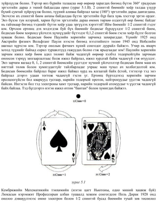 ç¿éðë¿¿ëæ áîëíî. Òýðýýð ÿíç á¿ðèéí òàëààñàà ººð ººðººð õàðàãäàõ áºãººä á¿òýí 360° ãðàäóñûí
ýðãýëòèéí äàðàà ë ýõíèé áàéäàëäàà îðíî (çóðàã 5.1.II). 2 ñïèíòýé áººìèéã õî¸ð òàëäàà ¿ç¿¿ð
á¿õèé ñóìòàé ç¿éðë¿¿ëæ áîëíî, ò¿¿íèé àëèâàà áàéðëàë õàãàñ (180°) ýðãýëòèéí äàðàà äàâòàãäàíà.
Ýíý÷ëýí èõ ñïèíòýé áººì àíõíû áàéäàëäàà á¿òýí ýðãýëòèéí á¿ð áàãà õóâü õýñãýýð ýðãýí îðäîã.
Ýíý á¿õýí òóí èëýðõèé, õàðèí á¿òýí ýðãýëòèéí äàðàà ºìíºõ òºðõºº îëäîãã¿é ººð áººìñ áàéäàã
íü ãàéõìààð áºãººä òýäíèéã á¿òýí õî¸ð óäàà ýðã¿¿ëýõ õýðýãòýé! Èéì áººìèéã 1/2 ñïèíòýé ãýäýã
þì. Îð÷ëîí åðòºíö äýõ ìýäýãäýæ áóé á¿õ áººìèéã áîäèñûã á¿ðä¿¿ëäýã 1/2 ñïèíòýé áººì,
áîäèñûí áººì õîîðîíä ¿éë÷ëýõ õ¿÷í¿¿äèéã á¿òýýäýã 0,1,2 ñïèíòýé áººì ãýñýí õî¸ð á¿ëýã áîëãîí
õóâààæ áîëíî. Áîäèñûí áººì Ïàóëèéí õîðèãèéí çàð÷èìä çàõèðàãääàã. ¯¿íèéã 1925 îíä
Àâñòðèéí ôèçèê÷ Âîëüôãàíã Ïàóëè íýýñýí áºãººä íýýëòèéíõýý òºëºº 1945 îíä Íîáåëèéí
øàãíàë õ¿ðòñýí þì. Òýðýýð îíîëûí ôè÷èê÷ õ¿íèé ñîíãîäîã äóóðàéë áàéæýý. Ó÷èð íü ÿìàð÷
õîòîä ò¿¿íèéã áàéõàä ñîðèë òóðøèëòóóä ãàæóóäàõ áîëíî ãýæ ÿðüöãààäàã þì! Ïàóëèéí õîðèãèéí
çàð÷èì èæèë õî¸ð áººì àäèë òºëºâò áàéæ ÷àäàõã¿é ººðººð õýëáýë òîäîðõîéã¿éí çàð÷ìûí
îíîîñîí òýðõ¿¿ õÿçãààðëàëòààñ áîëæ èæèë áàéðëàë, èæèë õóðäòàé áàéæ ÷àäàõã¿é ãýæ ºã¿¿ëäýã.
Ýíý çàð÷èì ÿàãààä 0, 1, 2 ñïèíòýé áººìñèéí ¿¿ñãýäýã õ¿÷íèé ¿éë÷ëýëýýð áîäèñûí áººì ìàø èõ
íÿãòòàé òºëºâ áîëîí õóìèãääàãã¿éã òàéëáàðëàäàã ó÷ðààñ ìàø ÷óõàë à÷ õîëáîãäîëòîé þì.
Áîäèñûí áººìñèéí áàéðëàë áàðàã èæèë áàéâàë õóðä íü ÿëãààòàé áàéõ ¸ñòîé, òýãýõýýð òýä ýíý
áàéðëàë äýýðýý óäààí òîãòîæ ÷àäàõã¿é ãýñýí ¿ã. Åðòºíö á¿ðýëäýõýä õîðèãèéí çàð÷èì
îðîëöîîã¿éñýí áîë êâàðêóóä òóñãààð, íàðèéí òîäîðõîé ïðîòîí, íåéòðîíóóäûã ¿¿ñãýæ ÷àäàõã¿é
áàéñàí. Èíãýñýí áîë òýä ýëåêòðîíû õàìò òóñãààð, íàðèéí òîäîðõîé àòîìóóäûã ÷ ¿¿ñãýæ ÷àäàõã¿é
áàéõ áàéëàà. Òýä á¿ãäýýðýý íýãýí èæèë ºòãºí "áàíòàí" áîëîí õóìèãäàõ áàéæýý.
çóðàã 5.1
Êåìáðèæèéí Ìàòåìàòèêèéí òýíõèìèéí (íýãýí öàãò Íüþòîíû, îäîî ìèíèé õàøèæ áóé)
Ëþêàñûí íýðýìæèò Ïðîôåññîðûí àëáàí òóøààëä õîæèì ñîíãîãäñîí Ïîëü Äèðàê 1928 îíä
îíîëîî äýâø¿¿ëýõýýñ ºìíº ýëåêòðîí áîëîí 1/2 ñïèíòýé áóñàä áººìèéí òóõàé çºâ òºñººëºë
 