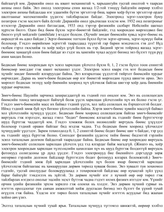 áàéãààã¿é þì. Äèðàêèéí îíîë íü êâàíò ìåõàíèêòàé ÷, õàðüöàíãóéí òóñãàé îíîëòîé ÷ òààðñàí
àíõíû îíîë áàéâ. Ýíý îíîëä ýëåêòðîíû ñïèí ÿàãààä 1/2-òîé òýíö¿¿ áàéäãèéí ººðººð õýëáýë
ýëåêòðîí àíõíû áàéäàëäàà íýã óäààãèéí á¿òýí ýðãýëòýýð áèø, õàðèí õî¸ð á¿òýí ýðãýëòýýð îðäîã
øàëòãààíûã ìàòåìàòèêèéí ¿¿äíýýñ òàéëáàðëàñàí áàéäàã. Ýëåêòðîíä ýñðýã-ýëåêòðîí áóþó
ïîçèòðîí ãýñýí õîñëîã÷ áàéõ ¸ñòîéã Äèðàêèéí îíîë óðüä÷èëàí õýëñýí þì. 1932 îíä ïîçèòðîíûã
íýýñíýýð Äèðàêèéí îíîë áàòëàãäàæ, 1933 îíä òýðýýð ôèçèêèéí ñàëáàðò Íîáåëèéí øàãíàë
õ¿ðòñýí áèëýý. Îäîî áèä áººì á¿õýí ýñðýã-áººìòýé áàéäãèéã, òýä õîîðîíäîî ìºðãºëäâºë áèå
áèåíýý ¿ã¿é õèéäãèéã (annihilate ) ìýääýã áîëñîí. (Õ¿÷èéã çººäºã áººìñèéí õóâüä ýñðýã-áººìñ íü
ººðñºäòýé íü àäèë áàéäàã.) Ýñðýã-áººìººñ òîãòñîí á¿õýë á¿òýí ýñðýã-åðòºíö, ýñðýã-õ¿ì¿¿ñ áàéæ
áîëîõîîð. Ãýõäýý ººðèéíõºº ýñðýãòýé òààðàëäààä ò¿¿íòýé ãàð áàðèí ìýíä÷èëýõ ãýâ äýý! Í¿ä
ãÿëáàì ãýðýë ãÿëñõèéæ òà õî¸ð õî¸óë ¿ã¿é áîëîõ íü òýð. Áèäíèé ýðãýí òîéðîíä ÿàãààä ýñðýã-
áººìººñ õàìààã¿é îëîí áººì áàéäàã âý ãýäýã íü õàìãèéí ÷óõàë àñóóëò áºãººä ýíý á¿ëýãò ò¿¿í ð¿¿
àõèí õàíäàõ áîëíî.
Áîäèñûí áººìñ õîîðîíäûí õ¿÷ ýñâýë õàðèëöàí ¿éë÷ëýë á¿õýí 0, 1, 2 ãýñýí á¿õýë òîîí ñïèíòýé
áººìñººð çººãääºã ãýæ êâàíò ìåõàíèêò ¿çäýã. Ýëåêòðîí ýñâýë êâàðê ãýõ ìýò áîäèñûí áººì
õ¿÷èéã çººäºã áººìèéã ÿëãàðóóëäàã áàéíà. Ýíý ÿëãàðàëòààñ ¿¿äýëòýé òèéðýëò áººìñèéí õóðäûã
ººð÷èëäºã. Äàðàà íü çººã÷-áººì áîäèñûí ººð íýã áººìòýé ìºðãºëäºí ò¿¿íä øèíãýí îðíî. Ýíý
ìºðãºëò áîäèñûí ýíýõ¿¿ õî¸ð áººìèéí õîîðîíä õ¿÷ ¿éë÷èëæ áàéãàà øèãýýð õî¸ð äàõü áººìèéí
õóðäûã ººð÷èëíº.
Çººã÷-áººìñ Ïàóëèéí çàð÷èìä çàõèðàãääàãã¿é íü òýäíèé ãîë îíöëîã þì. Ýíý íü ñîëèëöîãäîõ
áººìñèéí òîîíä õÿçãààðëàëò áàéõã¿é áîëæ ¿¿ñýõ õàðèëöàí ¿éë÷ëýëèéí õ¿÷ èõ áîëíî ãýñýí ¿ã.
Ãýõäýý çººã÷-áººìñèéí ìàññ èõ áàéâàë òýäíèé ¿¿ñýõ, õîë çàéä ñîëèëöîõ íü áýðõøýýëòýé áîëäîã.
Èéìä òýäíèé çººæ áóé õ¿÷ áîãèíî ¿éë÷ëýëèéí áàéíà. Õýðýâ çººã÷-áººìñ õóâèéí ìàññã¿é áàéâàë
õîë ¿éë÷ëýëèéí õ¿÷í¿¿ä ¿¿ñäýã. Áîäèñûí áººì õîîðîíä ñîëèëöîãäîæ áàéãàà çººã÷-áººìñèéã
âèðòóàëü ãýæ íýðëýäýã, ÿàãààä ãýâýë "áîäèò" áººìñººñ ÿëãààòàé íü òýäíèéã áººì á¿ðòãýã÷ýýð
øóóä á¿ðòãýæ ÷àääàãã¿é þì. Ãýõäýý õýìæèæ áîëîõ íºëººëëèéã âèðòóàëü áººìñ ¿ç¿¿ëäýã
áîëîõîîð òýäíèé îðøèí áàéãààã áèä ìýäýæ ÷àäíà. Òýä áîäèñûí áººì õîîðîíä ¿éë÷èëäýã
õ¿÷í¿¿äèéã ¿¿ñãýäýã. Çàðèì òîõèîëäîëä 0, 1, 2 ñïèíòýé áººìñ áîäèò áººìñ øèã ÷ áàéäàã, òýð ¿åä
íü òýäíèéã øóóä á¿ðòãýæ áîëíî. Ñîíãîäîã ôèçèêèéí ¿¿äíýýñ òèéì áººìñ áèäýíòýé ãýðëèéí
ýñâýë òàòàëöëûí äîëãèîí áàéäàëòàé òààðàëääàã áàéíà. Áîäèñûí áººìñ ººð õîîðîíäîî âèðòóàëü
çººã÷-áººìñèéã ñîëèëöîí õàðèëöàí ¿éë÷ëýõ ¿åä òýä ÿëãàðäàã áàéæ ìàãàäã¿é. (Æèøýý íü, õî¸ð
ýëåêòðîí õîîðîíäûí õàðèëöàí ò¿ëõýëöëèéí öàõèëãààí õ¿÷ íü øóóä á¿ðòãýæ áîëäîãã¿é âèðòóàëü
ôîòîíóóä ñîëèãäñîíû ¿ð ä¿íä ¿¿ñäýã. Ãýõäýý ýëåêòðîíóóä áèå áèåíèéõýý äýðãýä¿¿ð çºðæ
ºíãºðâºë ãýðëèéí äîëãèîí áàéäëààð á¿ðòãýãäýõ áîäèò ôîòîíóóä ÿëãàðàõ áîëîìæòîé.) Çººã÷-
áººìñèéã òýäíèé çººæ áóé õàðèëöàí ¿éë÷ëýëèéí õ¿÷ áîëîí ÿìàð áººìñòýé õàðèëöàí
¿éë÷ëýëöýæ áàéãààãààñ íü õàìààðóóëàí äºðâºí òºðºëä õóâààæ áîëíî. Ýíý õóâààëò òóí çîõèîìîë
ãýäãèéã, òóñãàé îíîëóóäûã áîëîâñðóóëàõàä ë òîõèðîìæòîé áàéäãààñ ººð íóõàöòàé ç¿éë ¿¿íä
áàðàã áàéõã¿éã òýìäýãëýõ íü ç¿éòýé. Ýë äºðâºí õ¿÷èéã íýã ë õ¿÷íèé ººð ººð òºðºë ãýæ
òàéëáàðëàõ íýãäìýë îíîëûã ýöñèéí ýöýñò á¿òýýæ ÷àäíà ãýäýãò èõýíõ ôèçèê÷ èòãýäýã þì. ¯¿íèéã
îð÷èí ¿åèéí ôèçèêèéí ýðõýì çîðèëãî ãýæ îëîíõè íü õýëäýã. Ýíý äºðâºí õ¿÷íèé ãóðâûã íü
íýãòãýõ îðîëäëîãûã òóí ñàÿõàí àìæèëòòàé õèéæ äóóñãàñàí áºãººä ýíý á¿ëýãò áè ¿¿íèé òóõàé
ºã¿¿ëýõ ãýæ áàéíà. ¯ëäñýí íýã òºðºë áîëîõ òàòàëöëûí õ¿÷èéã íýãòòýõ àñóóäëûã áèä æààõàí
õîéíî àâ÷ ¿çíý.
Ýõëýýä òàòàëöëûí õ¿÷íèé òóõàé ÿðüÿ. Òàòàëöëûí õ¿÷í¿¿ä ò¿ãýýìýë øèíæòýé, ººðººð õýëáýë
 