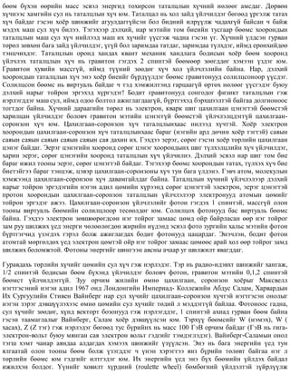 áººì á¿õýí ººðèéí ìàññ ýñâýë ýíåðãèä òîõèðñîí òàòàëöëûí õ¿÷íèé íºëººã àìñäàã. Äºðâºí
õ¿÷íýýñ õàìãèéí ñóë íü òàòàëöëûí õ¿÷ þì. Òàòàëöàë íü õîë çàéä ¿éë÷èëäýã áºãººä ¿ðãýëæ òàòàõ
õ¿÷ áàéäàã ãýñýí õî¸ð øèíæèéã àãóóëäàãã¿éñýí áîë áèäíèé èëð¿¿ëæ ÷àäàõã¿é áàéñàí ÷ áàéæ
ìýäýõ ìàø ñóë õ¿÷ áèëýý. Òýãýõýýð äýëõèé, íàð ìýòèéí òîì áèåèéí òóñãààð áººìñ õîîðîíäûí
òàòàëöëûí ìàø ñóë õ¿÷ íèéëýýä ìàø èõ õ¿÷èéã ¿¿ñãýæ ÷àäíà ãýñýí ¿ã. Õ¿÷íèé ¿ëäñýí ãóðâàí
òºðºë çºâõºí áàãà çàéä ¿éë÷èëäýã, ¿ã¿é áîë çàðèìäàà òàòäàã, çàðèìäàà ò¿ëõäýã, èéìä åðºíõèéäºº
òýíö÷èõäýã. Òàòàëöëûí îðîíä õàíäàõ êâàíò ìåõàíèê õàíäëàãà áîäèñûí õî¸ð áººì õîîðîíä
¿éë÷ëýõ òàòàëöëûí õ¿÷ íü ãðàâèòîí ãýãäýõ 2 ñïèíòýé áººìººð çººãääºã õýìýýí ¿çäýã þì.
Ãðàâèòîí õóâèéí ìàññã¿é, èéìä ò¿¿íèé çººäºã õ¿÷ õîë ¿éë÷ëýëèéí áàéíà. Íàð, äýëõèé
õîîðîíäûí òàòàëöëûí õ¿÷ ýíý õî¸ð áèåèéã á¿ðä¿¿ëäýã áººìñ ãðàâèòîíóóä ñîëèëöñîíîîð ¿¿ñäýã.
Ñîëèëöñîí áººìñ íü âèðòóàëü áàéäàã ÷ òýä õýìæèëòýíä ãàðöààã¿é ºðòºõ íºëººã ¿¿ñãýäýã áóþó
äýëõèé íàðûã òîéðîí ýðãýõýä õ¿ðãýäýã! Áîäèò ãðàâèòîíóóä ñîíãîäîã ôèçèêò òàòàëöëûí ãýæ
íýðëýãääýã ìàø ñóë, èéìä îäîî áîëòîë àæèãëàãäààã¿é, á¿ðòãýõýä áýðõøýýëòýé áàéãàà äîëãèîíîîñ
òîãòäîã áàéíà. Õ¿÷íèé äàðààãèéí òºðºë íü ýëåêòðîí, êâàðê øèã öàõèëãààí öýíýãòýé áººìñòýé
õàðèëöàí ¿éë÷èëäýã áîëîâ÷ ãðàâèòîí ìýòèéí öýíýãã¿é áººìñòýé ¿éë÷ëýëöäýãã¿é öàõèëãààí-
ñîðîíçîí õ¿÷ þì. Öàõèëãààí-ñîðîíçîí õ¿÷ òàòàëöëûíõààñ íèëýýä õ¿÷òýé. Õî¸ð ýëåêòðîí
õîîðîíäûí öàõèëãààí-ñîðîíçîí õ¿÷ òàòàëöëûíõààñ áàðàã (íýãèéí àðä äº÷èí õî¸ð òýãòýé) ñàÿûí
ñàÿûí ñàÿûí ñàÿûí ñàÿûí ñàÿûí ñàÿ äàõèí èõ. Ãýõäýý ýåðýã, ñºðºã ãýñýí õî¸ð òºðëèéí öàõèëãààí
öýíýã áàéäàã. Ýåðýã öýíýãèéí õîîðîíä ñºðºã öýíýã õîîðîíäûíõ øèã ò¿ëõýëöëèéí õ¿÷ ¿éë÷èëäýã,
õàðèí ýåðýã, ñºðºã öýíýãèéí õîîðîíä òàòàëöëûí õ¿÷ ¿éë÷èëíý. Äýëõèé ýñâýë íàð øèã òîì áèå
áàðàã èæèë òîîíû ýåðýã, ñºðºã öýíýãòýé áàéäàã. Òýãýõýýð áººìñ õîîðîíäûí òàòàõ, ò¿ëõýõ õ¿÷ áèå
áèåòýéãýý áàðàã òýíöýæ, öýâýð öàõèëãààí-ñîðîíçîíû õ¿÷ òóí áàãà ¿ëäýíý. Ãýâ÷ àòîì, ìîëåêóëûí
õýìæýýíä öàõèëãààí-ñîðîíçîí õ¿÷ äàâàìãàéëäàã áàéíà. Òàòàëöëûí õ¿÷íèé ¿éë÷ëýëýýð äýëõèé
íàðûã òîéðîí ýðãýäýãèéí íýãýí àäèë öºìèéí õ¿ðýýíä ñºðºã öýíýãòýé ýëåêòðîí, ýåðýã öýíýãòýé
ïðîòîí õîîðîíäûí öàõèëãààí-ñîðîíçîí òàòàëöëûí ¿éë÷ëýëýýð ýëåêòðîíóóä àòîìûí öºìèéã
òîéðîí ýðãýäýã àæýý. Öàõèëãààí-ñîðîíçîí ¿éë÷ëýëèéã ôîòîí ãýãäýõ 1 ñïèíòýé, ìàññã¿é îëîí
òîîíû âèðòóàëü áººìèéí ñîëèëöëîîð òåñººëäºã þì. Ñîëèëöîõ ôîòîíóóä áàñ âèðòóàëü áººìñ
áàéíà. Ãýõäýý ýëåêòðîí çºâøººðºãäñºí íýã òîéðîã çàìààñ öºìä îéð áàéðëàñàí ººð íýã òîéðîã
çàì ðóó øèëæèõ ¿åä ýíåðãè ÷ºëººëºãäºí æèðèéí í¿äýíä ýñâýë ôîòî çóðãèéí õàëüñ ìýòèéí ôîòîí
á¿ðòãýã÷èä ¿çýãäýõ ãýðýë áîëæ àæèãëàãäàõ áîäèò ôîòîíóóä öàöàðäàã. Ýíý÷ëýí, áîäèò ôîòîí
àòîìòàé ìºðãºëäºõ ¿åä ýëåêòðîí öºìòýé îéð íýã òîéðîã çàìààñ öºìººñ àðàé õîë ººð òîéðîã çàìä
øèëæèõ áîëîìæòîé. Ôîòîíû ýíåðãèéã øèíãýýí àâñíû à÷ààð óã øèëæèëò ÿâàãääàã.
Ãóðàâäàõü òºðëèéí õ¿÷èéã öºìèéí ñóë õ¿÷ ãýæ íýðëýäýã. Òýð íü ðàäèî-èäýâõò øèíæèéã õàíãàæ,
1/2 ñïèíòýé áîäèñûí áººì á¿õýíä ¿éë÷èëäýã áîëîâ÷ ôîòîí, ãðàâèòîí ìýòèéí 0,1,2 ñïèíòýé
áººìñò ¿éë÷èëäýãã¿é. Çóó îð÷èì æèëèéí ºìíº öàõèëãààí, ñîðîíçîí õî¸ðûã Ìàêñâåëë
íýãòãýñýíèé íýãýí àäèë 1967 îíä Ëîíäîíãèéí Èìïåðèàä- Êîëëåæèéí Àáäóñ Ñàëàì, Õàðâàðäûí
Èõ Ñóðãóóëèéí Ñòèâåí Âàéíáåðã íàð ñóë õ¿÷èéã öàõèëãààí-ñîðîíçîí õ¿÷òýé íýãòãýñýí îíîëûã
íýãýí çýðýã äýâø¿¿ëýõýýñ ºìíº öºìèéí ñóë õ¿÷èéã òºäèé ë ìýääýãã¿é áàéëàà. Ôîòîíîîñ ãàäíà,
ñóë õ¿÷èéã çººäºã, õ¿íä âåêòîðò áîçîíóóä ãýæ íýðëýãääýã, 1 ñïèíòýé àõèàä ãóðâàí áººì áàéíà
ãýñýí òààìàãëàëûã Âàéíáåðã, Ñàëàì õî¸ð äýâø¿¿ëñýí þì. Òýðõ¿¿ áººìñèéã W (íýìýõ), W (
õàñàõ), Z (Z òýã) ãýæ íýðëýäýã áºãººä òóñ á¿ðèéíõ íü ìàññ 100 ÃýÂ îð÷èì áàéäàã (ÃýÂ íü ãèãà-
ýëåêòðîí-âîëüò áóþó ìÿíãàí ñàÿ ýëåêòðîí âîëüò ãýäãèéã òýìäýãëýäýã). Âàéíáåðã-Ñàëàìûí îíîë
òýãø õýìò ÷àíàð àÿíäàà àëäàãäàõ õýìýýõ øèíæèéã ¿ç¿¿ëñýí. Ýíý íü áàãà ýíåðãèéí ¿åä òóí
ÿëãààòàé îëîí òîîíû áººì áîëæ ¿çýãääýã ÷ ¿íýí õýðýãòýý ÿíç á¿ðèéí òºëºâò áàéãàà íýã ë
òºðëèéí áººìñ þì ãýäãèéã èëòãýäýã þì. Èõ ýíåðãèéí ¿åä ýíý á¿õ áººìèéí ¿éëäýõ áàéäàë
èæèëõýí áîëäîã. ¯¿íèéã õîâèëò õ¿ðäíèé (roulette wheel) áºìáºãíèé ¿éëäýëòýé ç¿éðë¿¿ëæ
 