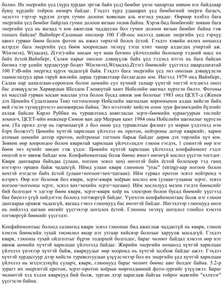 áîëíî. Èõ ýíåðãèéí ¿åä (õ¿ðä õóðäàí ýðãýæ áàéõ ¿åä) áºìáºã ¿íýí ÷àíàðòàà çºâõºí íýã áàéäëààð
áóþó õ¿ðäèéã òîéðîí ºíõºð÷ áàéäàã. Ãýõäýý õ¿ðä óäààøðàõ ¿åä áºìáºãíèé ýíåðãè áàãàñ÷,
ýöýñòýý òýðýýð õ¿ðäýí äýýðõ ãó÷èí äîëîîí õîâèëûí àëü íýãýíä óíàäàã. ªºðººð õýëáýë áàãà
ýíåðãèéí ¿åä áºìáºã áàéðëàõ ãó÷èí äîëîîí ÿíçûí òºëºâ áàéíà. Õýðýâ áèä áºìáºãèéã çºâõºí áàãà
ýíåðãèéí ¿åä íü ÿàãààä ÷ þì àæèãëàæ ÷àääàãñàí áîë ãó÷èí äîëîîí ÿíçûí áºìáºã áàéíà ãýæ
òîîöîõ áàéñàí! Âàéíáåðã-Ñàëàìûí îíîëîîð 100 ÃýÂ-îîñ íèëýýä äàâñàí ýíåðãèéí ¿åä òýðõ¿¿
øèíý ãóðâàí áººì áîëîí ôîòîí íü èæèë òºðõòýé áîëîõ ¸ñòîé. Ãýõäýý õýâèéí èõýíõ íºõöºëä
èëýðäýã áàãà ýíåðãèéí ¿åä áººì õîîðîíäûí ýíýõ¿¿ òýãø õýìò ÷àíàð àëäàãäàõ ó÷èðòàé àæ.
W(íýìýõ), W(õàñàõ), Z(òýã)-èéí çººäºã õ¿÷ ìàø áîãèíî ¿éë÷ëýëèéí áîëîõîîð òýäíèé ìàññ èõ
áàéõ ¸ñòîé.Âàéíáåðã, Ñàëàì íàðûã îíîëîî äýâø¿¿ëæ áàéõ ¿åä òýäýíä èòãýõ íü áàãà áàéñàí
áºãººä òýð ¿åèéí õóðäàñãóóð áîäèò W(íýìýõ),W(õàñàõ),Z(òýã) áººìñèéã ¿¿ñãýõýä øààðäëàãàòàé
100 ÃýÂ-èéí ýíåðãèä õ¿ðýõ ÷àäàëã¿é áàéâ. Ãýõäýý áàãà ýíåðãèéí ¿åä ýíý îíîëûí äýâø¿¿ëñýí
òààìàãëàëóóä àðàâ ãàðóé æèëèéí äàðàà òóðøèëòààð áàòëàãäñàí þì. Èíãýýä 1979 îíä Âàéíáåðã,
Ñàëàì íàð öàõèëãààí-ñîðîíçîí áîëîí öºìèéí ñóë õ¿÷íèé òàëààð ¿¿íòýé òºñòýé íýãäìýë îíîë
áàñ äýâø¿¿ëñýí Õàðâàðäûí Øåëäîí Ãëåøîóòàé õàìò Íîáåëèéí øàãíàë õ¿ðòñýí áèëýý. Ôîòîíû
èõ ìàññòàé ãóðâàí õîñûí ìàññûí óòãà áîëîí áóñàä øèíæ çºâ áîëîõûã 1983 îíä ÖÑÅÒ-ä (Æåíåâ
äýõ Öºìèéí Ñóäàëãààíû Òºâ) òîãòîîñíîîð Íîáåëèéí øàãíàëûí õîðîîíûõîí àëäàà õèéñýí áàéõ
âèé ãýñýí ò¿ãø¿¿ðýýñýý àíãèæèðñàí áàéíà. Ýíý íýýëòèéã õèéñýí îëîí çóóí ôèçèê÷äèéí á¿ëãèéã
àõëàæ áàéñàí Êàðëî Ðóááèà íü òóðøèëòàíä àøèãëàñàí ýñðýã-áººìèéí õóðààãóóðûí òºñëèéã
çîõèîã÷, ÖÑÅÒ-èéí èíæåíåð Ñèìîí âàí äåð Ìååðûí õàìò 1984 îíû Íîáåëèéí øàãíàëûã õ¿ðòñýí
þì. (Òà îðãèë äýýð íü ãàð÷èõààã¿é ë áîë ºíºº ¿åä òóðøèëòûí ôèçèêò óë ìºðºº ¿ëäýýõýä íýí
áýðõ áîëæýý!) Öºìèéí õ¿÷òýé õàðèëöàí ¿éë÷ëýë íü ïðîòîí, íåéòðîíû äîòîð êâàðêèéã, õàðèí
àòîìûí öºìèéí äîòîð ïðîòîí, íåéòðîíûã òîãòîîí áàðüæ áàéäàã äºðºâ äýõ òºðëèéí õ¿÷ þì.
Çºâõºí ººð õîîðîíäîî áîëîí êâàðêòàé õàðèëöàí ¿éë÷ëýëöäýã ãëþîí ãýãäýõ, 1 ñïèíòýé ººð íýã
áººì ýíý õ¿÷èéã çººäºã ãýæ ¿çäýã. Öºìèéí õ¿÷òýé õàðèëöàí ¿éë÷ëýëä êîíôàéíìåíò ãýäýã
îíöãîé íýã øèíæ áàéäàã þì. Êîíôàéíìåíòààñ áîëæ áººìñ ÿìàãò ºíãºã¿é õîñëîë ¿¿ñãýí òîãòäîã.
Êâàðê äàíãààðàà áàéõäàà (óëààí, íîãîîí ýñâýë õºõ) ºíãºòýé áàéõ ¸ñòîé áîëîõîîð òýä ãàíö
íýãýýðýý îðøèí áàéæ ÷àäàõã¿é. Èéìä óëààí êâàðê ãëþîíîí "óòàñ" (string)-ààð íîãîîí áîëîí
õºõòýé íýãäñýí áàéõ ¸ñòîé (óëààí+íîãîîí+õºõ=öàãààí). Èéì ãóðâàë ïðîòîí ýñâýë íåéòðîíä ÷
èëýðíý. ªºð íýã áîëîìæ áîë êâàðê, ýñðýã-êâàðê õî¸ðûí õîñëîë þì (óëààí+óëààíû ýñðýã, ýñâýë
íîãîîí+íîãîîíû ýñðýã, ýñâýë õºõ+õºõèéí ýñðýã=öàãààí). Èéì õîñëîëóóä ìåçîí ãýãäýõ áººìñèéã
áèé áîëãîäîã ÷ ýäãýýð áººì êâàðê, ýñðýã-êâàðê õî¸ð íü ýëåêòðîí áîëîí áóñàä áººìèéã ¿¿ñãýýä
áèå áèåíýý ¿ã¿é õèéäýãýýñ áîëîîä òîãòâîðã¿é áàéäàã. ¯¿í÷ëýí êîíôàéíìåíòààñ áîëæ íýã ãëþîí
äàíãààðàà îðøèæ ÷àäàõã¿é, ÿàãààä ãýâýë ãëþîíóóä áàñ ºíãºòýé áàéäàã. Èíãýõëýýð ãëþîíóóä ºíãº
íü íèéëýýä öàãààí ºíãèéã ¿¿ñãýõýýð öîãöëîõ ¸ñòîé. Ãëþîíû ýíýõ¿¿ öîãöëîë ãëþáîë õýìýýõ
òîãòâîðã¿é áººìèéã ¿¿ñãýäýã.
Êîíôàéíìåíòààñ áîëîîä ñàëàíãèä êâàðê ýñâýë ãëþîíûã áèä àæèãëàæ ÷àääàãã¿é íü êâàðê, ãëþîí
õýìýýõ áººìñèéí òóõàé òºñººëºë ÿìàð íýã óòãààð õèéñâýð áîëîõûã õàðóóëæ ìàãàäã¿é. Ãýõäýý
êâàðê, ãëþîíû òóõàé îéëãîëòûã á¿ðýí òîäîðõîé áîëãîäîã, áàðàã ÷ºëººò áàéäàë õýìýýõ ººð íýã
øèíæ öºìèéí õ¿÷òýé õàðèëöàí ¿éë÷ëýëä áàéäàã. Æèðèéí ýíåðãèéí íºõöºëä õ¿÷òýé õàðèëöàí
¿éë÷ëýë ¿íýõýýð õ¿÷òýé áàéæ, êâàðêóóäûã ººð õîîðîíä íü õ¿÷òýé õîëáîæ áàéäàã àæýý. Ãýõäýý
õ¿÷òýé õóðäàñãóóð äýýð õèéñýí òóðøèëòóóäûí ¿ç¿¿ëñýíýýð áîë èõ ýíåðãèéí ¿åä õ¿÷òýé õàðèëöàí
¿éë÷ëýë íü ìýäýãäýõ¿éö ñóëàð÷, êâàðê, ãëþîíóóä áàðàã ÷ºëººò áººìñ øèã áîëäîã áàéíà. 5.2-ð
çóðàãò èõ ýíåðãèòýé ïðîòîí, ýñðýã-ïðîòîí õî¸ðûí ìºðãºëäººíèé ôîòî-çóðãèéã ¿ç¿¿ëæýý. Áàðàã
÷ºëººòýé õýä õýäýí êâàðêóóä áèé áîëæ, çóðãàí äýýð õàðàãäàæ áàéãàà òîéðîã ìàÿãèéí "õýëõýýã"
¿¿ñãýñýí áàéíà.
 