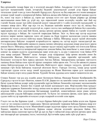 Óäèðòãàë
Áèä åðòºíöèéí òàëààð áàðàã þó ÷ ìýäýõã¿é àìüäàð÷ áàéíà. Àìüäðàëûã òýòãýã÷ íàðíû ãýðëèéã
¿¿ñãýäýã ìåõàíèçìèéí òóõàé, îãòîðãóéä áèäíèéã óíàãà÷õàëã¿é äýëõèé äýýð áàðüæ áàéäàã
òàòàëöëûí òóõàé ÷ þì óó ýñâýë áèäíèéã á¿ðä¿¿ëäýã, á¿òöýýñ íü áèä ººðñäºº ãîë òºëºâ õàìààðäàã
àòîìûí òóõàé òºäèé ë ñîíèðõîõã¿é áàéíà. Áàéãàëü ÿàãààä èéì áàéäàã âý, îãòîðãóé õààíààñ ¿¿ññýí
áý, ýñâýë òýð ýíäýý ë áàéñàí óó, õýðýâ öàã õóãàöàà õýçýý íýã öàãò áóöàæ óõàðâàë ¿ð äàãàâàð
øàëòãààíûõàà ºìíº áàéõ óó, ¿ã¿é þó, õ¿í òºðºëõòíèé òàíèí ìýäýõ¿éä ýöñèéí çààã áèé þó
ãýäãèéã áîäîæ ñóóäàã õ¿í (èéì íóõàöòàé àñóóëò òàâüäàãã¿éãýý ÷ ñàéí ìýäýõã¿é) õ¿¿õä¿¿äèéã ýñ
òîîöâîë õîâîð àæýý. Þóã õàð í¿õ ãýõ âý, áîäèñûí õàìãèéí æèæèã õýñýã þó âý, ÿàãààä áèä
ºíãºðñíèéã ìýääýã, èðýýä¿éã ìýääýãã¿é âý, õýðâýý ýõëýýä ýìõ çàìáàðààã¿é áàéñàí áîë îäîîãèéí,
õàðàãäàõóéö ýìõ öýãö ÿàæ áèé áîëîâ, ÿàãààä îð÷ëîí åðòºíö îðøèí áàéíà âý ãýäãèéã ìýäýõèéã
õ¿ñäýã õ¿¿õä¿¿ä ÷ áàéäàã, áè òýäýíòýé òààðàëäàæ áàéñàí. Ýöýã ýõ, áàãø íàð ýäãýýð àñóóëòûí
èõýíõýä ìºðºº õàâ÷èí õàðèóëàõ ýñâýë îé óõààíä íü á¿¿ð ò¿¿ðõýí õàäãàëàãäàí ¿ëäñýí øàøíû
äîìãîîñ ýø òàòàõ ¿çýãäýë íèéãýìä ìààíü áàéñààð ë áàéíà. Èéìýðõ¿¿ àñóóëò õ¿íèé îéëãîõóéí
õÿçãààðëàãäìàë áàéäëûã òîäîðõîé èëýðõèéëäýãýýñ çàðèìä íü ýäãýýð àñóóëò òààëàãääàãã¿é àæ.
Ãýòýë ôèëîñîôè, áàéãàëèéí øèíæëýõ óõààíû õºãæèë èéìýðõ¿¿ àñóóäëûí à÷ààð ¿íäñýíäýý óðàãø
àõèñàí áèëýý. Èéìýðõ¿¿ òºðëèéí àñóóëò òàâèõûã õ¿ñäýã íàñàíä õ¿ðýã÷äèéí òîî íýìýãäýæ áàéãàà
áà òýä çàðèìäàà íèëýýä õà÷èðõàëòàé õàðèóëòûã ñîíñîæ áàéíà, Áèä ìàø áàãûã ÷, ìàø òîìûã ÷ àëü
àëèíûã íü õàìðàõ ¿¿äíýýñ ñóäàëãààíûõàà õàÿàã àòîì ðóó ÷, îä ðóó ÷ èæèëõýí òýëæ áàéíà.1974
îíû õàâàð ñàíñðûí "Âèêèíã" õºëºã Àíãàðàã äýýð ãàçàðäàõààñ õî¸ð îð÷èì æèëèéí ºìíº áè
Ëîíäîíãèéí Âàíãûí Íèéãýìëýãýýñ çîõèîí áàéãóóëñàí, õàðü ãàðàãèéí èðãýíøëèéã õàéõ
áîëîëöîîã õýëýëöñýí áàãà õóðàëä îðîëöîí Àíãëèä áàéëàà. Çàâñàðëàãààíû öàãààðàà çýðãýëäýýõ
òàíõèìä áîëæ áàéãàà îëîí õ¿íòýé õóðëûã ñîíèðõîí òèéø îðñîí þì. Òýãýýä áè øèíæëýõ óõààíû
àõìàä áàéãóóëëàãóóäûí íýã áîëîõ Âàíãèéí Íèéãýìëýãò øèíý ãèø¿¿í ýëñ¿¿ëýõ, ýðòíèé íýãýí
çàíøëûí ãýð÷ áîëæ áàéãààãàà òºäºëã¿é îéëãîñîí áèëýý. Òýðã¿¿í ýãíýýíä, òàõèð äóòóó õ¿íèé
òýðãýíöýðò ñóóñàí íýãýí çàëóó ýõíèé õóóäñóóäàä íü Èñààê Íüþòîíû ãàðûí ¿ñýã õàäãàëàãäàí
áàéäàã íîìîíä íýðýý èõýä óäààí áè÷èâ. Ò¿¿íèéã áè÷èæ äóóñàõàä àëãà òàøèëò íèæèãíýñýí þì.
Ñòèâåí Õîêèíã òýð ¿åä àëü õýäèéí äîìîã áîë÷èõñîí áàéëàà. ªíººäºð Õîêèíã Êåìáðèæèéí Èõ
Ñóðãóóëüä òýð íýãýí öàãò Íüþòîí, õîæèì Ï.À.Ì. Äèðàê-íýã íü õàìãèéí òîìûã íºãºº íü õàìãèéí
áàãûã ñóäàëæ áàéñàí àëäàðò õî¸ð ñóäëàà÷èéí õ¿ðòýæ áàéñàí Ëþêàñèéí íýðýìæèò ìàòåìàòèêèéí
Ïðîôåññîð áîëæýý. Õîêèíã áîë òýäíèé ç¿é ¸ñíèé çàëãàìæëàã÷ ìºí. Ìýðýãæëèéí áèø õ¿ì¿¿ñò
çîðèóëàí òóóðâèñàí Õîêèíãèéí ýíýõ¿¿ àíõíû íîì íü ºðãºí îëîí óíøèã÷äàä òóñòàé îëîí ç¿éëèéã
àãóóëñàí áàéíà. Íîì àãóóëãûíõàà áàãòààìæààð òºäèéã¿é, çîõèîã÷èéíõîî îþóí óõààí õýðõýí
àæèëëàäàãèéã ¿ç¿¿ëæ áàéãààðàà ñîíèðõîëòîé. Òà á¿õýí ýíý íîìíîîñ ôèçèê, îäîí îðîí, îð÷ëîí
ñóäëàë õèéãýýä ýð çîðèãèéí îãòîëöëîë äýýðõ òîäîðõîé íýýëòèéã îëæ õàðíà.
Ãýõäýý ýíý íü áàñ Áóðõàíû òóõàé ... òýãýõäýý Áóðõàí áàéõã¿éí òóõàé íîì áàéæ ìýäýõ þì. Áóðõàí
ãýäýã ¿ã ýíý íîìîíä îëîíòîî òààðàëäàíà. Îð÷ëîí åðòºíöèéã òóóðüâèæ áàéõäàà Áóðõàíä ÿìàð íýã
ñîíãîëò áàéñàí áîëîâ óó ãýñýí Ýéíøòåéíèé àëäàðò àñóóëòûí õàðèóã îëîõ ýðýëä Õîêèíã ìîðäæýý.
Õîêèíã, ººðèéíõ íü áè÷ñýí÷ëýí, Áóðõíû ñàíààã îéëãîæ ìýäýõèéã îðîëäñîí áàéíà. Ýíý
õàéãóóëûí ÿâöàä îäîîãîîð õ¿ðýýä áóé ¿ð ä¿í íü á¿ð ÷ ãàéõàëòàé àãààä îð÷ëîí åðòºíö îðîí çàéä
õèë õÿçãààðã¿é öàã õóãàöààíä ýõëýë, òºãñãºëã¿é, Á¿òýýã÷èéí õóâüä õèéõ ç¿éë ¿ã¿é àæýý.
Êàðë Ñýéãàí,
 