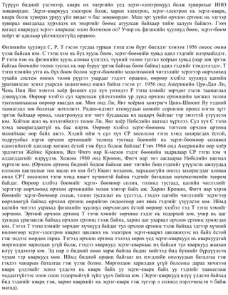 Ò¿ð¿¿í áèäíèé ¿çñýíýýð, êâàðê èõ ýíåðãèéí ¿åä ýñðýã-ýëåêòðîíóóä áîëæ õóâèðàõûã ÈÍÎ
çºâøººðäºã. Ýñðýã-êâàðêóóä ýëåêòðîí áîëæ, õàðèí ýëåêòðîí, ýñðýã-ýëåêòðîí íü ýñðýã-êâàðê,
êâàðê áîëæ õóâèðàõ óðâóó ¿éë ÿâöûã ÷ áàñ çºâøººðäºã. Ìàø ýðò ¿åèéí îð÷ëîí åðòºíö íü ýäãýýð
õóâèðàë ÿâàãäàõàä õ¿ðýëöýõ èõ ýíåðãèéã áººìñ àãóóëñàí áàéõààð òèéì õàëóóí áàéæýý. Ãýâ÷
ÿàãààä êâàðêóóä ýñðýã- êâàðêààñ îëîí áîë÷èõîâ îî? Ó÷èð íü ôèçèêèéí õóóëèóä áººì, ýñðýã-áººì
õî¸ðò ÿã àäèëààð ¿éë÷èëäýãã¿éä îðøèíî.
Ôèçèêèéí õóóëèóä Ñ, Ð, Ò ãýñýí òóñäàà ãóðâàí òýãø õýì á¿ðò áèåëäýã õýìýýí 1956 îíîîñ ºìíº
¿çýæ áàéñàí þì. Ñ òýãø õýì íü á¿õ õóóëü áººì, ýñðýã-áººìèéí õóâüä àäèë ãýäãèéã èëýðõèéëäýã.
Ð òýãø õýì íü ôèçèêèéí õóóëü àëèâàà ¿çýãäýë, ò¿¿íèé òîëèí òóñãàë õî¸ðûí õóâüä (íàð çºâ ýðãýæ
áàéãàà áººìèéí òîëèí òóñãàë íü íàð áóðóó ýðãýæ áàéãàà áººì áàéíà) àäèë ãýäãèéã òýìäýãëýäýã. Ò
òýãø õýìèéí óòãà íü á¿õ áººì áîëîí ýñðýã-áººìèéí õºäºëãººíèé ÷èãëýëèéã ýñðýãýýð ººð÷ëºõºä
òóõàéí ñèñòåì ºìíºõ òºëºâ ð¿¿ãýý óõàðäàã ãýäýãò îðøèíî, ººðººð õýëáýë õóóëèóä öàãèéí
óðàãøèëñàí ýñâýë óõàðñàí õºäºëãººíä èæèë áàéíà ãýñýí ¿ã. 1956 îíä Àìåðèêèéí Öóí-Äàî Ëè,
×åíü Íèí ßíã õýìýýõ õî¸ð ôèçèê÷ ñóë õ¿÷ ¿íýíäýý Ð òýãø õýìèéã çºð÷äºã ãýñýí òààìàãëàë
äýâø¿¿ëýâ. ªºðººð õýëáýë ñóë õàðèëöàí ¿éë÷ëýëèéí ¿ð ä¿íä îð÷ëîí åðòºíöèéí õºãæèë òîëèí
òóñãàëûíõààñàà ººðººð ÿâàãäàõ àæ. Ìºí îíä Ëè, ßíã õî¸ðûí õàìòðàã÷ Öèíü-Øèþíã Âó òýäíèé
òààìàãëàë çºâ áîëîõûã íîòîëæýý. Ðàäèî-èäýâõò àòîìóóäûí öºìèéã ñîðîíçîí îðîíä íýãýí ç¿ãò
ýðãýæ áàéõààð ºðººä, ýëåêòðîíóóä íýã ÷èãò áóñäààñàà èõ öàöàð÷ áàéãààã òýð ýìýãòýé ¿ç¿¿ëñýí
þì. Õîéòîí æèë íü íýýëòèéíõýý òºëºº Ëè, ßíã õî¸ð Íîáåëèéí øàãíàë õ¿ðòëýý. Ñóë õ¿÷ Ñ òýãø
õýìä çàõèðàãääàãã¿é íü áàñ èëðýâ. ªºðººð õýëáýë ýñðýã-áººìººñ òîãòñîí îð÷ëîí åðòºíö
ìàíàéõààñ ººð áàéõ àæýý. Õýäèé èéì ÷ ñóë õ¿÷ ÑÐ õîñîëñîí òýãø õýìä çàõèðàãäàõ ¸ñòîé,
òîäðóóëáàë õýðýâ îð÷ëîí åðòºíöèéã òîëèíä òóñãààä áººìèéã íü ýñðýã-áººìººð ñîëèâîë
îäîîãèéíòîé àäèëààð õºãæèõ ¸ñòîé ãýæ á¿ãä áîäîæ áàéëàà! Ãýâ÷ 1964 îíä Àìåðèêèéí ººð õî¸ð
ýðäýìòýí Æåéìñ Êðîíèí, Âåë Ôèò÷ íàð Ê-ìåçîí ãýäýã áººìèéí çàäðàëààð ÑÐ òýãø õýì ÷
àëäàãääàãèéã èëð¿¿ëýâ. Õîæèì 1980 îíä Êðîíèí, Ôèò÷ íàð ýíý àæëààðàà Íîáåëèéí øàãíàë
õ¿ðòñýí þì. (Îð÷ëîí åðòºíö áèäíèé áîäîæ áàéñàí øèã ýíãèéí áèø ãýäãèéã ¿ç¿¿ëñýí àæëóóäàä
îëãîñîí øàãíàëûí òîî ÿàñàí èõ þì áý!) Êâàíò ìåõàíèê, õàðüöàíãóéí îíîëä çàõèðàãääàã àëèâàà
îíîë ÑÐÒ õîñîëñîí òýãø õýìä ÿìàãò õ¿÷èíòýé áàéíà ãýäãèéã áàòàëñàí ìàòåìàòèêèéí òåîðåì
áàéäàã. ªºðººð õýëáýë áººìèéã ýñðýã- áººìººð ñîëèí, òîëèíä òóñãààä, öàãèéí ÷èãëýëèéã
ýñðýãýýð ººð÷ëºõºä îð÷ëîí åðòºíöèéí òºëºâ õýâýýð áàéõ àæ. Õàðèí Êðîíèí, Ôèò÷ íàð õýðýâ
áººìèéã ýñðýã-áººìººð ñîëüæ, òîëèí òóñãàëûã íü ¿¿ñãýýä, ãýõäýý öàãèéí ÷èãëýëèéã ýñðýãýýð
ººð÷ëººã¿é áàéõàä îð÷ëîí åðòºíö ººðèéãºº îíäîîãîîð àâ÷ ÿâíà ãýäãèéã ¿ç¿¿ëñýí þì. Èéìä
öàãèéí ÷èãëýë óõðàõàä ôèçèêèéí õóóëèóä ººð÷ëºãäºõ ¸ñòîé ººðººð õýëáýë òýä Ò òýãø õýìèéã
çºð÷èíº. Ýðòíèé îð÷ëîí åðòºíö Ò òýãø õýìèéã çºð÷èíº ãýäýã íü òîäîðõîé þì, ó÷èð íü öàã
õóãàöàà óðàãøèëæ áàéõàä îð÷ëîí åðòºíö òýëæ áàéíà, õàðèí öàã óõàðâàë îð÷ëîí åðòºíö õóìèãäàõ
þì. Ãýòýë Ò òýãø õýìèéã çºð÷äºã õ¿÷í¿¿ä áàéäàã òóë îð÷ëîí åðòºíö òýëæ áàéõàä ýäãýýð õ¿÷íèé
íºëººãººð ýñðýã-ýëåêòðîí êâàðêò øèëæèõ íü ýëåêòðîí ýñðýã-êâàðêò øèëæèõýýñ èõ áàéõ ¸ñòîé
ãýæ ýíäýýñ ìºðäºí ãàðíà. Òýãýýä îð÷ëîí åðòºíö òýëýýä õºðºõ ¿åä ýñðýã-êâàðêóóä íü êâàðêóóäòàé
ìºðãºëäºí õàðèëöàí ¿ã¿é áîëæ, ãýõäýý êâàðêóóä ýñðýã-êâàðêààñ èõ áàéñàí òóë êâàðêóóä æààõàí
èë¿¿ ¿ëäýõýýð þì. Ýä íàð ë áèäíèé ºíºº õàðæ áàéãàà áîäèñ õèéãýýä áèä á¿õíèéã á¿ðä¿¿ëñýí
÷óõàì òýð êâàðêóóä ìºí. Èéìä áèäíèé îðøèí áàéãààã èõ íýãäëèéí îíîëóóäûí áàòàëãàà ãýæ
ãýõäýý ÷àíàðûí áàòàëãàà ãýæ ¿çýæ áîëíî. Ìºðãºëäºí õàðèëäàí ¿ã¿é áîëñîíû äàðàà õè÷íýýí
êâàðê ¿ëäýõèéã ýñâýë ¿ëäñýí íü êâàðê áàéõ óó ýñðýã-êâàðê áàéõ óó ãýäãèéã òààìàãëàæ
÷àääàãã¿éãýýñ îëîí îëîí òîäîðõîéã¿é ç¿éë ¿¿ñ÷ áàéãàà þì. (Ýñðýã-êâàðêóóä èë¿¿ ¿ëäñýí áàéõàä
áèä òýäíèéã êâàðê ãýæ, õàðèí êâàðêèéã íü ýñðýã-êâàðê ãýæ ç¿ãýýð ë ñîëèîä íýðëý÷èõñýí ÷ áàéæ
ìàãàä).
 