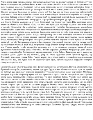 Õýðýâ îäíû ìàññ ×àíäðàñåêàðûí õÿçãààðààñ äàâáàë ò¿ëø íü äóóñàõ ¿åä ìàø èõ áýðõøýýë ¿¿ñíý.
Çàðèì òîõèîëäîëä îä äýëáýð÷ áîëíî ýñâýë õàíàñàí ìàññààñ áàãà ìàññòàé áîëîõûí òóëä ººðººñºº
õýñýã áîäèñûã ÿìàð íýã áàéäëààð ãàðãàí õàÿæ òàòàëöëûí àþóëò õóìèëòààñ çàéëñõèéæ áîëîõ ÷
òóõàéí îäîä õýð òîì áàéãààãààñ ¿ë õàìààðàí èéì þì ÿìàãò òîõèîëäîíî ãýæ ¿çýõ íü áýðõøýýëòýé.
Æèíãýý õàñàõ öàã áîëñîíûã îä õýðõýí ìýääýã âý? Òýð á¿¿ õýë îä á¿õýí õóìèëòààñ çàéëõèéõèéí
òóëä æèíãýý òèéí õàñ÷ ÷àääàã áîë öàãààí îäîé ýñâýë íåéòðîí îäíû ìàññûã ººðèéíõ íü õÿçãààðààñ
õýòýðñýí áàéõààð íýìýãä¿¿ëáýë þó òîõèîõ áîë? Îä òºãñãºëã¿é íÿãòòàé áîëæ õóìèãäàõ áóñ óó?
Ýíý ìºðäºëãºº Ýääèíãòîíûã öî÷èðäóóëæ, òýðýýð ×àíäðàñåêàðûí ¿ð ä¿íä èòãýõýýñ òàòãàëçñàí
þì. Îä öýã áîëòëîî õóìèãäàõ íü ç¿ãýýð ë áîëîìæã¿é ãýæ Ýääèíãòîí ¿çæýý. Èéì õàíäëàãûã èõýíõ
ýðäýìòýí áàðèìòàëñàí áàéäàã. Îäîä òýã áîëòëîî õóìèãäàæ ÷àäàõã¿é ãýäãèéã èëòãýñýí íýãýí
ºã¿¿ëëèéã Ýéíøòåéí ÷ áè÷ñýí áàéäàã. Áóñàä ýðäýìòäèéí òóõàéëáàë ×àíäðàñåêàðûí àíõíû áàãø,
îäíû á¿òöèéí ñóäàëãààíä ãîë õ¿í áàéñàí Ýääèíãòîíû íºõºðñºã áóñ õàðèëöàà ×àíäðàñåêàðûã ýíý
÷èãëýëèéí àæëàà îðõèæ, îäíû õóðàëäàí áººãíºðºõ õºäºëãººí ìýòèéí îäîí îðíû ººð àñóóäàëä
øèëæèí îðîõîä õ¿ðãýñýí áàéíà. Ãýõäýý ×àíäðàñåêàð 1983 îíä Íîáåëèéí øàãíàëûã íààíàäàæ
çàðèì òàëààð, õ¿éòýí îääûí õàíàñàí ìàññòàé õîëáîîòîé ºìíºõ àæëóóäûíõàà òºëºº õ¿ðòñýí
áèëýý. Îäíû ìàññ ×àíäðàñåêàðûí õÿçãààðûã äàâáàë õîðèãèéí çàð÷èì ò¿¿íèé õóìèëòûã çîãñîîæ
÷àäàõã¿é ãýäãèéã ×àíäðàñåêàð ¿ç¿¿ëñýí áîë õàðüöàíãóéí åðºíõèé îíîëûí ¿¿äíýýñ òýðõ¿¿ îäòîé
þó òîõèîëäîæ áîëîõûã 1939 îíä Àìåðèêèéí çàëóó ôèçèê÷ Ðîáåðò Îïïåíãåéìåð àíõ øèéäñýí
þì. Ãýõäýý òóõàéí ¿åèéí îãòîðãóéí äóðàíãààð íýã ÷ ¿ð äàãàâàðûã èëð¿¿ëæ ÷àäàõã¿é ãýñýí
ä¿ãíýëòèéã Îïïåíãåéìåð ñàíàë áîëãîæýý. ¯¿íèé äàðààõàí Äýëõèéí Õî¸ðäóãààð äàéí ýõýëæ,
òýðýýð àòîìûí áºìáºã áîëîâñðóóëàõ àæèëä øàõàëòààð îðñîí áàéíà. Òàòàëöëààñ ¿¿äýõ õóìèëòûí
àñóóäëûã äàéíû äàðàà îð òàñ ìàðòæýý, ó÷èð íü èõýíõ ýðäýìòýä àòîì, öºìèéí õ¿ðýýíä þó
áîëäîãèéã ñîíèðõîí ñóäëàæ áàéâ. Ãýõäýý æàðààä îíä, îð÷èí ¿åèéí òåõíèêèéí à÷ààð îäîí îðíû
àæèãëàëòûí òîî, öàð õ¿ðýý ìàø èõ ºññºíººð îäîí îðîí, îð÷ëîí ñóäëàëûí àñóóäëûã ñîíèðõîõ
ñîíèðõîë ñýðãýñýí þì.
Îïïåíãåéìåðûí ¿ð ä¿íã öààøäàà îëîí ôèçèê÷ äàõèí íýýí, õºãæ¿¿ëæýý. Èíãýýä, Îïïåíãåéìåðûí
á¿òýýëèéí à÷ààð áèäýíä ºíººäºð äàðààõ ä¿ð çóðàã á¿ðäñýí þì. Îäíû òàòàëöëûí îðîí íü òóõàéí
îä áàéõã¿é ¿åä îðîí-öàãò ãýðëèéí öàöðàãèéí òóóëàõ ¸ñòîé áàéñàí çàìûã ººð÷èëäºã. Îðîéãîîc
öàöàðñàí ãýðëèéí öàöðàãààð îðîí çàé, öàã õóãàöààíä òàðõàõ çàì íü òîäîðõîéëîãääîã ãýðëèéí
êîíóñ îäíû ãàäàðãóóãèéí îð÷èìä äîòîãøîî ¿ë ÿëèã õàçàéäàã áàéíà. ¯¿íèéã íàð õèðòýõ ¿åä
àæèãëàãäàõ õîëûí îääûí ãýðëèéí öàöðàãèéí õàçàéëòààñ ìýäýæ áîëíî. Îä õóìèãäàõûí õýðýýð
ò¿¿íèé ãàäàðãóó äýýðõ òàòàëöëûí îðîí èõýñ÷, ãýðëèéí êîíóñóóä óëàì èõ õàçàéíà. Ýíý íü ãýðýë
îäíîîñ òàñðàí ãàðàõàä óëàì èõ õ¿íäðýë ó÷ðóóëàõ áºãººä õîëîîñ àæèãëàã÷ íàðò òýðõ¿¿ ãýðýë
ñ¿¿ìãýð, óëààí ìýò õàðàãäàíà. Ýöñèéí ýöýñò îäíû ðàäèóñ õàíàñàí òîäîðõîé óòãàíä õ¿ðýõýä
ò¿¿íèé ãàäàðãà äýýðõ òàòàëöëûí îðîí ãýðýë ãàäàãø ãàð÷ îãò ÷àäàõã¿é áîëòîë ãýðëèéí êîíóñ
äîòîãøîî õàçàéõààð òèéì õ¿÷òýé áîëíî (çóðàã 6.1). Õàðüöàíãóéí îíîëîîð þó ÷ ãýðëýýñ õóðäàí
õºäºëæ ÷àäàõã¿é. Íýãýíò ãýðýë ãàäàãø ãàð÷ ÷àäàõã¿é áîëîõîîð ººð þó ÷ ãàð÷ ÷àäàõã¿é ººðººð
õýëáýë á¿ãä òàòàëöëûí îðîíãèéí óëìààñ ýðãýí òàòàãäàõ áîëíî. Òýãýõýýð ººðººñ íü ãàäàãø ãàð÷,
õîëûí àæèãëàã÷èä õ¿ðýõ áîëîìæã¿é ¿éë ÿâäëûí ÿìàð íýã îëîíëîã, îðîí-öàãèéí ÿìàð íýã ìóæ
îðøèí áàéíà. Òèéì ìóæèéã ºíººäºð õàð í¿õ õýìýýí íýðèéääýã. Õàð í¿õíèé õèëèéã ¿éë ÿâäëûí
õàÿàâ÷ (horizon) ãýäýã áºãººä òýð íü õàð í¿õíýýñ ãàðàõ áîëîìæîî áóñäààñ ò¿ð¿¿íä àëääàã ãýðëèéí
öàöðàãèéí çàìòàé äàâõàöíà.
 