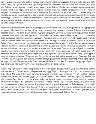 Ñèñòåìèéí á¿õ ãàðàãèéí òîéðîã çàìûã ººð÷ëºõººð òèéì èõ ìàññòàé, áèäýíä òèéì îéðõîí áàéõ
¸ñòîé áàéâ. Ýíý óëààí øèëæèëò îð÷ëîí åðòºíöèéí òýëýëòýýñ áîëæ ¿¿ññýí áîë òóõàéí áèåò ìàø
õîë áàéíà ãýñýí ñàíàëûã ¿¿íèé ýñðýã äýâø¿¿ëñýí áàéäàã. Òèéì õîë çàéíààñ õàðàãäàõûí òóëä
òóõàéí áèåò ìàø õóðö áàéõ ¸ñòîé ººðººð õýëáýë ìàø èõ ýíåðãè öàöðóóëàõ ¸ñòîé. Òèéì èõ
ýíåðãèéã öàöðóóëæ ÷àäàõ öîðûí ãàíö ìåõàíèçì áîë òàòàëöëààñ ¿¿äñýí õóìèëò, ãýõäýý ÿìàð íýã
îäíû áèø, õàðèí ãàëàêòèêèéí ÿã òºâ ìóæèéí õóìèëò áàéíà. Ìàø èõ óëààí øèëæèëòòýé õýä õýäýí
èéìýðõ¿¿ "õóóðìàã îä ìàÿãèéí ººð áèåèéã" áóþó êâàçàðûã òýð ¿åä íýýñýí áàéëàà. Ãýõäýý òýäíèé
èõ àëñëàãäñàí áàéäàë íü àæèãëàëòûã èõýä õ¿íäð¿¿ëæ, õàð í¿õíèé òàëààð ýöñèéí ä¿ãíýëò ºãºõ
áîëîìæ îëãîäîãã¿é þì.
Ðàäèî äîëãèîíû òîãòìîë èìïóëüñ öàöðóóëäàã áèåò¿¿äèéã 1967 îíä Êåìáðèæèéí Èõ Ñóðãóóëèéí
àñïèðàíò Æîñëèí Áåëë îãòîðãóéãààñ èëð¿¿ëñýíýýð õàð í¿õí¿¿ä îðøèí áàéãààã íîòëîõ øèíý
áàðèìò îëäîâ. Ýõýíäýý Áåëë áîëîí ò¿¿íèé óäèðäàã÷ Ýíòîíè Õýþèø íàð ººðñäèéãºº ìàíàé
ãàëàêòèê äàõü õàðü ãàðàãèéí èðãýíøèëòýé õîëáîî òîãòîî÷èõëîî ãýæ áîäñîí àæ! Íýýëòýý ñåìèíàð
äýýð çàðëàõäàà èëð¿¿ëñýí äºðâºí ¿¿ñã¿¿ðýý "æèæèãõýí íîãîîí õ¿ì¿¿ñ" (Little green men) ãýäãèéí
òîâ÷ëîë áîëîõ LGM-èéã îðîëöóóëñàí LGÌ 1-4 ãýæ õóðààíãóéëàí íýðëýñýí áàéñíûã áè ñàíàæ
áàéíà. Ãýõäýý èëð¿¿ëñýí òýðõ¿¿ áèåò¿¿ä ñîðîíçîí îðîí áîëîí õ¿ðýýëýí áóé áîäèñ õîîðîíäûíõîî
íàðèéí íèéëìýë õàðèëöàí ¿éë÷ëýëýýñ áîëîîä ðàäèî äîëãèîíû èìïóëüñ öàöðóóëàí ýðãýäýã,
ëóãøèã÷ (Pulsar) ãýæ íýðëýãäýõ íåéòðîí îäîä þì ãýñýí àðàé áàãà óòãà óÿíãà á¿õèé ä¿ãíýëòýíä
ýöñèéí ýöýñò çîõèîã÷èä íü ÷, áóñàä íü ÷ õ¿ðñýí þì. Ýíý ìýäýý ñàíñðûí ãèé÷äèéí òóõàé õóðö ¿éë
ÿâäàëòàé êèíî çîõèîã÷äûí óðìûã õóãàëñàí ÷ õàð í¿õíèé òàëûí áèäíèé öººí õýäýí õ¿íèé óðìûã
ìàø èõ òýòãýñýí áèëýý. Ó÷èð íü ýíý áîë íåéòðîí îä áàéäãèéí àíõíû ýåðýã áàòàëãàà áàéëàà.
Íåéòðîí îä íü îä õàð í¿õ áîëîí õóâèðàõ òýðõ¿¿ ðàäèóñààñ äºíãºæ íààõíóóð áóþó àðàâ îð÷èì
ìèëü ðàäèóñòàé. Õýðâýý îä òèéì áàãà õýìæýýòýé áîëæ ÷àääàã þì áîë õóìèëòûí ¿ð ä¿íä áóñàä îä
á¿ð áàãà áîëæ õàð í¿õí¿¿ä ¿¿ñãýäýã ãýæ áîäîõ á¿ðýí ¿íäýñ áàéíà.
Ãýõäýý õàð í¿õ ÿìàð ÷ ãýðýë öàöðóóëäàãã¿é ãýñýí ¿íäñýí òîäîðõîéëîëò ¿íýí áîë ò¿¿íèéã õýðõýí
îëæ òîãòîîõ âý? Ýíý íü õàðàíõóé ºðººíººñ õàð ìóóð áàðèõòàé àãààð íýãýí. Ãýëýý ÷ ãýñýí íýã àðãà
áèé. Æîí Ìè÷åëë 1783 îíä áè÷ñýí àíõíûõàà á¿òýýëä õàð í¿õí¿¿ä ò¿¿íä îéðõîí áàéäàã
áèåò¿¿äýä òàòàëöëûí íºëºº ¿ç¿¿ëäýã ãýäãèéã çààæýý. Áèå áèåíýý òîéðîí ýðãýäýã, òàòàëöëûí
¿éë÷ëýëýýð áèå áèå ð¿¿ãýý òàòàãääàã õî¸ð îä á¿õèé îëîí òîãòîëöîîã îäîí îðîí ñóäëàà÷èä
àæèãëàñàí áàéäàã. ¯ë ¿çýãäýã÷ õîñëîã÷îî òîéðîí ýðãýæ áóé ¿çýãäýõ ãàíöõàí îäòîé òèéì
òîãòîëöîîíóóäûã ÷ àæèãëàñàí þì. Òýð õîñëîã÷ íü õýòýðõèé á¿äýãõýí îä áàéæ áîëîõ òóë ò¿¿íèéã
õàð í¿õ ìºí ãýæ øóóä ä¿ãíýæ áîëîõã¿é íü ìýäýýæèéí õýðýã. Ãýâ÷ òèéì òîãòîëöîîíû çàðèì íü
æèøýýëáýë (çóðàã 6.2) Õóí Õ-1 õ¿÷òýé ðåíòãåí öàöðàã öàöðóóëäàã. ¯¿íèéã ¿çýãäýõ îäíû
ãàäàðãààñ áîäèñ ¿ëýýãääýãýýð òàéëáàðëàõ íü õàìãèéí çîõèìæòîé áàéäàã áèëýý.
 