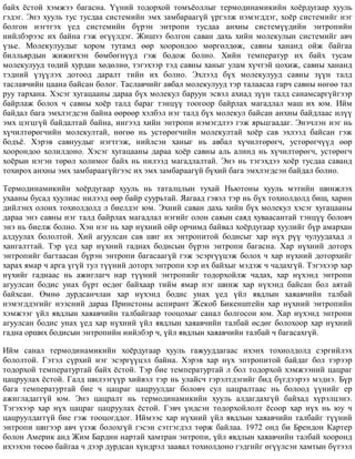 áàéõ ¸ñòîé õýìæýý áàãàñíà. ¯¿íèé òîäîðõîé òîìú¸îëëûã òåðìîäèíàìèêèéí õî¸ðäóãààð õóóëü
ãýäýã. Ýíý õóóëü òóñ òóñäàà ñèñòåìèéí ýìõ çàìáàðààã¿é ¿ðãýëæ íýìýãääýã, õî¸ð ñèñòåìèéã íýã
áîëãîí íýãòãýõ ¿åä ñèñòåìèéí á¿ðýí ýíòðîïè òóñäàà àíõíû ñèñòåì¿¿äèéí ýíòðîïèéí
íèéëáýðýýñ èõ áàéíà ãýæ ºã¿¿ëäýã. Æèøýý áîëãîí ñàâàí äàõü õèéí ìîëåêóëûí ñèñòåìèéã àâ÷
¿çüå. Ìîëåêóëóóäûã õîðîì òóòàìä ººð õîîðîíäîî ìºðãºëäºæ, ñàâíû õàíàíä îéæ áàéãàà
áèëëüÿðäûí æèæèãõýí áºìáºãí¿¿ä ãýæ áîäîæ áîëíî. Õèéí òåìïåðàòóð èõ áàéõ òóñàì
ìîëåêóëóóä òºäèé õóðäàí õºäºëíº, òýãýõýýð òýä ñàâíû õàíûã óëàì õ¿÷òýé öîõèæ, ñàâíû õàíàíä
òýäíèé ¿ç¿¿ëýõ äîòîîä äàðàëò òèéí èõ áîëíî. Ýõëýýä á¿õ ìîëåêóëóóä ñàâíû ç¿¿í òàëä
òàñëàâ÷èéí öààíà áàéñàí áîëîã. Òàñëàâ÷èéã àâáàë ìîëåêóëóóä òýð òàëààñàà ãàð÷ ñàâíû íºãºº òàë
ðóó òàðõàíà. Õýñýã õóãàöààíû äàðàà á¿õ ìîëåêóë áàðóóí ýñâýë àõèàä ç¿¿í òàëä ñàíàìñàðã¿éãýýð
áàéðëàæ áîëîõ ÷ ñàâíû õî¸ð òàëä áàðàã òýíö¿¿ òîîãîîð áàéðëàõ ìàãàäëàë ìàø èõ þì. Èéì
áàéäàë áàãà ýìõëýãäñýí áàéíà ººðººð õýëáýë íýã òàëä á¿õ ìîëåêóë áàéñàí àíõíû áàéäëààñ èë¿¿
ýìõ öýãöã¿é áàéäàëòàé áàéíà, èíãýýä õèéí ýíòðîïè íýìýãäëýý ãýæ ÿðüöãààäàã. Ýíý÷ëýí íýã íü
õ¿÷èëòºðºã÷èéí ìîëåêóëòàé, íºãºº íü óñòºðºã÷èéí ìîëåêóëòàé õî¸ð ñàâ ýõëýýä áàéñàí ãýæ
áîäú¸. Õýðýâ ñàâíóóäûã íýãòãýæ, íèéëñýí õàíûã íü àâáàë õ¿÷èëòºðºã÷, óñòºðºã÷¿¿ä ººð
õîîðîíäîî õîëèëäîíî. Õýñýã õóãàöààíû äàðàà õî¸ð ñàâíû àëü àëèíä íü õ¿÷èëòºðºã÷, óñòºðºã÷
õî¸ðûí íýãýí òºðºë õîëèìîã áàéõ íü íèëýýä ìàãàäëàëòàé. Ýíý íü òýãýõäýý õî¸ð òóñäàà ñàâàíä
òîõèðîõ àíõíû ýìõ çàìáàðààã¿éãýýñ èõ ýìõ çàìáàðààã¿é á¿õèé áàãà ýìõëýãäñýí áàéäàë áîëíî.
Òåðìîäèíàìèêèéí õî¸ðäóãààð õóóëü íü òàòàëöëûí òóõàé Íüþòîíû õóóëü ìýòèéí øèíæëýõ
óõààíû áóñàä õóóëèàñ íèëýýä ººð áàéð ñóóðüòàé. ßàãààä ãýâýë òýð íü á¿õ òîõèîëäîëä áèø, õàðèí
äèéëýíõ îëîíõ òîõèîëäîëä ë áèåëäýã þì. Ýõíèé ñàâàí äàõü õèéí á¿õ ìîëåêóë õýñýã õóãàöààíû
äàðàà ýíý ñàâíû íýã òàëä áàéðëàõ ìàãàäëàë íýãèéã îëîí ñàÿûí ñàÿä õóâààñàíòàé òýíö¿¿ áîëîâ÷
ýíý íü áèåëæ áîëíî. Õýí íýã íü õàð í¿õíèé îéð îð÷èìä áàéâàë õî¸ðäóãààð õóóëèéã á¿ð àìàðõàí
àëäóóëàõ áîëîëòîé. Õèé àãóóëñàí ñàâ øèã èõ ýíòðîïèòîé áîäèñûã õàð í¿õ ð¿¿ ÷óëóóäàõàä ë
õàíãàëòòàé. Òýð ¿åä õàð í¿õíèé ãàäíàõ áîäèñûí á¿ðýí ýíòðîïè áàãàñíà. Õàð í¿õíèé äîòîðõ
ýíòðîïèéã áàãòààñàí á¿ðýí ýíòðîïè áàãàñààã¿é ãýæ ýñýðã¿¿öýæ áîëîõ ÷ õàð í¿õíèé äîòîðõèéã
õàðàõ ÿìàð ÷ àðãà ¿ã¿é òóë ò¿¿íèé äîòîðõ ýíòðîïè õýð èõ áàéõûã ìýäýæ ÷ ÷àäàõã¿é. Òýãýõýýð õàð
í¿õèéã ãàäíààñ íü àæèãëàã÷ íàð ò¿¿íèé ýíòðîïèéã òîäîðõîéëæ ÷àäàõ, õàð í¿õýíä ýíòðîïè
àãóóëñàí áîäèñ óíàõ á¿ðò ºñäºã áàéõààð òèéì ÿìàð íýã øèíæ õàð í¿õýíä áàéñàí áîë àÿòàé
áàéõñàí. ªìíº äóðäñàí÷ëàí õàð í¿õýíä áîäèñ óíàõ ¿åä ¿éë ÿâäëûí õàÿàâ÷èéí òàëáàé
íýìýãääýãèéã íýýñíèé äàðàà Ïðèíñòîíû àñïèðàíò Æåêîá Áèêåíøòåéí õàð í¿õíèé ýíòðîïèéí
õýìæýýã ¿éë ÿâäëûí õàÿàâ÷èéí òàëáàéãààð òîîöîõûã ñàíàë áîëãîñîí þì. Õàð í¿õýíä ýíòðîïè
àãóóëñàí áîäèñ óíàõ ¿åä õàð í¿õíèé ¿éë ÿâäëûí õàÿàâ÷èéí òàëáàé ºñäºã áîëîõîîð õàð í¿õíèé
ãàäíà îðøèõ áîäèñûí ýíòðîïèéí íèéëáýð ÷, ¿éë ÿâäëûí õàÿàâ÷èéí òàëáàé ÷ áàãàñàõã¿é.
Èéì ñàíàë òåðìîäèíàìèêèéí õî¸ðäóãààð õóóëü ãàæóóääàãààñ èõýíõ òîõèîëäîëä ñýðãèéëýõ
áîëîëòîé. Ãýòýë ñ¿ðõèé íýã ýñýðã¿¿öýë áàéíà. Õýðýâ õàð í¿õ ýïòðîïèòîé áàéäàã áîë òýðýýð
òîäîðõîé òåìïåðàòóðòàé áàéõ ¸ñòîé. Òýð áèå òåìïåðàòóðòàé ë áîë òîäîðõîé õýìæýýíèé öàöðàã
öàöðóóëàõ ¸ñòîé. Ãàëä øèëýýã¿¿ð õèéâýë òýð íü óëàéñ÷ ãýðýëòäýãèéã áèä á¿ãäýýðýý ìýäíý. Á¿ð
áàãà òåìïåðàòóðòàé áèå ÷ öàöðàã öàöðóóëäàã áîëîâ÷ ñóë öàöðàëòààñ íü áîëîîä ¿¿íèéã åð
àæèãëàäàãã¿é þì. Ýíý öàöðàëò íü òåðìîäèíàìèêèéí õóóëü àëäàãäàõã¿é áàéõàä õ¿ðýëöýíý.
Òýãýõýýð õàð í¿õ öàöðàã öàöðóóëàõ ¸ñòîé. Ãýâ÷ ¿íäñýí òîäîðõîéëîëò ¸ñîîð õàð í¿õ íü þó ÷
öàöðóóëäàãã¿é áèå ãýæ òîîöîãääîã. Èéìýýñ õàð í¿õíèé ¿éë ÿâäëûí õàÿàâ÷èéí òàëáàéã ò¿¿íèé
ýíòðîïè øèãýýð àâ÷ ¿çýæ áîëîõã¿é ãýñýí ñýòãýãäýë òºðæ áàéëàà. 1972 îíä áè Áðåíäîí Êàðòåð
áîëîí Àìåðèê àíä Æèì Áàðäèí íàðòàé õàìòðàí ýíòðîïè, ¿éë ÿâäëûí õàÿàâ÷èéí òàëáàé õîîðîíä
èõýýõýí òºñºº áàéãàà ÷ äýýð äóðäñàí õ¿íäðýë çààâàë òîõèîëäîíî ãýäãèéã ºã¿¿ëñýí õàìòûí á¿òýýë
 