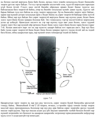 íü áîãèíî íàñòàé âèðòóàëü áººì áàéõ áîëíî, ÿàãààä ãýâýë õýâèéí íºõöë¿¿äýä áîäèò áººìñèéí
ýíåðãè ¿ðãýëæ ýåðýã áàéäàã. Òýãýýä òýðýýð ººðèéí õîñëîã÷èéã îëæ, ò¿¿íòýé ìºðãºëäºí õàðèëöàí
¿ã¿é áîëîõ ¸ñòîé. Ãýõäýý ìàññ èõòýé áèåèéí îéðîëöîî îðøèõ áîäèò áººìñ ò¿¿íýýñ õîë
áàéãààãààñàà áàãà ýíåðãèòýé áàéíà, ó÷èð íü áèåèéí òàòàëöëûí õ¿÷èéã äàâàí òóóëæ, ò¿¿íýýñ çàé
áàðüæ áàéõûí òóëä õîë áàéãàà íü èë¿¿ ýíåðãè çàðöóóëäàã. Åð íü áººìñèéí ýíåðãè ýåðýã áàéäàã,
õàðèí õàð í¿õíèé äîòîðõ òàòàëöëûí îðîí ë áîäèò áººìñ íü ñºðºã ýíåðãèòýé áàéõààð òèéì õ¿÷òýé
áàéíà. Èéìä õàð í¿õ áàéäàã áîë ñºðºã ýíåðãèòýé âèðòóàëü áººìñ õàð í¿õýíä óíàæ, áîäèò áººì
ýñâýë ýñðýã-áººì áîëîí õóâèðàõ áîëîìæ áèé. Ýíý òîõèîëäîëä òýðýýð õîñëîã÷òîéãîî ìºðãºëäºæ
óñòàõ åð àëáàã¿é. Îðõèãäñîí õîñëîã÷ íü òýð õàð í¿õýíä ò¿¿í øèã óíàõ áîëíî, ýñâýë ò¿¿íèé
ýíåðãè ýåðýã áîë õàð í¿õíèé îéð îð÷ìîîñ áîäèò áººì ýñâýë ýñðýã-áººì áîëîí òàðàõ áîëíî (çóðàã
7.4). Õîëûí àæèãëàã÷ íàðò ýíý íü õàð í¿õíýýñ öàöàð÷ áàéãàà ìýò õàðàãäàõ àæýý. Õàð í¿õ áàãà
áàéõ òóñàì ñºðºã ýíåðãèòýé áººì áîäèò áººì áîëîí õóâèðàõ õ¿ðòëýý òóóëàõ ¸ñòîé çàé íü òºäèé
áàãà áîëíî, èéìä öàöðàëòûí õóðä, õàð í¿õíèé çîõèõ òåìïåðàòóð òºäèé èõ áàéíà.
çóðàã 7.4
Öàöàðãàëòûí ýåðýã ýíåðãè íü õàð í¿õ ð¿¿ ÷èãëýñýí, ñºðºã ýíåðãè á¿õèé áººìñèéû óðñãàëòàé
òýíö¿¿ áàéíà. Ýéíøòåéíèé Å=mñ^2 (E-ýíåðãè, m-ìàññ, ñ-ãýðëèéí õóðä) òîìú¸î ¸ñîîð ýíåðãè
ìàññòàé øóóä ïðîïîðöèîíàëü áîëîõîîð õàð í¿õ ð¿¿ îðæ áàéãàà ñºðºã ýíåðãèéí óðñãàë ò¿¿íèé
ìàññûã õîðîãäóóëíà. Õàð í¿õ ìàññàà àëäàõ ¿åä ¿éë ÿâäëûí õàÿàâ÷èéí òàëáàé áàãàñàõ áîëîâ÷ õàð
í¿õíèé ýíòðîïèéí ýíý áàãàñàëò íü öàöàðñàí öàöðàãèéí ýíòðîïèîð òåðìîäèíàìèêèéí õî¸ðäóãààð
õóóëü õýçýý ÷ àëäàãäàõã¿éãýýð íºõºãääºã.
 