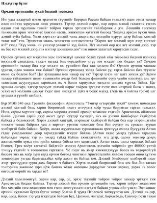 Íýãä¿ãýýð á¿ëýã
Îð÷ëîí åðòºíöèéí òóõàé áèäíèé òºñººëºë
Íýã óäàà àëäàðòàé íýãýí ýðäýìòýí (ò¿¿íèéã Áåðòðàí Ðàññåë áàéñàí ãýëöäýã) îäîí îðíû òàëààð
îëîí íèéòýä çîðèóëñàí ëåêö óíøæýý. Òýðýýð äýëõèé íàðûã, íàð ººðºº ìàíàé ãàëàêòèê ãýãäýõ
îääûí òîì ÷óóëãàíû òºâèéã òîéðîí õýðõýí ýðãýäýãèéã òàéëáàðëàæ ë äýý. Ëåêöèéí òºãñãºëä
òàíõèìûí àðûí ýãíýýíýýñ õèæýýë íàñíû, æèæèãõýí õàòàãòàé áîñîîä "Áèäýíä ÿðüñàí á¿õýí ÷èíü
äýìèé ç¿éë áàéíà. ¯íýí õýðýãòýý äýëõèé ÷èíü àâàðãà ÿñò ìýëõèéí íóðóóí äýýð áàéãàà õàâòãàé
òàâàã þì" ãýâ. Ýðäýìòýí ìààíü ýåëäýãõýí èíýýìñýãëýýä "Õàðèí ÿñò ìýëõèé þóí äýýð òîãòäîã
âý?" ãýõýä "Õ¿¿ ìèíü, ÷è ¿íýõýýð óõààíòàé õ¿¿ áàéíà. ßñò ìýëõèé ººð íýã ÿñò ìýëõèé äýýð, òýð
íü áàñ ÿñò ìýëõèé äýýð, ãýõ ìýòýýð äîîøëîíî äîî" ãýæ ºíººõ õàòàãòàé õàðèóëñàí ãýäýã.
Îð÷ëîí åðòºíö ÿñò ìýëõèéí ýöýñ òºãñãºëã¿é öàìõàã áîëîõ òóõàé èéì òºñººëºë áèäíèé èõýíõýä
èíýýäòýé ñàíàãäàíà, ãýõäýý ÿàãààä áèä ººðñäèéãºº èë¿¿ çºâ ìýääýã ãýæ áîääîã âý? Îð÷ëîí
åðòºíöèéí òàëààð áèä þóã ìýääýã âý, ¿¿íèéãýý áèä ÿàæ ìýäñýí áý? Îð÷ëîí åðòºíö õààíààñ
¿¿ññýí, îäîî õààøàà ÿâæ áàéíà? Îð÷ëîí åðòºíöºä ýõëýë áàéñàí óó, õýðýâ áàéñàí áîë ò¿¿íýýñ
ºìíº þó áîëñîí áîë? Öàã õóãàöààíû ìºí ÷àíàð þó âý? Òýðýýð õýçýý íýã öàãò çîãñîõ óó? Çàðèì
òàëààð ãàéõàìøèãò øèíý òåõíèêèéí à÷ààð áèé áîëñîí ôèçèêèéí ñ¿¿ë ¿åèéí îëîëòóóä àëü ýðò
òàâèãäñàí àñóóëòóóäûí çàðèìûíõ íü ÷ áîëîâ õàðèóëòûã ýöýñëýí îëîõîä õ¿ðãýæ áàéíà. Öàã
õóãàöàà ºíãºð÷, ýäãýýð õàðèóëò äýëõèé íàðûã òîéðîí ýðãýäýã ãýäýã øèã èëýðõèé áîëæ ÷ ìàãàä,
ýñâýë ÿñò ìýëõèéí öàìõàã ãýäýã øèã èíýýäòýé ç¿éë ÷ áîëæ ìàãàä. (Àëü íü ÷ áàéëàà ãýñýí) öàã
õóãàöàà ë ¿¿íèéã øèéäíý.
Á¿ð ÌÝª 340 îíä Ãðåêèéí ôèëîñîôè÷ Àðèñòîòåëü "Òýíãýð îãòîðãóéí òóõàé" õýìýýõ íîìîíäîî
äýëõèé õàâòãàé áèø, õàðèí áººðºíõèé ãýäýãò èòã¿¿ëýõ õî¸ð ÷óõàë áàðèìòûã ãàðãàí òàâüæýý.
Íýãä, ñàðíû õèðòýëò íàð, ñàðíû õîîðîíä äýëõèé îðîõîä òîõèîäîã ãýäãèéã Àðèñòîòåëü îéëãîñîí
áàéíà. Äýëõèé ñàðàí äýýð ÿìàãò äóãóé ñ¿¿äýð òóñãàäàã, ýíý íü äýëõèé áºìáºðöºã õýëáýðòýé
áàéõàä ë áîëîìæòîé. Õýðýâ äýëõèé õàâòòàé, çýýðýíöýã õýëáýðòýé áàéñàí áîë íàð çýýðýíöýãèéí
òýíõëýã òàøàà áàéðëàõ ¿åä ë õèðòýëò ¿ðãýëæ òîõèîäîã áèø áîë ñ¿¿äýð íü ñóíàñàí çóóâàí
õýëáýðòýé áàéõ áàéñàí. Õî¸ðò, àÿëàë æóóë÷ëàëûí òóðøëàãààñàà ãðåê÷¿¿ä ºìíºä á¿ñ¿¿äýä Àëòàí
ãàäàñ óìàðäûíõààñ äîîð õàðàãääàãèéã ìýääýã áàéëàà (Àëòàí ãàäàñ óìàðä òóéëûí õàðàëäàà
áàéðëàäàã ó÷ðààñ òýð íü óìàðä òóéëä áàéãàà àæèãëàã÷èéí ýãö äýýð, õàðèí ýêâàòîð äýýðõ
àæèãëàã÷èéí õóâüä òýíãýðèéí õàÿàíä áàéãàà ìýò õàðàãääàã). Àëòàí ãàäàñ îäíû õàðàãäàõ áàéäàë
Åãèïåò, Ãðåê õî¸ðò ÿëãààòàé áàéäãèéã ìýäýýä Àðèñòîòåëü äýëõèéí òîéðãèéí óðò 400000 ¿åòýé
òýíö¿¿ ãýäãèéã ÷ òîîöîîëîí ãàðãàæýý. ¯å ãýäýã íü ÿìàð õýìæèãäýõ¿¿í áîëîõ íü òîäîðõîéã¿é
áîëîâ÷ ýíý íü õî¸ð çóóí ÿàðä îð÷èì áºãººä ÷èíãýâýë Àðèñòîòåëèéí õèéñýí òîîöîî ºíºº õ¿ëýýí
çºâøººðäºã óòãààñ áàðàãöààëáàë õî¸ð äàõèí èõ áàéãàà þì. Äýëõèé áºìáºðöºã õýëáýðòýé ãýäýã
äýýð ãðåê÷¿¿äýä ãóðàâ äàõü áàðèìò ÷ áàéæýý. Õýðýâ äýëõèé áººðºíõèé áèø þì áîë áèä ÿàãààä
òýíãýðèéí õàÿàíààñ ãàð÷ èðæ áàéãàà õºëºã îíãîöíû äàðâóóëûã ýõýëæ õàðààä, äàðàà íü õºëºã
îíãîöûã ººðèéã íü õàðäàã âý?
Äýëõèé õºäºëãººíã¿é, õàðèí íàð, ñàð, îä, ýðõýñ ò¿¿íèéã òîéðîí òîéðîã çàìààð ýðãýäýã ãýæ
Àðèñòîòåëü áîääîã áàéëàà. Òýðýýð äýëõèé áîë îð÷ëîí åðòºíöèéí òºâ, õàðèí òîéðîã õºäºëãººí
áîë õàìãèéí òºãñ õºäºëãººí ìºí ãýñýí çºí÷ ¿çýëäýý èòãýäýã áàéñàí ó÷ðààñ èéí ¿çæýý. Ýíý ñàíààã
îð÷ëîí ñóäëàëûí á¿õýë á¿òýí çàãâàð áîëãîí II çóóíä Ïòîëåìåé õºãæ¿¿ëñýí þì. Äýëõèé íü ñàð,
íàð, îäîä, áîëîí òýð ¿åä ìýäýãäýæ áàéñàí Áóä, Öîëìîí, Àíãàðàã, Áàðõàñáàäü, Ñàí÷èð ãýñýí òàâàí
 