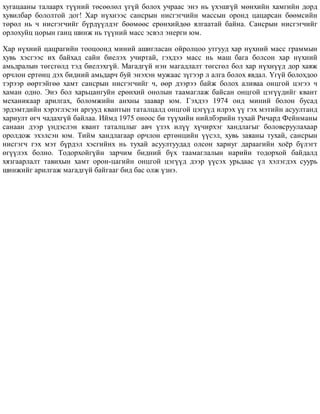 õóãàöààíû òàëààðõ ò¿¿íèé òºñººëºë ¿ã¿é áîëîõ ó÷ðààñ ýíý íü ¿õýøã¿é ìºíõèéí õàìãèéí äîðä
õóâèëáàð áîëîëòîé äîã! Õàð í¿õíýýñ ñàíñðûí íèñãýã÷èéí ìàññûí îðîíä öàöàðñàí áººìñèéí
òºðºë íü ÷ íèñãýã÷èéã á¿ðä¿¿ëäýã áººìººñ åðºíõèéäºº ÿëãààòàé áàéíà. Ñàíñðûí íèñãýã÷èéã
îðëîõóéö öîðûí ãàíö øèíæ íü ò¿¿íèé ìàññ ýñâýë ýíåðãè þì.
Õàð í¿õíèé öàöðàãèéí òîîöîîíä ìèíèé àøèãëàñàí îéðîëöîî óòãóóä õàð í¿õíèé ìàññ ãðàììûí
õóâü õýñãýýñ èõ áàéõàä ñàéí áèåëýõ ó÷èðòàé, ãýõäýý ìàññ íü ìàø áàãà áîëñîí õàð í¿õíèé
àìüäðàëûí òºãñãºëä òýä áèåëýõã¿é. Ìàãàäã¿é íýí ìàãàäëàëò òºãñãºë áîë õàð í¿õí¿¿ä äîð õàÿæ
îð÷ëîí åðòºíö äýõ áèäíèé àìüäàð÷ áóé ýíýõýí ìóæààñ ç¿ãýýð ë àëãà áîëîõ ÿâäàë. ¯ã¿é áîëîõäîî
òýðýýð ººðòýéãºº õàìò ñàíñðûí íèñãýã÷èéã ÷, ººð äýýðýý áàéæ áîëîõ àëèâàà îíöãîé öýãýý ÷
õàìàí îäíî. Ýíý áîë õàðüöàíãóéí åðºíõèé îíîëûí òààìàãëàæ áàéñàí îíöãîé öýã¿¿äèéã êâàíò
ìåõàíèêààð àðèëãàõ, áîëîìæèéí àíõíû çààâàð þì. Ãýõäýý 1974 îíä ìèíèé áîëîí áóñàä
ýðäýìòäèéí õýðýãëýñýí àðãóóä êâàíòûí òàòàëöàëä îíöãîé öýã¿¿ä èëðýõ ¿¿ ãýõ ìýòèéí àñóóëòàíä
õàðèóëò ºã÷ ÷àäàõã¿é áàéëàà. Èéìä 1975 îíîîñ áè ò¿¿õèéí íèéëáýðèéí òóõàé Ðè÷àðä Ôåéíìàíû
ñàíààí äýýð ¿íäýñëýí êâàíò òàòàëöëûã àâ÷ ¿çýõ èë¿¿ õ¿÷èðõýã õàíäëàãûã áîëîâñðóóëàõààð
îðîëäîæ ýõýëñýí þì. Òèéì õàíäëàãààð îð÷ëîí åðòºíöèéí ¿¿ñýë, õóâü çàÿàíû òóõàé, ñàíñðûí
íèñãýã÷ ãýõ ìýò á¿ðäýë õýñãèéíõ íü òóõàé àñóóëòóóäàä îëñîí õàðèóã äàðààãèéí õî¸ð á¿ëýãò
ºã¿¿ëýõ áîëíî. Òîäîðõîéã¿éí çàð÷èì áèäíèé á¿õ òààìàãëàëûí íàðèéí òîäîðõîé áàéäàëä
õÿçãààðëàëò òàâèõûí õàìò îðîí-öàãèéí îíöãîé öýã¿¿ä äýýð ¿¿ñýõ óðüäààñ ¿ë õýëýãäýõ ñóóðü
øèíæèéã àðèëãàæ ìàãàäã¿é áàéãààã áèä áàñ îëæ ¿çíý.
 