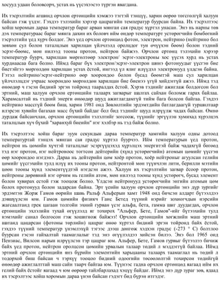 õîñóóä óäààí áîëîâñîð÷, óñòàõ íü ¿¿ñýõýýñýý ò¿ðãýí ÿâàãäàíà.
Èõ òýñðýëòèéí àãøèíä îð÷ëîí åðòºíöèéí õýìæýý òýãòýé òýíö¿¿, õàðèí ººðºº òºãñãºëã¿é õàëóóí
áàéñàí ãýæ ¿çäýã. Ãýõäýý òýëýõèéí õýðýýð öàöðàãèéí òåìïåðàòóð áóóðñàí áàéíà. Èõ òýñðýëòýýñ
õîéø õîðîìûí äàðàà òåìïåðàòóð áàðàã àðâàí ìÿíãàí ñàÿ ãðàäóñ õ¿ðòýë óíàñàí. Ýíý íü íàðíû òºâ
äýõ òåìïåðàòóðààñ áàðàã ìÿíãà äàõèí èõ áîëîâ÷ èéì ºíäºð òåìïåðàòóðò óñòºðºã÷èéí áºìáºãíèé
òýñðýëòèéí ¿åä õ¿ð÷ áîëäîã. Ýíý ¿åä îð÷ëîí åðòºíöºä ôîòîí, ýëåêòðîí, íåéòðèíî (íåéòðèíî áîë
çºâõºí ñóë áîëîí òàòàëöëûí õàðèëöàí ¿éë÷ëýëä îðîëöäîã òóí º÷¿¿õýí áººì) áîëîí òýäíèé
ýñðýã-áººìñ, ìºí íèëýýä òîîíû ïðîòîí, íåéòðîí áàéæýý. Îð÷ëîí åðòºíö òýëýõèéí õýðýýð
òåìïåðàòóð áóóð÷, õàðèëöàí ìºðãºëòººð ýëåêòðîí/ ýñðýã-ýëåêòðîíû õîñ ¿¿ñýõ õóðä íü óñòàõ
õóðäíààñàà áàãà áîëíî. Èéìä áàðàã á¿õ ýëåêòðîí/ýñðýã-ýëåêòðîí øèíý ôîòîíóóäûã ¿¿ñãýí áèå
áèåòýéãýý ìºðãºëäºí õàðèëöàí óñòàõ ¸ñòîé, èíãýýä ¿ë ÿëèã èë¿¿äýë ýëåêòðîíóóä ¿ëäñýí áàéíà.
Ãýòýë íåéòðèíî/ýñðýã-íåéòðèíî ººð õîîðîíäîî áîëîí áóñàä áººìòýé ìàø ñóë õàðèëöàí
¿éë÷ëýëöäýã ó÷ðààñ õîîðîíäîî ìºðãºëäºí õàðèëöàí áèå áèåíýý ¿ã¿é õèéäýãã¿é àæýý. Èéìä òýä
ºíººäºð ÷ ãýñýí áèäíèé ýðãýí òîéðîíä òààðàëäàõ ¸ñòîé. Õýðýâ òýäíèéã àæèãëàæ áîëäîãñîí áîë
ýðòíèé, ìàø õàëóóí îð÷ëîí åðòºíöèéí òàëààðõ çàãâàðûã øàëãàõ ñàéõàí áîëîìæ ãàðàõ áàéëàà.
Õàðàìñàëòàé íü òýäíèé ýíåðãè ºíººäºð øóóä àæèãëàãäàìã¿é òèéì áàãà áîëñîí áàéãàà. Ãýõäýý
íåéòðèíî ìàññã¿é áººì áèø, õàðèí 1981 îíä Çºâëºëòèéí ýðäýìòäèéí áàòëàãäààã¿é òóðøèëòààð
èëýðñýí õóâèéí áàãàõàí ìàññ á¿õèé áàéäàã áîë áèä òýäíèéã øóóä èëð¿¿ëæ ÷àäàõ áàéñàí. ªìíº
äóðäàæ áàéñàí÷ëàí, îð÷ëîí åðòºíöèéí òýëýëòèéã çîãñîîæ, ò¿¿íèéã ýðã¿¿ëýí õóìèõàä õ¿ðýëöýõ
òàòàëöëûí õ¿÷ á¿õèé "õàðàíõóé áèåèéí" íýã õýëáýð íü òýä áàéæ áîëíî.
Èõ òýñðýëòýýñ õîéø áàðàã çóóí ñåêóíäûí äàðàà òåìïåðàòóð õàìãèéí õàëóóí îäíû äîòîîä
òåìïåðàòóðòàé òýíöýõ ìÿíãàí ñàÿ ãðàäóñ õ¿ðòýë áóóð÷ýý. Èéì òåìïåðàòóðûí ¿åä ïðîòîí,
íåéòðîí íü öºìèéí õ¿÷òýé òàòàëöëûã ýñýðã¿¿öýõýä õ¿ðýëöýõ ýíåðãèòýé áàéæ ÷àäàõã¿é áºãººä
òýä íýã ïðîòîí, íýã íåéòðîíîîñ òîãòñîí äåéòåðèéí (õ¿íä óñòºðºã÷èéí) àòîìûí öºìèéã ¿¿ñãýí
ººð õîîðîíäîî íýãäýíý. Äàðàà íü äåéòåðèéí öºì õî¸ð ïðîòîí, õî¸ð íåéòðîíûã àãóóëñàí ãåëèéí
öºìèéã ¿¿ñãýõèéí òóëä èë¿¿ èõ òîîíû ïðîòîí, íåéòðîíòîé ìºí ò¿¿í÷ëýí ëèòè, áåðèëëè ìýòèéí
öººí òîîíû õ¿íä ýëåìåíò¿¿äòýé íýãäñýí àæýý. Õàëóóí èõ òýñðýëòèéí çàãâàð ¸ñîîð ïðîòîí,
íåéòðîíû äºðºâíèé íýã îð÷èì íü ãåëèéí àòîì, ìºí íèëýýä òîîíû õ¿íä óñòºðºã÷, áóñàä ýëåìåíò
áîëîí õóâèðàõ åñòîé ãýæ òîîöîæ áîëíî. ¯ëäñýí íåéòðîíóóä óñòºðºã÷èéí ýíãèéí àòîìûí öºì
áîëîõ ïðîòîíóóä áîëîí çàäàðñàí áàéíà. Ýðò ¿åèéí õàëóóí îð÷ëîí åðòºíöèéí ýíý ä¿ð çóðãèéã
ýðäýìòýí Æîðæ Ãàìîâ ººðèéí øàâü Ðàëüô Àëüôåðûí õàìò 1948 îíä áè÷ñýí àëäàðò á¿òýýëäýý
äýâø¿¿ëñýí þì. Ãàìîâ öºìèéí ôèçèê÷ Ãàíñ Áåòåä ò¿¿íèé íýðèéã çîõèîã÷äûí íýðñèéí
æàãñààëòàíä ãðåê öàãààí òîëãîéí ýõíèé ãóðâàí ¿ñýã àëüôà, áåòà, ãàììà øèã äóóäàãäàõ, îð÷ëîí
åðòºíöèéí ýõëýëèéí òóõàé ºã¿¿ëýëä ÿã òîõèðîõ "Àëüôåð, Áåòå, Ãàìîâ"-èéã á¿òýýõèéí òóëä
íýìýõèéã ñàíàë áîëãîñîí ãýæ õîøèãíîæ áàéæýý! Îð÷ëîí åðòºíöèéí õºãæëèéí ìàø ýðòíèé
øàòàíä öàöàðñàí (ôîòîíû òºðëèéí) öàöðàã ºíºº õ¿ðòýë áèäíèé ýðãýí òîéðîíä áàéõ ¸ñòîé,
ãýõäýý ò¿¿íèé òåìïåðàòóð ¿íýìëýõ¿é òýãýýñ äýýø äºíãºæ õýäõýí ãðàäóñ (-273 ° Ñ) áîëòëîî
áóóðñàí ãýñýí ãàéõàëòàé òààìàãëàëûã òýä ýíý ºã¿¿ëýëäýý õèéñýí áèëýý. Ýíý áîë 1965 îíä
Ïåíçèàñ, Âèëñîí íàðûí èëð¿¿ëñýí òýð öàöðàã þì. Àëüôåð, Áåòå, Ãàìîâ ãóðâûã á¿òýýëýý áè÷èæ
áàéõ ¿åä ïðîòîí, íåéòðîí îðîëöñîí öºìèéí óðâàëûí òàëààð òºäèé ë ìýääýãã¿é áàéëàà. Èéìä
ýðòíèé îð÷ëîí åðòºíöèéí ÿíç á¿ðèéí ýëåìåíòèéí õàðüöààíû òàëààðõ òààìàãëàë íü òºäèé ë
òîäîðõîé áèø áàéñàí ÷ òýðõ¿¿ òîîöîî áèäíèé îäîîãèéí òºñººëºëòýé òîõèðñîí òºäèéã¿é
ºíººäºð àæèãëàëòòàé ìàø ñàéí òààð÷ áàéãàà þì. Ò¿¿íýýñ ãàäíà îð÷ëîí åðòºíöºä ÿàãààä èéì èõ
ãåëèé áàéõ ¸ñòîéã ÿàãààä ÷ þì ººðººð òàéëáàðëàõàä õýö¿¿ áàéäàã. Èéìä ýíý ä¿ð çóðàã çºâ, ÿäààä
èõ òýñðýëòýýñ õîéø õîðîìûí äàðàà ¿íýí áàéñàí ãýäýãò áèä á¿ðýí èòãýäýã.
 