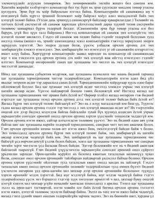 ýëåìåíò¿¿äèéã àãóóëñàí òºõººðºìæ. Ýíý òºõººðºìæèéí ýíãèéí æèøýý áîë ñàìïèí þì.
Õàìãèéí æèðèéí õýëáýðýýðýý êîìïüþòåð áîë òóñ á¿ðò íü ýðõè ñóóëãàñàí õºíäëºí òºìºð óòàñíû
öóãëóóëãà. Ýðõè á¿ð íü õî¸ð áàéðëàëûí íýãýíä áàéíà. Êîìïüþòåðèéí îé ñàíàìæèíä þó ÷
ºãºãäººã¿é áàéõ õ¿ðòýë ýðõèíèé áîëîìæèò õî¸ð áàéðëàë õî¸óë àäèë ìàãàäëàëòàé áàéõ ýìõ
öýãöã¿é òºëºâò áàéíà. (Óòñàí äàõü ýðõèí¿¿ä ñàíàìñàðã¿é áàéäëààð õóâààðèëàãääàã.) Òºëºâèéã íü
òîãòîîõ ¸ñòîé ñèñòåìòýé îé ñàíàìæ õàðèëöàí ¿éë÷ëýëöñýíèé äàðàà ò¿¿íèé òºëºâ ñèñòåìèéí
òºëºâººñ õàìààðìàë á¿ðýí òîäîðõîé áîëäîã. (Ñàìïèíãèéí ýðõè á¿ð òºìºð óòàñíû íýã áîë
áàðóóí, ¿ã¿é áîë ç¿¿í òàëä áàéðëàíà.) Èíãýýä êîìïüþòåðûí îé ñàíàìæ ýìõ öýãöã¿éãýýñ ýìõ
öýãöòýé òºëºâò øèëæëýý. Ãýõäýý îé ñàíàìæ çºâ òºëºâò áàéíà ãýäãèéã òîäîðõîé áîëãîõûí òóëä
íèëýýä òîîíû (æèøýý íü, ýðõèéã ñàìïèíäàõàä ýñâýë êîìïüþòåðèéí òýæýýëä çîðèóëñàí) ýíåðãè
çàðöóóëàõ õýðýãòýé. Ýíý ýíåðãè äóëààí áîëæ, ¿¿íýýñ óëáààëæ îð÷ëîí åðòºíö äýõ ýìõ
çàìáàðààã¿éí õýìæýý íýìýãäýíý. Ýìõ çàìáàðààã¿éí ýíý íýìýãäýëò óã îé ñàíàìæèéí öýãöðýëòýýñ
ÿìàãò èë¿¿ áàéíà. Õºðã¿¿ðýýð êîìïüþòåðèéã çààâàë õºðãºäºã íü êîìïüþòåð îé ñàíàìæèíäàà
þóã ÷ þì òýìäýãëýõ ¿åä îð÷ëîí åðòºíö äýõ íèéò ýìõ öýãöã¿é ÿàæ èéãýýä íýìýãäýíý ãýäãèéã
èëòãýíý. Êîìïüþòåð ºíãºðñºíèéã ñàíàõ öàã õóãàöààíû ýíý ÷èãëýë íü ýìõ öýãöã¿é íýìýãääýã
÷èãëýëòýé äàâõàöäàã.
Èéìä öàã õóãàöààíû ñóáúåêòèâ ìýäðýìæ, öàã õóãàöààíû ïñèõîëîãè ÷èã ìààíü áèäíèé òàðõèíä
öàã õóãàöààíû òåðìîäèíàìèê ÷èãýýð òîäîðõîéëîãääîã. Êîìïüþòåðèéí íýãýí àäèë áèä ¿éë
ÿâäëûã ýíòðîïè ºñäºã òýð äàðààëàëä ñàíàõ ¸ñòîé. Òåðìîäèíàìèêèéí õî¸ðäóãààð õóóëü îäîî áàðàã
îéëãîìæòîé áîëëîî. Áèä öàã õóãàöààã ýìõ öýãöãóé ºñäºã ÷èãëýëä õýìæäýã ó÷ðààñ ýìõ öýãöã¿é
öàãèéí àÿñààð ºñäºã. ¯¿íýýñ íàéäâàðòàé áîîöîî òàâèõ áîëîìæã¿é þì! Èíãýõýä ÿàãààä öàã
õóãàöààíû òåðìîäèíàìèê ÷èã îðøèí áàéõ ¸ñòîé âý? ªºðººð õýëáýë ÿàãààä ºíãºðñºí ãýæ áèäíèé
íýðëýäýã öàã õóãàöààíû ýõýíä îð÷ëîí åðòºíö äýýä ýìõ öýãöòýé òºëºâò áàéñàí áàéõ ¸ñòîé âý?
ßàãààä á¿ðýí ýìõ öýãöã¿é òºëºâò áàéãààã¿é âý? Ýíý íü ë èë¿¿ ìàãàäëàëòàé þì áèø ¿¿, Ò¿¿íýýñ
ãàäíà ÿàãààä îð÷ëîí åðòºíö òýëäýã òýð ÷èãëýëä ë ýìõ öýãöã¿é ÿâààíäàà ºñäºã âý? Èõ òýñðýëòèéí
îíöãîé öýã äýýð áèäýíä ìýäýãäýæ áàéãàà áàéãàëèéí òóõàé á¿õ õóóëèóä àëäàãäàõ ¸ñòîé ó÷ðààñ
õàðüöàíãóéí ñîíãîäîã åðºíõèé îíîëä îð÷ëîí åðòºíö õýðõýí ¿¿ññýíèéã òîîöîîëæ ÷àääàãã¿é þì.
Îð÷ëîí åðòºíö íýãýí èæèë, ñàéòàð öýãöëýãäñýí òºëºâººñ ¿¿ñ÷ýý. Ýíý íü áèäíèé îäîî àâ÷ ¿çýæ
áàéãàà øèã öàã õóãàöààíû íàðèéí òîäîðõîé òåðìîäèíàìèê, ñàíñðûí ÷èãò õºòëºí àâàà÷èæ áîëîõ.
Ãýâ÷ îð÷ëîí åðòºíöèéí àíõíû òºëºâ îãò íýãýí èæèë áèø, ýìõëýãäýýã¿é áàéñàí áàéæ ÷ áîëíî.
Ýíý òîõèîëäîëä îð÷ëîí åðòºíö á¿ðýí ýìõ öýãöã¿é òºëºâò áàéæ, ýìõ çàìáàðààã¿é íü öàãèéí
àÿñààð íýìýãäýæ ÷àäàõã¿é áàéõ þì. Ýìõ çàìáàðààã¿é íü öàã õóãàöààíû òåðìîäèíàìèê ÷èã
áàéõã¿é ¿åä ººð÷ëºãäºõã¿é ¿ëäýæ áîëîõ áàéñàí, ýñâýë öàã õóãàöààíû òåðìîäèíàìèê ÷èã ñàíñðûí
÷èãèéí ýñðýã ÷èãëýñýí ¿åä áàãàñàæ áîëîõ áàéñàí. Ýäãýýð áîëîìæèéí íýã íü ÷ áèäíèé àæèãëàæ
áàéãààòàé òààðàõã¿é. Ãýâ÷ áèäíèé ¿ç¿¿ëñýí÷ëýí õàðüöàíãóéí ñîíãîäîã åðºíõèé îíîë ñ¿éðëýý
óðüä÷èëàí çàðëàäàã. Îðîí-öàãèéí ìóðóéëò èõ áîëîõîä êâàíòûí òàòàëöëûí íºëººí¿¿ä ÷óõàë
áîëæ, ñîíãîäîã îíîë îð÷ëîí åðòºíöèéã òàéëáàðëàõ íàéäâàðòàé ¿íäýñëýë áàéõàà áîëèíî. Îð÷ëîí
åðòºíö õýðõýí ¿¿ññýíèéã îéëãîõûí òóëä òàòàëöëûí êâàíò îíîëä õàíäàõ íü çàéëøã¿é. Ãýõäýý
òàòàëöëûí êâàíò îíîëä îð÷ëîí åðòºíöèéí òºëºâèéã òîäîðõîéëîõûí òóëä ºìíºõ á¿ëýãò áèäíèé
¿çñýí÷ëýí ºíãºðñºí ¿åä îðîí-öàãèéí õèë õÿçãààð äýýð îð÷ëîí åðòºíöèéí áîëîëöîîò ò¿¿õ¿¿ä
õýðõýí ºðíºõèéã ìýäýõ õýðýãòýé. Áèä þóã ìýäýõã¿é áàéíà, þóã ìýäýæ ÷àäàõã¿é áàéíà ãýäãýý
òîäîðõîéëîõîä ¿¿ñýõ ýíý áýðõøýýë òýäãýýð ò¿¿õ òºãñãºëºã ºðíºëòýé ÷ õèë, õÿçãààð áóþó îíöãîé
öýãã¿é õýìýýõ õèë õÿçãààð ¿ã¿éí íºõöëèéã õàíãàñàí òîõèîëäîëä ë àðèëíà. Òýãâýë öàã õóãàöààíû
ýõëýë íü îðîí-öàãò òîãòâîðòîé, íýãýí õýâèéí öýã áàéõ ¸ñòîé áºãººä îð÷ëîí åðòºíö òýëýëòýý
íýãýí èæèë, öýãöòýé òºëºâººñ ýõýëñýí áàéõààð áàéíà. Ýõëýë íü òºãñ íýãýí èæèë áàéæ ÷àäàõã¿é,
ÿàãààä ãýâýë ¿¿íèéã êâàíò îíîëûí òîäîðõîéã¿éí çàð÷èì ýâäýíý. Ýíý íü áººìèéí íÿãò, õóðäíû ¿ë
 