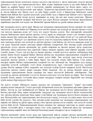 òåðìîäèíàìèê áîëîí ïñèõîëîãè ÷èã¿¿ä ÷èãëýëýý õàð í¿õýíä ÷, ýðãýí õóìèãäàæ ýõýëñýí îð÷ëîí
åðòºíöºä ÷ ýñðýã ç¿ãò ººð÷èëäºãã¿é àæýý. Èéì àëäààã ººðººñºº îëîîä òà þó õèéõ áàéñàí áîë?
Çàðèì íü ººðèéí áóðóóã õýçýý ÷ õ¿ëýýõã¿é, ººðèéí ñàíààíóóäàä òóñ áîëîõ øèíý, øèíý, îãò
¿íäýñëýãýýã¿é îëîí ¿íäýñëýëèéã ýðæ õàéäàã. Ýääèíãòîí õàð í¿õíèé îíîëûã ýñýðã¿¿öýã÷ áîëîîä
ÿã èíãýæ áàéñàí þì. Íºãºº õýñýã íü èéì áóðóó ¿çëèéã õýçýý ÷ áàðèìòëàæ áàéãààã¿é, õýðýâ
áàðèìòëàæ áàéñàí áîë ò¿¿íèé ¿íäýñã¿éã ¿ç¿¿ëýõèéí òóëä ë áàðèìòëàæ áàéñàí ãýäãýý çàðëàäàã.
ªºðèéí áóðóóã àëáàí ¸ñîîð õ¿ëýýí çºâøººðºõ íü èë¿¿ çºâ þì øèã íàäàä ñàíàãääàã. Îð÷ëîí
åðòºíöèéí òîãòâîðòîé çàãâàðûã áèé áîëãîõ ¿åä õýðýã áîëñîí ñàíñðûí òîãòìîëûã îðóóëñàíûãàà
ººðèéíõºº õàìãèéí òîì àëäàà ãýæ Ýéíøòåéí çàðëàæ áàéñàí íü ¿¿íèé ñàéõàí æèøýý þì.
Öàã õóãàöààíû ÷èãäýý ýðãýí îðú¸. ßàãààä öàã õóãàöààíû òåðìîäèíàìèê áîëîí ñàíñðûí ÷èã èæèë
÷èãëýëòýé ãýæ ¿çýæ áàéíà âý? ªºðººð õýëýõ þì áîë ÿàãààä ýìõ öýãöã¿é íü îð÷ëîí åðòºíö òýëäýã
òýð ÷èãëýëä ÿâààíäàà ºñäºã âý? ãýñýí íýã àñóóëò áèäýíä ¿ëäñýí. Õèë õÿçãààðã¿éí íºõöëèéí
ºã¿¿ëæ áàéãàà÷ëàí õýðýâ îð÷ëîí åðòºíö òýëýýä äàðàà íü õóìèãäàæ ýõëýíý ãýæ òîîöâîë àñóóëò
ìààíü ÿàãààä áèä õóìèëòûí ôàçä áèø, õàðèí òýëýëòèéí ôàçä áàéõ ¸ñòîé âý? ãýõ ìàÿãòàé áîëæ
ººð÷ëºãäºíº. "Õ¿ì¿¿í" ñóë çàð÷èìûí ¿íäñýí äýýð ýíý àñóóëòàíä õàðèóëæ áîëíî. Õóìèëòûí ôàç
äàõü íºõöë¿¿ä ÿàãààä ýìõ öýãöã¿é íü îð÷ëîí åðòºíö òýëæ áàéãàà òýð ÷èãëýëä ÿâààíäàà ºñäºã âý
ãýæ àñóóõ ÷àäàëòàé óõààíò àìüòäûí îðøèí áàéõóéä òîõèðîõã¿é. Õèë õÿçãààð ¿ã¿éí íºõöëèéí
óðüä÷èëàí õýëäýã îð÷ëîí åðòºíöèéí ýðò ¿åèéí èíôëÿöè íü îð÷ëîí åðòºíö ýðãýí õóìèëòààñ
çàéëõèéõ, èéìä õóìèëòàíä ìºä õ¿ðýõã¿é òýðõ¿¿ õàíàñàí õóðäàíä ìàø îéðõîí õóðäààð òýëñýí
ãýäãèéã çààäàã. Ãýõäýý òýð ¿åä á¿õ îä øàòàæ äóóñààä, òýäíèé ¿¿ñãýñýí ïðîòîí, íåéòðîíóóä á¿ð
æèæèã áººìñ áîëîí çàäàðñàí áàéíà. Îð÷ëîí åðòºíö öàã õóãàöààíû òåðìîäèíàìèê òîäîðõîé íýã
÷èãã¿é, ¿íýõýýð á¿ðýí ýìõ öýãöã¿é òºëºâò ¿ëäýõ áàéâ. Ýìõ öýãöã¿é ìàø èõýýð íýìýãäýæ
÷àäàõã¿é, îð÷ëîí åðòºíö ÷ òèéí áàðàã á¿ðýí ýìõ öýãöã¿é òºëºâò áàéõ áàéëàà. Ãýâ÷ óõààíò
àìüäðàë îðøèí áàéõàä òåðìîäèíàìèê òîäîðõîé íýã ÷èã çàéëøã¿é àæ. Àìüäðàõûí òóëä õ¿ì¿¿ñ
ýíåðãèéí öýãöòýé õýëáýðèéã òýýã÷ áîëæ èëýðõèéëýãäýõ õ¿íñ òýæýýëèéã õýðýãëýí, ò¿¿íèéã
äóëààí áîëãîí ººðººð õýëáýë ýíåðãèéí ýìõ öýãöã¿é õýëáýð áîëãîí õóâèðãàõ ¸ñòîé. Èíãýõëýýð
õóìèëòûí øàòàíä óõààíò ÿìàð÷ àìüäðàë áàéæ ÷àäàõã¿é. Ýíý íü ÿàãààä áèäíèé õóâüä öàã
õóãàöààíû òåðìîäèíàìèê áîëîí ñàíñðûí ÷èã èæèë ÷èãëýëòýé áàéäãèéã òàéëáàðëàíà. Ýìõ
öýãöã¿é íü îð÷ëîí åðòºíöèéí òýëýëòýýñ áîëîîä íýìýãääýã ìýòýýð áîäîõ íü áóðóó. Ýìõ öýãöã¿é
ºñºõèéã áîëîí çºâõºí òýëýëòèéí ôàçä óõààíò àìüäðàëä òîõèðîõ íºõöºë á¿ðäýõèéã õèë õÿçãààð
¿ã¿éí íºõöºë á¿ðýëä¿¿ëäýã áèëýý.
¯ð ä¿íãýý òîîöú¸. Øèíæëýõ óõààíû õóóëèóä öàã õóãàöààíû "óðàãøëàõ", "óõðàõ" ÷èãëýëèéí
õîîðîíä ÿëãàà òàâüäàãã¿é. Ãýõäýý èðýýä¿éã ºíãºðñºíººñ ÿëãàõ öàã õóãàöààíû äîð õàÿæ ãóðâàí ÷èã
áàéíà. Ýäãýýð íü ýìõ çàìáàðààã¿é ºñ÷ áàéäàã öàã õóãàöààíû ÷èãëýë áîëîõ òåðìîäèíàìèê ÷èã,
áèäýíä èðýýä¿éã áèø, õàðèí ºíãºðñºíèéã ñàíóóëäàã öàã õóãàöààíû ÷èãëýë áîëîõ ïñèõîëîãèéí
÷èã, îð÷ëîí åðòºíö õóìèãääàã áèø, õàðèí òýëæ áàéäàã öàã õóãàöààíû ÷èãëýë áîëîõ ñàíñðûí ÷èã
þì. Ïñèõîëîãèéí ÷èã òåðìîäèíàìèê ÷èãòýé ¿íýõýýð òýíö¿¿, òýãýõýýð òýä õî¸óë èæèë ÷èãëýëòýé
áàéõ ¸ñòîé ãýäãèéã áè ¿ç¿¿ëëýý. Õèë õÿçãààð ¿ã¿éí íºõöëººñ öàã õóãàöààíû òåðìîäèíàìèê òóí
íàðèéí ÷èã áàéãàà íü óðãàí ãàðíà, ÿàãààä ãýâýë îð÷ëîí åðòºíö íýãýí õýâèéí, ýìõ öýãöòýé òºëºâò
¿¿ññýí áàéõ ¸ñòîé. Òåðìîäèíàìèêèéí áîëîí ñàíñðûí ÷èã äàâõöäàã øàëòãààí íü óõààíò àìüòàí
çºâõºí òýëýëòèéí ôàçä ë àìüäàð÷ ÷àäíà ãýäýã äýýð ñóóðèëäàã. Õóìèëòûí ôàçä öàã õóãàöààíû
òåðìîäèíàìèê íàðèéí ÷àíä ÷èã áàéõã¿é áîëîõîîð óõààíò àìüäðàëä òýð íü òîõèðîõã¿é.
Îð÷ëîí åðòºíöèéã òàíèí ìýäýõ çàìä õ¿í òºðºëõòíèé õèéñýí äýâøèë îð÷ëîí åðòºíöèéí ºñºí
íýìýãäýõ ýìõ öýãöã¿éä ýìõ öýãöèéí áÿöõàí áóëàí ¿¿ñýõýä õ¿ðãýñýí àæýý. Õýðýâ òà ýíý íîìûí ¿ã
 