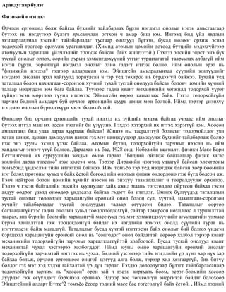 Àðàâäóãààð á¿ëýã
Ôèçèêèéí íýãäýë
Îð÷ëîí åðòºíöºä áîëæ áàéãàà á¿õíèéã òàéëáàðëàõ á¿ðýí íýãäìýë îíîëûã íýãýí àìüñãààãààð
á¿òýýõ íü íýãä¿ãýýð á¿ëýãò ÿðüñàí÷ëàí îãòõîí ÷ àìàð áèø þì. Èíãýýä áèä ¿éë ÿâäëûí
õÿçãààðëàãäìàë õýñãèéã òàéëáàðëàäàã òóñãààð îíîëóóä á¿òýýí, áóñàä íºëººã îðõèæ ýñâýë
òîäîðõîé òîîãîîð îðëóóëæ óðàãøèëäàã. (Õèìèä àòîìûí öºìèéí äîòîîä á¿òöèéã ìýäýõã¿éãýýð
àòîìóóäûí õàðèëöàí ¿éë÷ëýëèéã òîîöîæ áàéñàí áàéõ æèøýýòýé.) Ãýõäýý ýöñèéí ýöýñò ýíý á¿õ
òóñãàé îíîëûã îðëîõ, ººðèéí äóðûí õýìæèãäýõ¿¿íèé óòãûã òóðøëàãàòàé òààðóóëàõ àëáàã¿é èéì
íýãýí á¿ðýí, çºð÷èëã¿é íýãäìýë îíîëûã îëíî ãýäýãò èòãýæ áîëíî. Èéì îíîëûí ýðýë íü
"ôèçèêèéí íýãäýë" ãýäãýýð àëäàðøñàí þì. Ýéíøòåéí àìüäðàëûíõàà ñ¿¿ëèéí æèë¿¿äèéã
íýãäìýë îíîëûí ýðýë õàéãóóëä çîðèóëñàí ÷ òýð ¿åä òîõèðîî íü á¿ðäýýã¿é áàéæýý. Òóõàéí ¿åä
òàòàëöàë áîëîí öàõèëãààí-ñîðîíçîí õ¿÷íèé òóõàé òóñãàé îíîëóóä áàéñàí áîëîâ÷ öºìèéí õ¿÷íèé
òàëààð ìýäýãäñýí þì áàãà áàéëàà. Ò¿¿íýýñ ãàäíà êâàíò ìåõàíèêèéí õºãæèëä òîäîðõîé ¿¿ðýã
ã¿éöýòãýñýí ìºðòëºº ò¿¿íä èòãýõýýñ Ýéíøòåéí ººðºº òàòãàëçàæ áàéâ. Ãýòýë òîäîðõîéã¿éí
çàð÷èì áèäíèé àìüäàð÷ áóé îð÷ëîí åðòºíöèéí ñóóðü øèíæ ìºí áîëòîé. Èéìä òýðýýð ¿íýíõ¿¿
íýãäìýë îíîëûí á¿ðýëäýõ¿¿í õýñýã áîëîõ ¸ñòîé.
ªíººäºð áèä îð÷ëîí åðòºíöèéí òóõàé íèëýýä èõ ç¿éëèéã ìýäýæ áàéãàà ó÷ðààñ èéì îíîëûã
á¿òýýõ èòãýë ìàø èõ ºññºí ãýäãèéã áè ¿ç¿¿ëíý. Ãýõäýý õýòýðõèé èõ èòãýõ õýðýãã¿é þì. Õîîñîí
àìëàëòàíä áèä óäàà äàðàà õóóðòàæ áàéñàí! Æèøýý íü, òàñðàëòã¿é áîäèñûã òîäîðõîéëäîã óÿí
õàòàí øèíæ, äóëààí äàìæóóëàõ øèíæ ãýõ ìýò øèíæ¿¿äýýð äàìæóóëæ á¿õíèéã òàéëáàðëàæ áîëíî
ãýæ ýíý çóóíû ýõýíä ¿çýæ áàéëàà. Àòîìûí á¿òýö, òîäîðõîéã¿éí çàð÷ìûã íýýñýí íü èéì
õàíäëàãûã ýãíýãò ¿ã¿é áîëãîâ. Äàðààõàí íü áàñ, 1928 îíä: Íîáåëèéí øàãíàëò, ôèçèê÷ Ìàêñ Áîðí
Ã¸òòèíãåíèé èõ ñóðãóóëèéí çî÷äûí ºìíº ãàðààä "Áèäíèé îéëãîæ áàéãààãààð ôèçèê õàãàñ
æèëèéí äàðàà òºãñºíº" ãýæ õýëñýí þì. Òýðýýð Äèðàêèéí íýýãýýä óäààã¿é áàéñàí ýëåêòðîíû
òîìú¸îíä ¿íäýñëýí òèéí èòãýëòýé áàéæýý. Èéì òîìú¸î òýð ¿åä ìýäýãäýæ áàéñàí õî¸ð áººìèéí
íýã áîëîõ ïðîòîíû õóâüä ÷ áàéõ ¸ñòîé áºãººä èéí îíîëûí ôèçèê ºíäºðëºíº ãýæ á¿ãä áîäñîí àæ.
Ãýâ÷ íåéòðîí áîëîí öºìèéí õ¿÷èéã íýýñýí íü ýíýõ¿¿ òààìàãëàëûã ÷ òººðºëä¿¿ëæ îðõèëîî.
Ãýëýý ÷ ãýñýí áàéãàëèéí ýöñèéí õóóëèóäûã õàéõ àæèë ìààíü òºãñãºëäºº îéðòñîí áàéõàà ãýñýí
àÿäóó ººäðºã ¿çýëä ºíººäºð ¿íäýñëýë áàéãàà ãýäýãò áè èòãýäýã. ªìíºõ á¿ëã¿¿äýä òàòàëöëûí
òóñãàé îíîëûã òºëººëäºã õàðüöàíãóéí åðºíõèé îíîë áîëîí ñóë, õ¿÷òýé, öàõèëãààí-ñîðîíçîí
õ¿÷èéã òàéëáàðëàäàã òóñãàé îíîëóóäûí òàëààð ºã¿¿ëñýí áèëýý. Òàòàëöëûã ººðòºº
áàãòààãààã¿éãýýñ ãàäíà îíîëûí õóâüä òîîöîîëîãäîõã¿é, ñàéòàð òîõèðñîí íºõöëººñ ë òóðøèëòòàé
òààðàõ, ÿíç á¿ðèéí áººìèéí õàðüöàíãóé ìàññíóóä ãýõ ìýò õýìæèãäýõ¿¿íèéã àãóóëäàãèéí óëìààñ
á¿ðýí õàíãàëòòàé ãýæ òîîöîãäîìã¿é áàéäàã èõ íýãäëèéí õýìýýõ îíîëä ñ¿¿ëèéí ãóðàâ íü
íýãòãýãäñýí áàéæ ìàãàäã¿é. Òàòàëöëûã áóñàä õ¿÷òýé íýãòãýñýí áàéõ îíîëûã áèé áîëãîõ ¿íäñýí
áýðõøýýë õàðüöàíãóéí åðºíõèé îíîë íü "ñîíãîäîã" îíîë áàéäàãòàé ººðººð õýëáýë òýðýýð êâàíò
ìåõàíèêèéí òîäîðõîéã¿éí çàð÷ìûã õàðãàëçäàãã¿éòýé õîëáîîòîé. Áóñàä òóñãàé îíîëóóä êâàíò
ìåõàíèêòàé ÷óõàë õýñãýýðýý õîëáîãääîã. Èéìä þóíû ºìíº õàðüöàíãóéí åðºíõèé îíîëûã
òîäîðõîéã¿éí çàð÷èìòàé íýãòãýõ íü ÷óõàë. Áèäíèé ¿çñýíýýð òèéì íýãäëèéí ¿ð ä¿íä õàð í¿õ õàð
áàéõàà áîëüæ, îð÷ëîí åðòºíöººñ îíöãîé öýã¿¿ä àëãà áîëæ, òýðýýð õèë õÿçãààðã¿é, áèâ áèò¿¿
áîëäîã ãýõ ìýò õýä õýäýí ãàéõàëòàé ¿ð ä¿í ãàðäàã. Ãýõäýý äîëîîäóãààð á¿ëýãò òàéëáàðëàñàíààð
òîäîðõîéã¿éí çàð÷èì íü "õîîñîí" îðîí çàé ÷ ãýñýí âèðòóàëü áººì, ýñðýã-áººìèéí õîñîîð
ä¿¿ðäýã ãýæ ºã¿¿ëäýãò áýðõøýýë îðøèíî. Ýäãýýð õîñ òºãñãºëã¿é ýíåðãèòýé áàéäàã áîëîõîîð
Ýéíøòåéíèé àëäàðò E=mñ^2 òîìú¸î ¸ñîîð òýäíèé ìàññ áàñ òºãñãºëã¿é áàéõ ¸ñòîé. , Èéìä òýäíèé
 