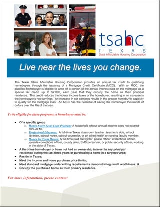 Live near the lives you change.
    The Texas State Affordable Housing Corporation provides an annual tax credit to qualifying
    homebuyers through the issuance of a Mortgage Credit Certificate (MCC). With an MCC, the
    qualified homebuyer is eligible to write off a portion of the annual interest paid on the mortgage as a
    special tax credit, up to $2,000, each year that they occupy the home as their principal
    residence. This credit reduces the federal income taxes of the homebuyer, resulting in an increase in
    the homebuyer's net earnings. An increase in net earnings results in the greater homebuyer capacity
    to qualify for the mortgage loan. An MCC has the potential of saving the homebuyer thousands of
    dollars over the life of the loan.


To be eligible for these programs, a homebuyer must be:

    x   Of a specific group:
            Ÿ Homes Sweet Texas Loan Program: A household whose annual income does not exceed
                80% AFMI.
            Ÿ Professional Educators: A full-time Texas classroom teacher, teacher’s aide, school
                librarian, school nurse, school counselor, or an allied health or nursing faculty member.
            Ÿ Homes for Texas Heroes: A full-time paid fire fighter, peace officer, corrections officer,
                juvenile corrections officer, county jailer, EMS personnel, or public security officer, working
                in the state of Texas.
    x   A first-time homebuyer or have not had an ownership interest in any principal
        residence during the last three years or purchasing a home in a targeted area;
    x   Reside in Texas;
    x   Meet the income and home purchase price limits;
    x   Meet standard mortgage underwriting requirements demonstrating credit worthiness; &
    x   Occupy the purchased home as their primary residence.


For more information, please contact:
 