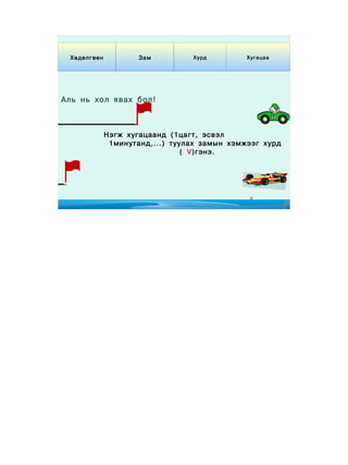 Хөдөлгөөн           Зам         Хурд         Хугацаа




Аль нь хол явах бол !



              Нэгж хугацаанд (1цагт, эсвэл
               1минутанд,...) туулах замын хэмжээг хурд
                                 ( V)гэнэ.




                                               4
 