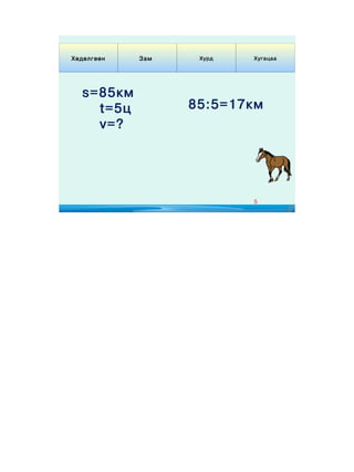 Хөдөлгөөн   Зам    Хурд   Хугацаа




  s=85км
    t=5ц          85:5=17км
    v=?




                          5
 