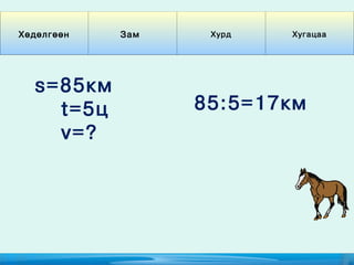 Хөдөлгөөн   Зам    Хурд   Хугацаа




  s=85км
    t=5ц          85:5=17км
    v=?
 