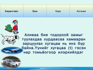 Хөдөлгөөн       Зам        Хурд      Хугацаа




             Аливаа бие тодорхой замыг
            туулахдаа хурдаасаа хамааран
            зарцуулах хугацаа нь янз бүр
            байна.Үүнийг хугацаа (t) гэсэн
             нар томьёогоор илэрхийлдэг .
 