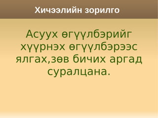 Хичээлийн зорилго

  Асуух өгүүлбэрийг
 хүүрнэх өгүүлбэрээс
ялгах,зөв бичих аргад
     суралцана.
 