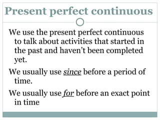Present perfect continuous  We use the present perfect continuous to talk about activities that started in the past and haven’t been completed yet. We usually use  since  before a period of time. We usually use  for  before an exact point in time  