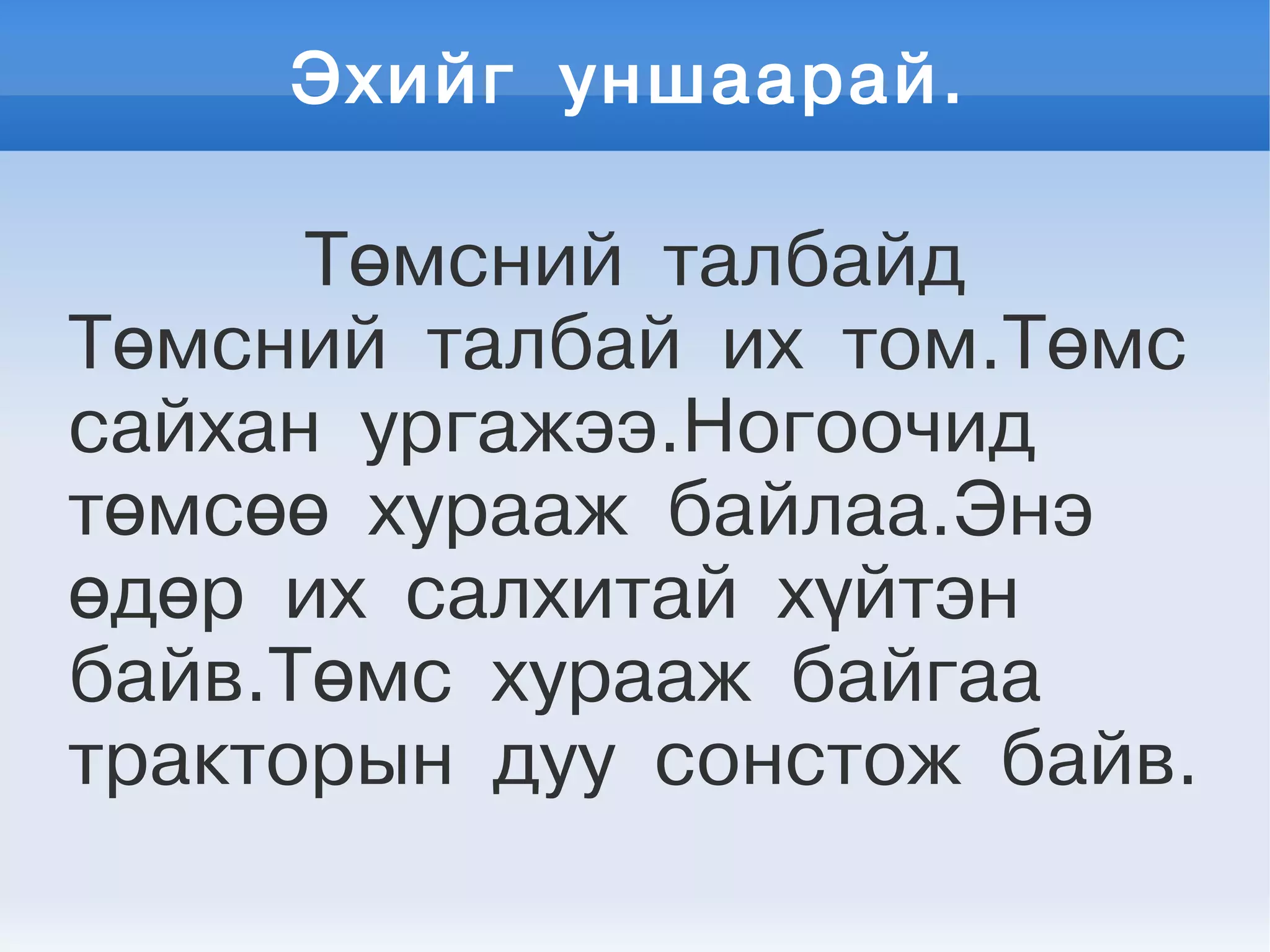 Эхийг уншаарай.
Төмсний талбайд
Төмсний талбай их том.Төмс
сайхан ургажээ.Ногоочид
төмсөө хурааж байлаа.Энэ
өдөр их салхитай хүйтэн
байв.Төмс хурааж байгаа
тракторын дуу сонстож байв.
 